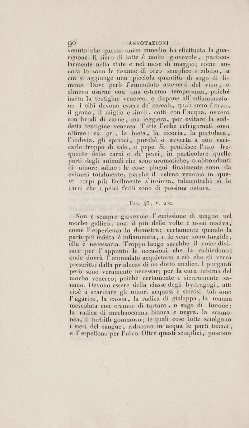 venuto che questo unico rimedio ha effettuata la gua- rigione. Il siero di latte è molto giovevole , partico- larmente nella state e nel mese di maggio; come an- cora lo sono le tisanne di orzo semplice e zibibo, a cui si aggiunge una picciola quantità di sugo di di- mone. Deve però l’ammalato astenersi. del vino, 0 almeno usarne con una estrema temperanza, poichè incita Ya tentigine venerea, e dispone all’infiammazio- ne. I cibi devono essere de’ cereali, quali sono l’ orzo, il grano, il miglio e simili, cotti con l’acqua, ovvero con brodi di carne, ma leggiera, per evitare la sud- detta tentigine venerea. Tutte l’erbe refrigeranti sono citime: ex. gr., la bieta, la cicoria, la portulaca, l’indivia, gli spinaci, purchè si avverta a non cari- carle troppo di sale, o pepe. Si proibisce l’uso fre- quente delle carni e de’ pesci, in particolare quelle parti degli animali che sono aromatiche, o abbondanti di umore salino : le cose pingui finalmente sono da evitarsi totalmente, perchè il veleno venereo in que- sti corpi più facilmente s’insinua, talmentechè si le carni che i pesci fritti sono di pessima natura. Paoi Ou iv 232 Non è sempre giovevole l'emissione di sangue nel morbo gallico, anzi il più delle volte è assai nociva, come l’ esperienza lo dimostra; certamente quando la parte più infetta è infiammata, e le vene sono targide, ella è necessaria. Troppo lungo sarebbe il voler divi- sare per |’ appunto le occasioni che la richiedonoè onde dovrà 1 ammalato acquietarsi a ciò che gli verrà prescritto dalla prudenza di un dotto medico. I purganti però sono veramente necessarj per la cura interna del morbo venereo; poichè certamente e sicuramente sa- vano. Devono essere della ciasse degli hydragogi, atti cioè a scaricare gli umori acquosi e sierosi: tali sono l’agarico, la cassia, la radica di gialappa, la manna mescolata con cremor di tartaro, o sugo di limone; la radica di mechaocanna bianca e negra, la scamo- nea, il turbith gommoso; le quali cose tutte sciolgono i sieri del sangue, riducono in acqua le parti tenaci, e l’ espellono per l’alvo. Oltre questi semplici, possono