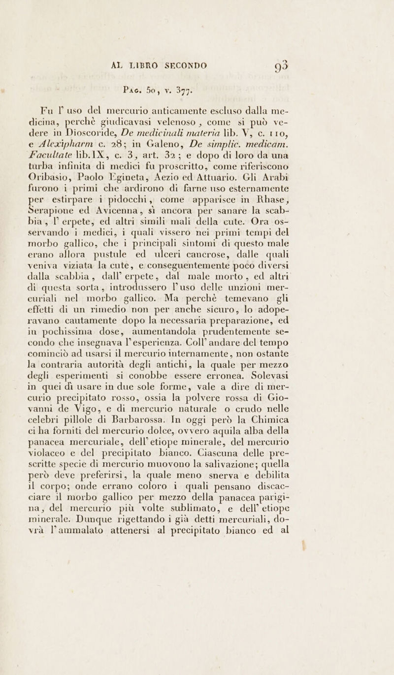Pac. 50, v. 397. Fu l uso del mercurio anticamente escluso dalla me- dicina, perchè giudicavasi velenoso , come si può ve- dere in Dioscoride, De medicinali materia lib. V, c. 110, e Alexipharm c. 28; in Galeno, De simplic. medicam. Facultate lib.IX., c. 3, art. 32; e dopo di loro da una turba infinita di medici fu proscritto, come riferiscono Oribasio, Paolo Egineta, Aezio ed Attuario. Gli Arabi furono i primi che ardirono di farne uso esternamente per estirpare i pidocchi, come apparisce in Rhase, Serapione ed Avicenna, sì ancora per sanare la scab- bia, l’ erpete, ed altri simili mali della cute. Ora os- servando i medici, i quali vissero nei primi tempi del morbo gallico, che i principali sintomi di questo male erano allora pustule ed ulceri cancrose, dalle quali veniva viziata la cute, e conseguentemente poco diversi dalla scabbia, dall’ erpete, dal male morto, ed altri di questa sorta, introdussero l’uso delle unzioni mer- curiali nel morbo gallico. Ma perchè temevano gli effetti di un rimedio non per anche sicuro, lo adope- ravano cautamente dopo la necessaria preparazione, ed in pochissima dose, aumentandola prudentemente se- condo che insegnava l’esperienza. Coll’ andare del tempo cominciò ad usarsi il mercurio internamente, non ostante la contraria autorità degli antichi, la quale per mezzo degli esperimenti si conobbe essere erronea. Solevasi in quei dì usare in due sole forme, vale a dire di mer- curio precipitato rosso, ossia la polvere rossa di Gio- vanni de Vigo, e di mercurio naturale o crudo nelle celebri pillole di Barbarossa. In oggi però la Chimica ci ha forniti del mercurio dolce, ovvero aquila alba della panacea mercuriale, dell’ etiope minerale, del mercurio violaceo e del precipitato bianco. Ciascuna delle pre- scritte specie di mercurio muovono la salivazione; quella però deve preferirsi, la quale meno snerva e debilita il corpo; onde errano coloro i quali pensano discac- ciare il morbo gallico per mezzo della panacea parigi- na, del mercurio più volte sublimato, e dell’ etiope minerale. Dunque rigettando i già detti mercuriali, do- vrà l’ammalato attenersi al precipitato bianco ed al
