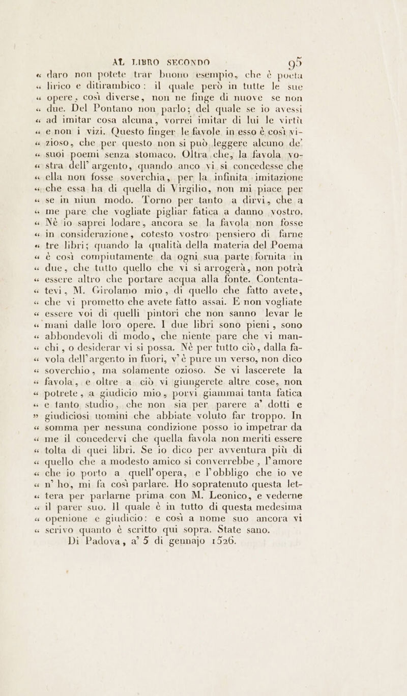 daro non potete trar buono esempio, che è poeta lirico e ditirambico : il quale però in tutte le sue opere, così diverse, non ne finge di nuove se non due. Del Pontano non parlo; del quale se io avessi ad imitar cosa alcuna, vorrei imitar di lui le virtù enon i vizi, Questo finger le favole in esso è così vi- zioso , che per questo non si può leggere alcuno de’ suoì poemi senza stomaco. Oltra che, la favola vo- stra dell’ argento, quando anco vi. si concedesse che ella non fosse soverchia, per la, infinita imitazione che essa ha di quella di Virgilio, non mi. piace per se in niun modo. ‘Torno per tanto a dirvi, che a me pare che vogliate pigliar fatica a danno vostro. Nè io saprei lodare, ancora se la favola non fosse in considerazione, cotesto vostro: pensiero di farne tre libri; quando la qualità della materia del Poema è così compiutamente da ogni sua parte. fornita in due, che tutto quello che vi si arrogerà, non potrà essere altro che portare acqua alla ERA Contenta- tevi, M. Girolamo mio, di quello che fatto avete, che vi prometto che avete fatto assai. E non vogliate essere voi di quelli pintori che non sanno levar le abbondevoli di modo, che niente pare che vi man- chi, o desiderar vi si possa. Nè per tutto ciò, dalla fa- vola dell’argento in fuori, v'è pure un verso, non dico soverchio, ma solamente ozioso. Se vi lascerete la potrete, a giudicio mio, porvi giammai tanta fatica e tanto studio, che non sia per parere a’ dotti e giudiciosi uomini che abbiate voluto far troppo. In somma per nessuna condizione posso io impetrar da me il concedervi che quella favola non meriti essere tolta di quei libri. Se io dico per avventura più di quello che a modesto amico si converrebbe , l’amore che io porto a quell opera, e l'obbligo che io ve n° ho, mi fa così parlare. Ho sopratenuto questa let- tera per parlarne prima con M. Leonico, e vederne il parer suo. ]l quale è in tutto di questa medesima openione e giudicio: e così a nome suo ancora vi scrivo quanto è scritto qui sopra. State sano. Di Padova, a° 5 di gennajo 1526.