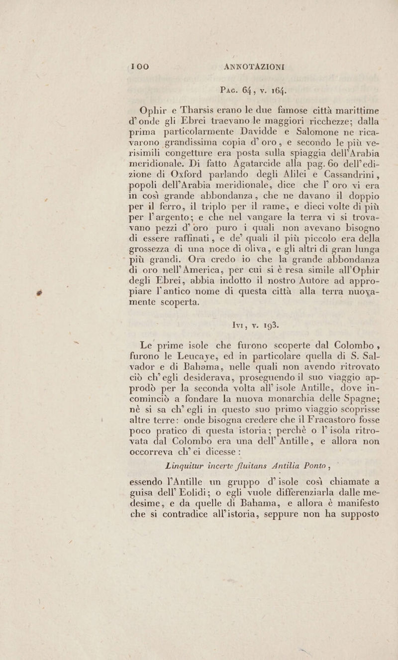 Pac. 64, v. 164. Ophir e Tharsis erano le due famose città marittime d’onde gli Ebrei traevano le maggiori ricchezze; dalla prima particolarmente Davidde e Salomone ne rica- varono grandissima copia d’oro, e secondo le più ve- risimili congetture era posta sulla spiaggia dell’Arabia meridionale. Di fatto Agatarcide alla pag. 60 dell’edi- zione di Oxford parlando degli Alilei e Cassandrini, popoli dell’Arabia meridionale, dice che l° oro vi era in così grande abbondanza; che ne davano il doppio per il ferro, il triplo per il rame, e dieci volte di più per l'argento; e che nel vangare la terra vi si trova- vano pezzi d’ oro puro i quali non avevano bisogno di essere raffinati, e de’ quali il più piccolo era della grossezza di una noce di oliva, e gli altri di gran lunga ‘ più grandi. Ora credo io che la grande abbondanza di oro nell'America, per cui si è resa simile all’Ophir degli Ebrei, abbia indotto il nostro Autore ad appro- piare l'antico nome di questa città alla terra nuoya- mente scoperta. Ivi, v. 193. Le prime isole che furono scoperte dal Colombo , furono le Leucaye, ed in particolare quella di S. Sal- vador e di Bahama, nelle quali non avendo ritrovato ciò ch'egli desiderava, proseguendo il suo viaggio ap- prodò per la seconda volta all’ isole Antille, dove in- cominciò a fondare la nuova monarchia delle Spagne; nè si sa ch'egli in questo suo primo viaggio scoprisse altre terre: onde bisogna credere che il Fracastoro fosse poco pratico di questa istoria; perchè o l'isola ritro- vata dal Colombo era una dell’ Antille, e allora non occorreva ch’ ei dicesse : Linquitur incerte fluitans Antilia Ponto, essendo l’Antille un gruppo d’isole così chiamate a guisa dell’ Eolidi; o egli vuole differenziarla dalle me- desime, e da quelle di Bahama, e allora è manifesto che si contradice all’istoria, seppure non ha supposto