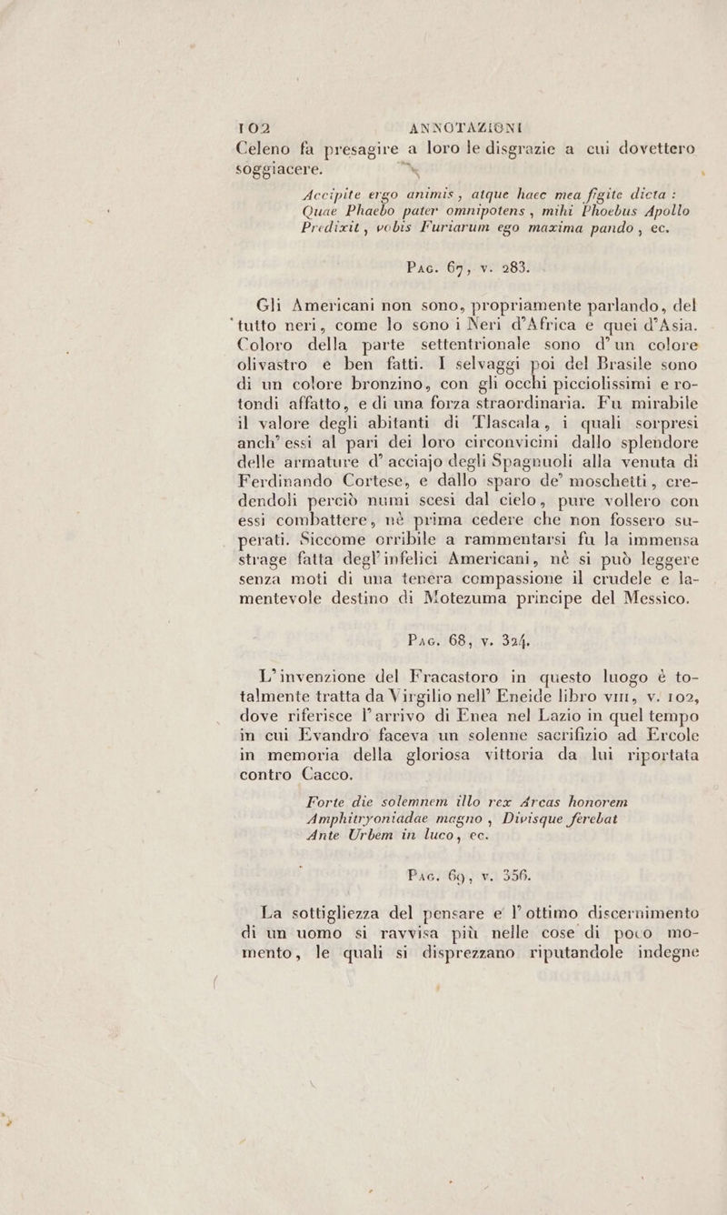 Celeno fa Lippi a loro le disgrazie a cui dovettero soggiacere % Accipite ergo animis, atque hacc mea figite dicta : Quae Phaebo pater omnipotens , mihi Phoebus Apollo Predixit , vobis Furiarum ego maxima pando , ec. Pac. 67, v. 283. Gli Americani non sono, propriamente parlando, del ‘tutto neri, come lo sono i Neri d'Africa e quei d’Asia. Coloro della parte settentrionale sono d’un colore olivastro e ben fatti. I selvaggi poi del Brasile sono di un colore bronzino, con gli occhi picciolissimi e ro- tondi affatto, e di una forza straordinaria. Fu mirabile il valore degli abitanti di Tlascala , i quali sorpresi anch? essi al pari dei loro circonvicini dallo splendore delle armature d° acciajo degli Spagnuoli alia venuta di Ferdinando Cortese, e dallo sparo de’ moschetti, cre- dendoli perciò ria scesi dal cielo, pure vollero con essi combattere, nè prima cedere che non fossero su- perati. Siccome orribile a rammentarsi fu Ja immensa strage fatta degl’infelici Americani, nè si può leggere senza moti di una tenera compassione il crudele e la- mentevole destino di Motezuma principe del Messico. Pac. 68, v. 324. L'invenzione del Fracastoro in questo luogo è to- talmente tratta da Virgilio nell’ Eneide libro vm, v. 102, dove riferisce l’arrivo di Enea nel Lazio in quel tempo in cui Evandro faceva un solenne sacrifizio ad Ercole in memoria della gloriosa vittoria da lui riportata contro Cacco. Forte die solemnem illo rex Arcas honorem Amphitryoniadae megno y Divisque ferebat Ante Urbem in luco, ec. Pic. 69, v. 356. La sottigliezza del pensare e | ottimo discernimento di un uomo si ravvisa più nelle cose di poco mo- mento, le quali si disprezzano riputandole indegne