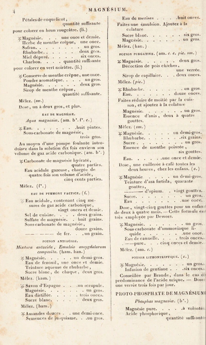 Pétales de coquelicot, quantité suffisante pour colorer en brun rougeâtre, (li.) Magnésie. . . une once et demie. Herbe de menthe crépue, une once. Safran un gr0îj* Rhubarbe deux gros. Miel dépuré six onces. Charbon. . . . quantité suffisante pour colorer en vert noirâtre, (li.) ’2f Conserve de menthe crépue, une once. Poudre aromatique. . . . un gros. Magnésie deux gros. Sirop de menthe crépue, quantité suffisante. Mêlez, (sw.) Dose, un â deux gros, et plus. EAU DE MAGNÉSIE. /Iqaa magnesice. (ara, bY. P. c.) '2f Eau huit pintes. Sous-carbonate de magnésie, trois géos. Au moyen d’une pompe foulante intro- duisez dans la solution dix fois environ son volume de gaz acide carbonique, (ara. b’. ) Carbonate de magnésie hydraté, quatre parties. Eau acidulé gazeuse , chargée de quatre fois son volume d’acide, cinq cents parties. Mêlez. (P.) eau de pybmont factice. ( f. ) If Eau acidulé, contenant cinq me- sures de gaz acide carbonique, vingt onces et demie. Sel de cuisine. . . . deux grains. Sulfate de magnésie. . huit grains. Sous-carbonate de magnésie, douze grains. de fer. . .un grain. POTION ANTIACIDE. Mixlura anlacida, Emulsio amygdalarum composila. (ham. ban.) IL Magnésie nn demi-gros. Eau de fenouil, une once et demie. Teinture aqueuse de rhubarbe , Sucre blanc, de chaque, deux gros. Mêlez, (ham.) '}£ Savon d’Espagne . Magnésie. Eau distillée. Sucre blanc. Mêlez, (ham.) .un scrupule. . un gros. . trois onces, deux gros. ^Amandes douces . . une demi-once. Semences de jusquiame. . .un gros. Eau de merises . . . .huit onces. Faites une émulsion. Ajoutez à la colature Sucre blanc six gros. Magnésie » un gros. Mêlez, (han. ) potion purgative, (am. c. e. pie. sm.) % Magnésie deux gros. Décoction de pois chiches, une verrèe. Sirop de capillaire. . . deux onces. Mêlez, (pie.) 7f Rhubarbe. ... ... un gros. Eau douze onces. Faites réduire de moitié par la cuis- son, et ajoutez à la colature Magnésie un g,os- Essence d’anis , deux â quatre gouttes. Mêlez, (sm. ) ^Magnésie un demi-gros. Rhubarbe six grains. Sucre - - un gros. Essence de menthe poivrée , six gouttes. Eau «ne once et demie. Dose, une cuillerée à calé toutes les deux heures , chez les enlans. ( e. ) 7L Magnésie un demi-gros. Teinture d’asa fœtida, quarante gouttes, d’opium. . vingt gouttes. Sucre un gros, .une once. Dose, vingt-cinq gouttes pour un enfan de deux à quatre mois. —Cette formule es très employée par Devvees. ^Magnésie un gros. Sous carbonate d’ammoniaque li- quide une once. Eau de cannelle. . . . trois onces. . pure. . . cinq onces et demie. Mêlez, (am. c.) POTION LITHONTR1PTIQUE. ( C. ) ^Magnésie un gros. Infusion de gentiane . • .six onces.. Conseillée par Brande, dans le cas c3 prédominance de l’acide urique. — Dosti une verrèe trois fois par jour. PHOTO PHOSPHATE DE MAGNÉSIUM! Phosplias magnesice. (b*.) Magnésie pure à volonté Acide phosphorique, quantité suffisant!