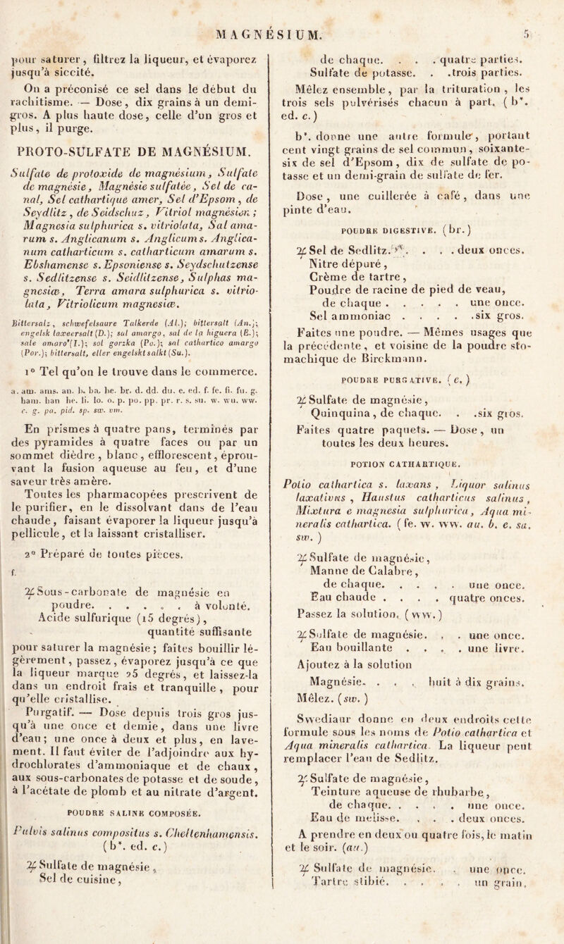 pour saturer, filtrez la liqueur, et évaporez jusqu’à siccité. On a préconisé ce sel dans le début du rachitisme. — Dose , dix grains à un demi- gros. A plus haute dose, celle d’un gros et plus, il purge. PROTO-SULFATE DE MAGNÉSIUM. Sulfate de proioxide de magnésium , Sulfate de magnésie, Magnésie sulfatée, Sel de ca- nal, Sel cathartique amer. Sel d’Epsom , de Seydlitz, de Seidschuz, Vitriol magnésien ; Magnesia sulphurica s. vitriola ta, Sal ama- rum s. Angticanum s. Anglicums. Anglica- num catharticum s. catharticum arnarum s. Ebshamensc s. Epsoniense s. Seydschutzense s. Sedlitzense s. Scidlilzense, Sulplias ma- gnesia}, Terra amara sulphurica s. vitrio- lai a, Vitriolicum magnesiœ. Biitersalz, sch.wefelsaure Talkerde fAl.); bittersalt {An.]\ engelsk taxeersatt (D.); sal arnargo, sal de l(i lùguera (Ë.); sale amaro'[!.)-, sol gorzka (Po.); sal calluirtlco amargo (Por.); bittersalt, eller engelskt salkt (Su.). i° Tel qu’on le trouve dans le commerce. a. acu. aras. an. h. b a, be. br. d. dd. du. e. ed. f. fe. fi. fu. g. ham. ban he. li. lo. o. p. po. pp. pr. r. s. su. w. wu. ww. r. g. pa. pid. sp. sw. vm. En prismes à quatre pans, terminés par des pyramides à quatre faces ou par un sommet dièdre, blanc , efïlorescent, éprou- vant la fusion aqueuse au feu, et d’une saveur très amère. Toutes les pharmacopées prescrivent de le purifier, en le dissolvant dans de l’eau chaude, faisant évaporer la liqueur jusqu’à pellicule, et la laissant cristalliser. 2° Préparé de toutes pièces, f. If Sous -carbonate de magnésie en poudre. ... ». à volonté. Acide sulfurique (i5 degrés), quantité suffisante pour saturer la magnésie; faites bouillir lé- gèrement, passez, évaporez jusqu’à ce que la liqueur marque 25 degrés, et laissez-la dans un endroit frais et tranquille , pour qu’elle cristallise. Purgatif. — Dose depuis trois gros jus- qu’à une once et demie, dans une livre d’eau; une once à deux et plus, en lave- ment. Il faut éviter de l’adjoindre aux hy- drochlorates d’ammoniaque et de chaux , aux sous-carbonates de potasse et de soude, à l’acétate de plomb et au nitrate d’argent. POIIDRK SALINE COMPOSÉE. Pulvis satinas compositus s. Chclleniuimcnsis. ( b*, ed. c.) 2£ Sulfate de magnésie , Sel de cuisine, de chaque. . . . quatre parties. Sulfate de potasse. . .trois parties. Mêlez ensemble , par la trituration , les trois sels pulvérisés chacun à part. ( b*, ed. c. ) b', donne une autre formuler, portant cent vingt grains de sel commun, soixante- six de sel d’Epsom, dix de sulfate de po- tasse et un demi-grain de sulfate de fer. Dose , une cuillerée à café, dans une pinte d’eau. POUDRE DIGESTIVE. (br.) 2CSel de Sedlitz/^. . . . deux onces. Nitre dépuré, Crème de tartre, Poudre de racine de pied de veau, de chaque une once. Sel ammoniac six gros. Faites une poudre. — Mêmes usages que la précédente, et voisine de la poudre sto- machique de Birckmann. POUDRE PURGATIVE. { C. ) IL Sulfate de magnésie, Quinquina , de chaque. . .six gros. Faites quatre paquets. — Dose, un toutes les deux heures. POTION CATHARTIQUE. I Polio calhartica s. lux ans , Liquor satinas taxations, Haustus catharticus sa/inus, Mixtura e magnesia sulphurica, Aqua mi- nera lis cathartica. ( fe. w. ww. au. b. e. sa. sw. ) 2£Sulfate de magnésie, Manne de Calabre, de chaque. . . . . une once. Eau chaude .... quatre onces. Passez la solution, (ww.) If Sulfate de magnésie. , . une once. Eau bouillante .... une livre. Ajoutez à la solution Magnésie» . , . huit à dix grains. Mêlez, (sw. ) Swediaur donne en deux endroits cette formule sous les noms de Polio calhartica et Aqua mineralis calhartica La liqueur peut remplacer l’eau de Sedlitz. ^-Sulfate de magnésie, Teinture aqueuse de rhubarbe, de chaque. .... une once. Eau de meiisse. . . . deux onces. A prendre en deux ou quatre fois,le matin et le soir, (au.) r2f Sulfate de magnésie. , une once. Tartre stibié un grain.