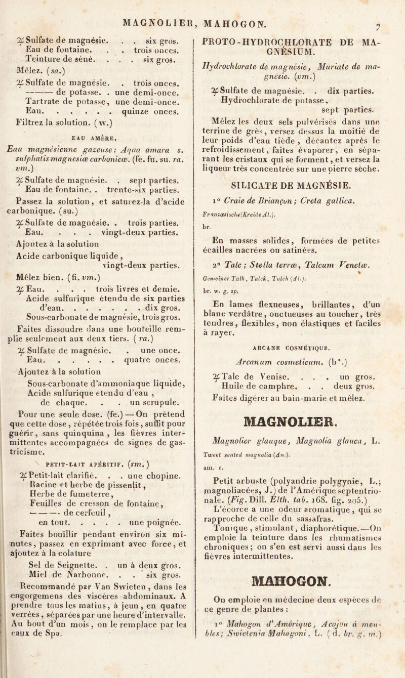 MAGNOLIER, MAHOGON. 2£ Sulfate de magnésie. Eau de fontaine. Teinture de séné. Mêlez, (sa.) ^Sulfate de magnésie. de potasse. . Tartrate de potasse, Eau Filtrez la solution, (w.) . . six gros. . trois onces. . six gros. . trois onces, une demi-once, une demi-once, quinze onces. EAU AMÈRE. Eau magnésienne gazeuse; Aqua amara s. sii/phalismagnesiæ carbonicce. (fe. fu. su. ra. vm.) 2£ Sulfate de magnésie. . sept parties. Eau de fontaine. . trente-six parties. Passez la solution, et saturez-la d’acide carbonique, (su.) Sulfate de magnésie. . trois parties. Eau. . . . vingt-deux parties. Ajoutez à la solution Acide carbonique liquide , vingt-deux parties. Mêlez bien, (fi. ion.) ^Eau. . . . trois livres et demie. Acide sulfurique étendu de six parties d’eau dix gros. Sous-carbonate de magnésie, trois gros. Faites dissoudre dans une bouteille rem- plie seulement aux deux tiers. ( ra.) IL Sulfate de magnésie. . une once. Eau quatre onces. Ajoutez à la solution Sous-carbonate d’ammoniaque liquide, Acide sulfurique étendu d’eau , de chaque. . . un scrupule. Pour une seule dose, (fe.) — On prétend que cette dose , répétée trois fois , suffit pour guérir, sans quinquina, les fièvres inter- mittentes accompagnées de signes de gas- tricisme. PETIT- t-A !T APÉRITIF. (îm.) Tf. Petit-lait clarifié. . . une chopine. Racine et herbe de pissenlit, Herbe de fumeterre, Feuilles de cresson de fontaine, • de cerfeuil, en tout une poignée. Faites bouillir pendant environ six mi- nutes, passez en exprimant avec force, et ajoutez à la colalure Sel de Seignelte. . un à deux gros. Miel de Narbonne, . . six gros. Recommandé par Van Swieten , dans les engorgemens des viscères abdominaux. A prendre tous les matins, à jeun, en quatre verrées, séparées par une heure d’intervalle. Au bout d’un mois, on le remplace par les eaux de Spa. PROTO-HYDROCHLORATE DE MA- GNÉSIUM. Hydrochlorate de magnésie, Muriate de ma- gnésie. (vm.) ^Sulfate de magnésie. . dix parties. Hydrochlorate de potasse, sept parties. Mêlez les deux sels pulvérisés dans une terrine de grès, versez dessus la moitié de leur poids d’eau tiède , décantez après le refroidissement, faites évaporer, en sépa- rant les cristaux qui se forment, et versez la liqueur très concentrée sur une pierre sèche. SILICATE DE MAGNÉSIE. i° Craie de Briançon ; Creia gallica. Franzœsiscfie(Kreide AL}. br. En masses solides, formées de petites écailles nacrées ou satinées. 2° Talc ; Stella terrœ, Talcum Henelœ. « Gemeiner Talk , Talck, Talc-h (Al.). br. w. g, sp. En lames flexueuses, brillantes, d’un blanc verdâtre, onctueuses au toucher, très tendres, flexibles, non élastiques et faciles à rayer. ARCANE COSMÉTIQUE. Arcanum cosmeticum. (b + .) ^Talc de Venise. . . . un gros. Huile de camphre. . . deux gros. Faites digérer au bain-marie et mêlez. MAGNOLIER. Magnolier glauque, Magnolia glauca, L. Tweet sented magnolia (An.). ain. c. Petit arbuste (polyandrie polygynie, L.; magnoliacées, J.) de l’Amérique septentrio- nale. (Fig. Dill. Élth. tab. r68. fig. 2o5.) L’écorce a une odeur aromatique , qui se rapproche de celle du sassafras. Tonique , stimulant, diaphorétique.—On emploie la teinture dans les rhumatismes chroniques; on s’en est servi aussi dans les fièvres intermittentes. MAHOGON. On emploie en médecine deux espèces de ce genre de plantes : i° Mahogon d*Amérique, Acajou à meu- bles; Swietenia Mahagoni, L. ( d. br, g. rn.)