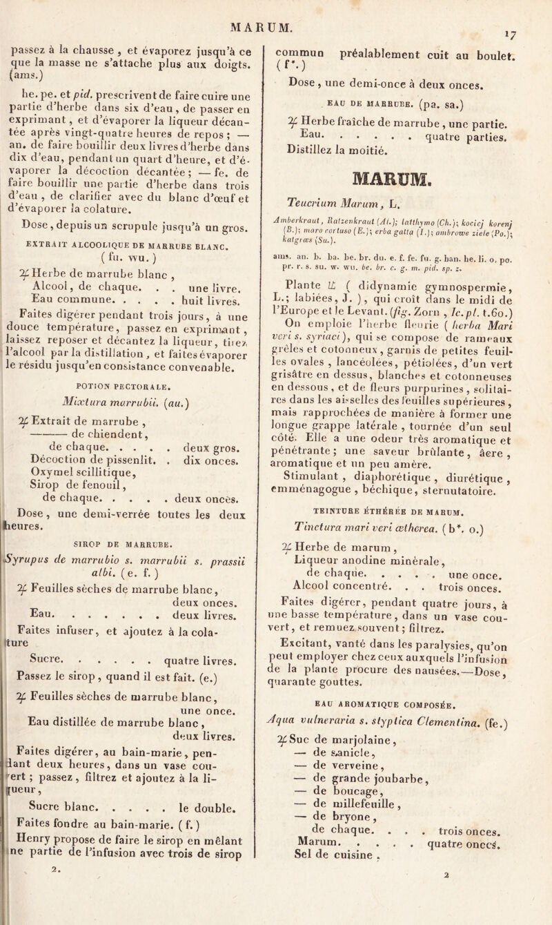 MARÜM. passez à la chausse , et évaporez jusqu’à ce que la masse ne s’attache plus aux doigts, (ams.) he. pe. et pid. prescrivent de faire cuire une partie d’herbe dans six d’eau, de passer en exprimant, et d’évaporer la liqueur décan- tée après vingt-quatre heures de repos ; — an. de faire bouillir deux livres d’herbe dans dix d’eau, pendant un quart d’heure, et d’é- vaporer la décoction décantée; —fe. de faire bouillir une partie d’herbe dans trois d’eau, de clarifier avec du blanc d’œuf et d’évaporer la colature. Dose, depuis un scrupule jusqu’à un gros. EXTRAIT ALCOOLIQUE DE MARRUBE BLANC. ( fu. WU. ) 7f Herbe de marrube blanc , Alcool, de chaque. . . une livre. Eau commune huit livres. Faites digérer pendant trois jours, à une douce température, passez en exprimant, laissez reposer et décantez la liqueur, tuez 1 alcool parla distillation, et faites évaporer le résidu jusqu’en consistance convenable. POTION PECTORALE. Mixtura marrubii. (au.) % Extrait de marrube , de chiendent, de chaque deux gros. Décoction de pissenlit. . dix onces. Oxymel scillitique, Sirop de fenouil, de chaque. .... deux onces. Dose, une demi-verrée toutes les deux heures. SIROP DE MARRUBE. Syrupus de marrubio s. marrubii s. prassii albi. ( e. f. ) Feuilles sèches de marrube blanc, deux onces. Eau deux livres. Faites infuser, et ajoutez à la cola- ture Sucre quatre livres. Passez le sirop , quand il est fait, (e.) 2f Feuilles sèches de marrube blanc, une once. Eau distillée de marrube blanc , deux livres. Faites digérer, au bain-marie, pen- dant deux heures, dans un vase cou- ert ; passez, filtrez et ajoutez à la li- J sueur, Sucre blanc. .... le double. Faites fondre au bain-marie. ( f. ) Henry propose de faire le sirop en mêlant ne partie de l’infusion avec trois de sirop 2. l7 commun préalablement cuit au boulet. (f\) Dose , une demi-once à deux onces. eau de marrube. (pa. sa.) 2f, Herbe fraîche de marrube , une partie. ^au quatre parties. Distillez la moitié. MARÜM. Teucrium Marum, L. Amberkraut, Ratienkraut (AL); latthymo (Ch.)-, kocicj korenj (B.); maro corluso (E.)\ erba gattp (I.!; ambrowe ziele (Po.)• katgrœs (Su.). h aim. an. b. ba. be. br. du. e. f. fe. fu. g. ban. he. li. o, po. pr. r. s. su. w. wu. be. br. c. g. m. pid. sp. z. Plante IL ( didynamie gymnospermie, L.; labiées, J. ), qui croît dans le midi de l’Europe et le Levant, [fig. Zorn , Ic.pl. t.6o.) On emploie l’herbe fleurie ( herba Mari veri s. syriaci ), qui se compose de rameaux grêles et cotonneux , garnis de petites feuil- les ovales , lancéolées, pétiolées, d’un vert grisâtre en dessus, blanches et cotonneuses en dessous, et de fleurs purpurines, solitai- res dans les aisselles des feuilles supérieures , mais rapprochées de manière à former une longue grappe latérale , tournée d’un seul côté. Elle a une odeur très aromatique et pénétrante; une saveur bridante, âcre, aromatique et un peu amère. Stimulant , diaphorétique , diurétique , emménagogue, béchique, sternutatoire. TEINTURE ÉTHÉRÉE DE MARUM. T inet tira mari veri œtherea. ( b4, o.) IL Herbe de marum , Liqueur anodine minérale, de chaque une once. Alcool concentré. . . trois onces. Faites digérer, pendant quatre jours, à une basse température, dans un vase cou- vert, et remuez souvent ; filtrez. Excitant, vanté dans les paralysies, qu’on peut employer chez ceux auxquels l’infusion de la plante procure des nausées.—Dose, quarante gouttes. EAU AROMATIQUE COMPOSÉE. Jqua vulneraria s. slypiica Clementina. (fe.) Suc de marjolaine, — de s,anicle, — de verveine, — de grande joubarbe, — de boucage, — de millefeuille, — de bryone, de chaque. . . . trois onces. Marum quatre onccÉ. Sel de cuisine ,