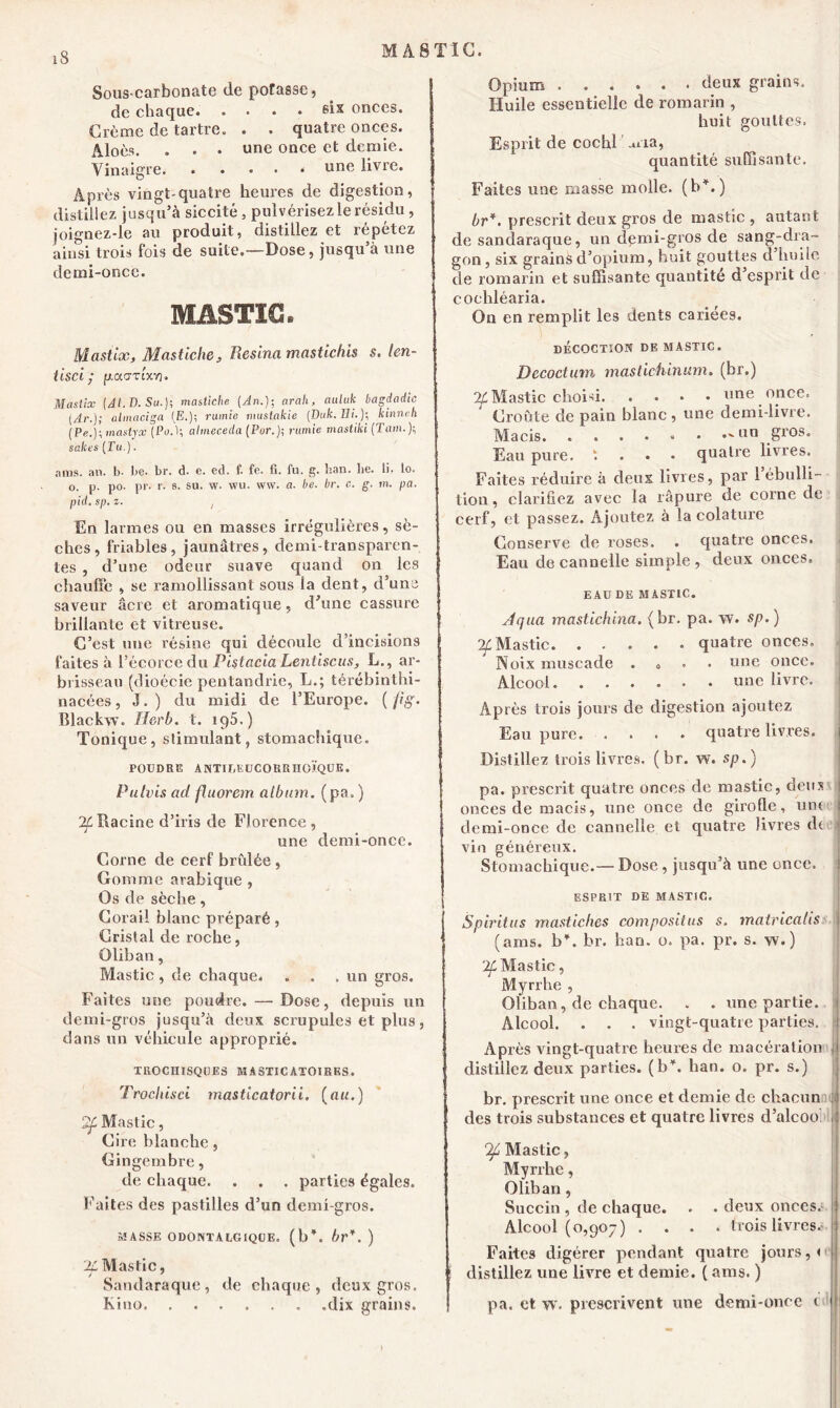 MASTIC. Sous-carbonate de potasse, de chaque six onces. Crème de tartre. . . quatre onces. . une once et demie. . . . . une livre. Après vingt-quatre heures de digestion, distillez jusqu’à siccité, pulvérisez le résidu, joignez-le au produit, distillez et répétez ainsi trois fois de suite.—Dose, jusqu’à une demi-once. Vinaigre. MASTIC. Opium deux grains. Huile essentielle de romarin , huit gouttes. Esprit de cochl aria, quantité suffisante. Faites une ruasse molle, (b*.) br*. prescrit deux gros de mastic , autant de sandaraque, un demi-gros de sang-dra- gon, six grains d’opium, huit gouttes d huile de romarin et suffisante quantité d’esprit de cochléaria. On en remplit les dents cariées. Mastix, Mas tic lie. Résina mastichis s. len- iisci• p.a<jzixrt. Mastix (Al.D.Su.); masliche (An.); arali, auluk bagdadic [Ar.j; almaciga (E.); rumie mustakie (Duk.Ei.); kinnch (Pe.)l mastyx (Po.1; altneceda (Par.)-, rumie mastiki (Tarn.); sakes (Tu.). ams. ail. b- Le. br. d. e. ed. f. fe. fi. fu. g. ban. lie. li. lo. o. p. po. pr. r. e. su. w. wu. vvw. a. be. br. c. g. m. pa. pid. sp. z. , En larmes ou en masses irrégulières, sè- ches, friables, jaunâtres, demi-transparen- tes , d’une odeur suave quand on les chauffe , se l’amollissant sous la dent, d’une saveur âcre et aromatique, d’une cassure brillante et vitreuse. C’est une résine qui découle d’incisions faites à l’écorce du Pistacia Lentiscus, L., ar- brisseau (dioécie pentandrie, L.; térébinthi- nacées, J.) du midi de l’Europe. ( fi g. Blackw. Mer b. t. iq5.) Tonique, stimulant, stomachique. POUDRE ANTII/EUCORRHOÏQUE. Pulvis ad fluorem album, (pa, ) Racine d’iris de Florence , une demi-once. Corne de cerf brûlée, Gomme arabique , Os de sèche, Corail blanc préparé, Cristal de roche, Oliban, Mastic, de chaque. . . .un gros. Faites une poudre. — Dose, depuis un demi-gros jusqu’à deux scrupules et plus, dans un véhicule approprié. TROCHISQOES MASTICATOIRES. Trocliisci masticatorii. (au.) 2f Mastic, Cire blanche, Gingembre, de chaque. . . . parties égales. Faites des pastilles d’un demi-gros. MASSE O DONT ALGIQUE, (b*, br*. ) 'Jf Mastic, Sandaraque, de chaque, deux gros. Kino dix grains. DÉCOCTION DE MASTIC. Decoctum mastichinum. (br.) Mastic choisi line once‘ Croûte de pain blanc , une demi-livre. Macis. ““ g*08- Eau pure, t quatre livres. Faites réduire à deux livres, par 1 ébulli- tion , clarifiez avec la râpure de corne de cerf, et passez. Ajoutez à la colature Conserve de roses. . quatre onces. Eau de cannelle simple , deux onces. EAU DE MASTIC. ' Jqua mastichina. (br. pa. w. sp. ) ■2f Mastic quatre onces. Noix muscade . o une once. Alcool une livre. Après trois jours de digestion ajoutez Eau pure quatre livres. Distillez trois livres, (br. w. sp.) pa. prescrit quatre onces de mastic, deux onces de macis, une once de girofle, une demi-once de cannelle et quatre livres de vin généreux. Stomachique.— Dose, jusqu’à une once. ESPRIT DE MASTIC. Spiritus mastiches composons s. mairicahs (ams. b*, br. ban. o. pa. pr. s. w.) '2f Mastic, Myrrhe , Oliban, de chaque. . . une partie. Alcool. . . . vingt-quatre parties. Après vingt-quatre heures de macération distillez deux parties, (b*, lian. o. pr. s.) br. prescrit une once et demie de chacun des trois substances et quatre livres d’alcoo Qfi Mastic, Myrrhe, Oliban, Succin , de chaque. . • deux onces. Alcool (0,907) .... trois livres. Faites digérer pendant quatre jours, < distillez une livre et demie. ( ams. ) pa. et w. prescrivent une demi-once c