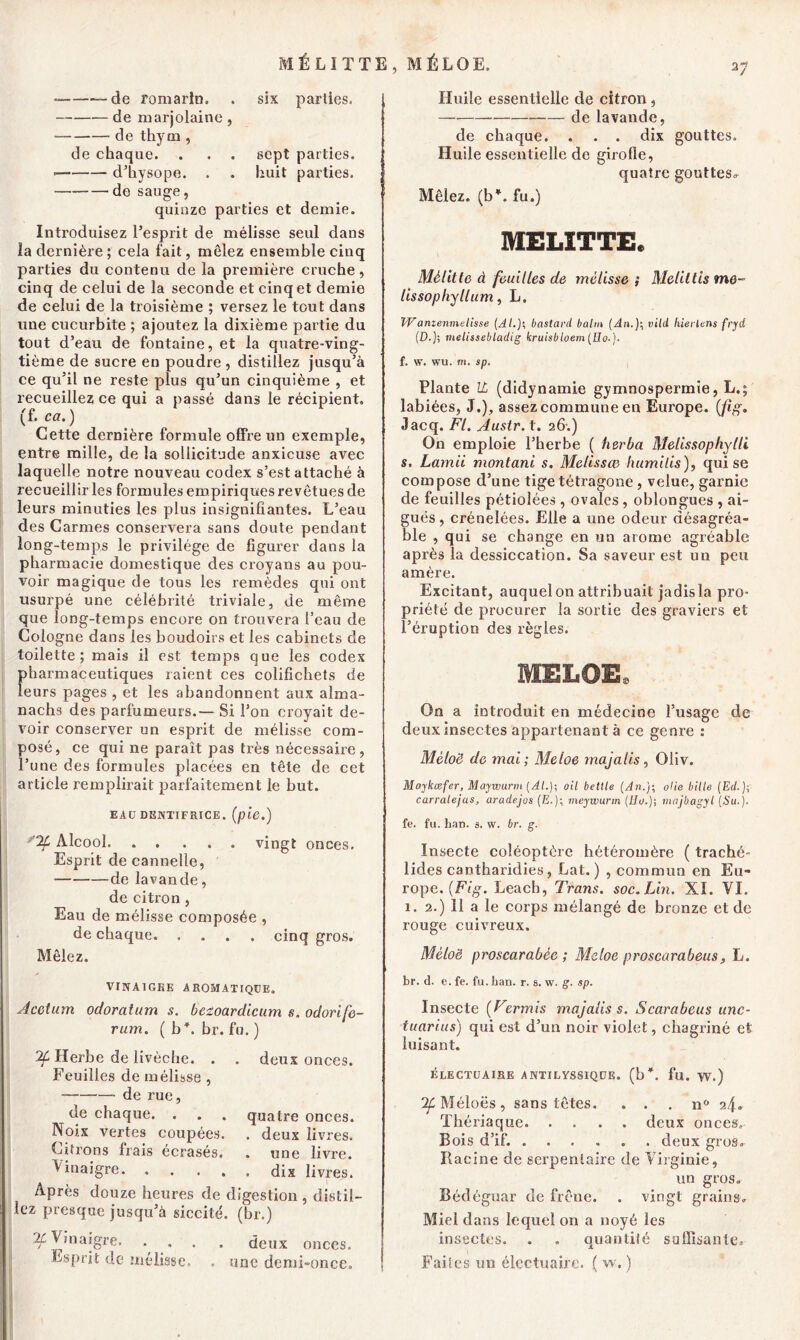 a; MÉLITTE, MÉLOE. • de romarin. . six parties. de marjolaine, de thym , de chaque. . . . sept parties. ■ d’hysope. . . huit parties. de sauge, quinze parties et demie. Introduisez l’esprit de mélisse seul dans la dernière; cela fait, mêlez ensemble cinq parties du contenu de la première cruche, cinq de celui de la seconde et cinq et demie de celui de la troisième ; versez le tout dans une cucurbite ; ajoutez la dixième partie du tout d’eau de fontaine, et la quatre-ving- tième de sucre en poudre , distillez jusqu’à ce qu’il ne reste plus qu’un cinquième , et recueillez ce qui a passé dans le récipient, (f. ca.) Cette dernière formule offre un exemple, entre mille, de la sollicitude anxieuse avec laquelle notre nouveau codex s’est attaché à recueillir les formules empiriques revêtues de leurs minuties les plus insignifiantes. L’eau des Carmes conservera sans doute pendant long-temps le privilège de figurer dans la pharmacie domestique des croyans au pou- voir magique de tous les remèdes qui ont usurpé une célébrité triviale, de même que long-temps encore on trouvera l’eau de Cologne dans les boudoirs et les cabinets de toilette; mais il est temps que les codex f>harmaceutiques raient ces colifichets de eurs pages , et les abandonnent aux alma- nachs des parfumeurs.— Si l’on croyait de- voir conserver un esprit de mélisse com- posé, ce qui ne paraît pas très nécessaire, l’une des formules placées en tête de cet article remplirait parfaitement le but. EAU DENTIFRICE. (pie.) “Zf Alcool. ..... vingt onces. Esprit de cannelle, de lavande, de citron , Eau de mélisse composée , de chaque cinq gros. Mêlez. VINAIGRE AROMATIQUE. Acctum odoratum s. bctoardicum s. odorife- rum. ( b”, br. fu. ) 2£ Herbe de livèchc. . . deux onces. Feuilles de mélisse , de rue, de chaque. . . . quatre onces. Noix vertes coupées. . deux livres. Citrons frais écrasés. . une livre. Vinaigre dix livres. Après douze heures de digestion , distil- lez presque jusqu’à siccité. (br.) ^,naigre. .... deux onces. Esprit de mélisse, . une demi-once. Huile essentielle de citron, de lavande, de chaque. . . . dix gouttes. Huile essentielle de girofle, quatre gouttes^ Mêlez, (b”, fu.) MELITTE* Mèlitte à feuilles de mélisse ; Meliltis me- lissophyllum, L. Wanzenmelîsse (Albastard balm (An.J; inid hierlens fryd (£>.); melissebladig kruisbloem(Uo.). f. w. wu. m. sp. Plante IL (didynamie gymnospermie, L.; labiées, J.), assez commune en Europe, (fig. «Jacq. Fl. Austr. t. 26.) On emploie l’herbe ( herba Melissophylli s. Lama montant s. Melissæ humilis), qui se compose d’une tige tétragone , velue, garnie de feuilles pétiolées , ovales , oblongues , ai- guës, crénelées. Elle a une odeur désagréa- ble , qui se change en un arôme agréable après la dessiccation. Sa saveur est un peu amère. Excitant, auquel on attribuait jadis la pro- priété de procurer la sortie des graviers et l’éruption des règles. MELOE, On a introduit en médecine l’usage de deux insectes appartenant à ce genre : Méloë de mai; Meloe majalis, Oliv. Maykœfer, Maywurrn (AL); cil betlle (An.); oUe bille (Et/.); carralejas, aradejos (E.); meywurm (Ho.)-, majbagyl (Su.). fe. fu. han. s. w. br. g. Insecte coléoptère hétéromère ( traché- lides cantharidies, Lat. ) , commun en Eu- rope. (Fig. Leach, Trans. soc. Lin. XI. VI. 1. 2.) 11 a le corps mélangé de bronze et de rouge cuivreux. Méloë proscarabée ; Meloe proscarabeus, L. br. d. e. fe. fu.lian. r. s. w. g. sp. Insecte (Fermis majalis s. Scarabeus unc- tuarius) qui est d’un noir violet, chagriné et luisant. ÉLECTUAIRE ANTILYSSIQUE. (b*, fu. W.) Méloës, sans têtes. . . . n° 24. Thériaque deux onces. Bois d’if. deux gros. Racine de serpentaire de Virginie, un gros. Bédéguar de frêne. . vingt grains. Miel dans lequel on a noyé les insectes. . . quantité suffisante. Faites un électuairc. ( w. )