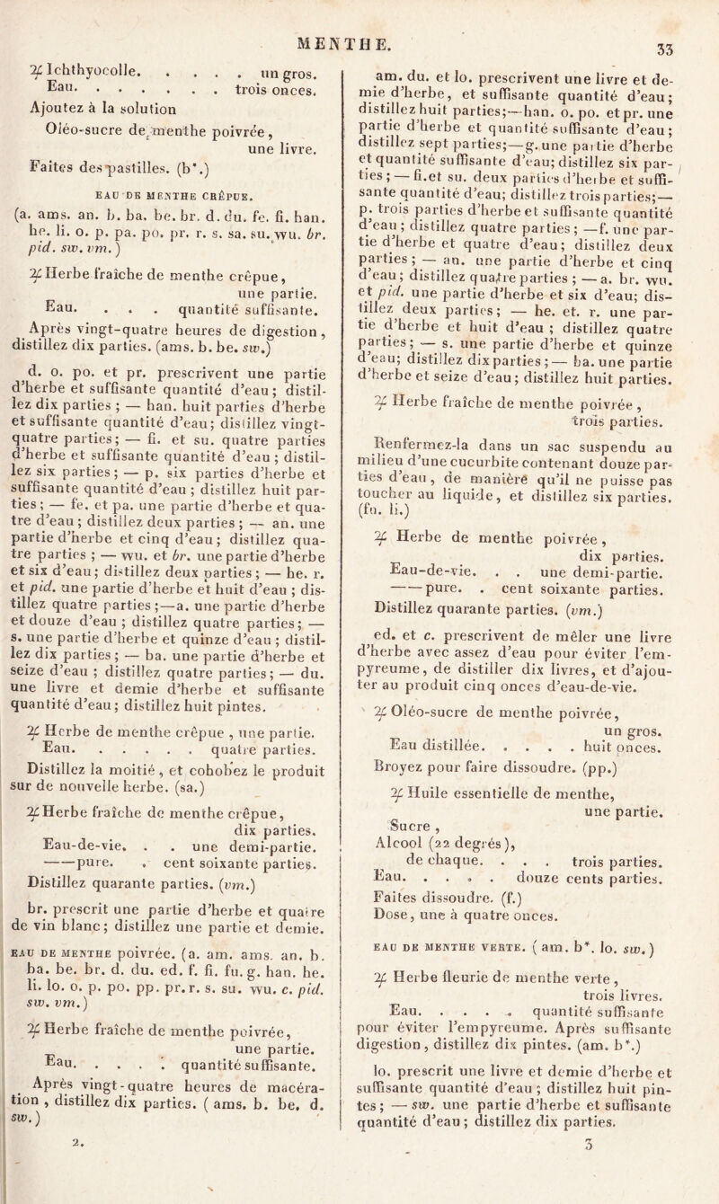 IL Ichthyocolle un gros. Eau trois onces, Ajoutez à la solution Oléo-sucre de,menthe poivrée, une livre. Faites des-pastilles, (b*.) EAU DK MENTHE CRÉPUE. (a. ams. an. h. ba. be. br, d. du, fe. fi. ban. he. li. o. p. pa. po. pr. r. s. sa. su. wu. br. pid. sw. vm. ) Herbe fraîche de menthe crépue, une partie. Eau. . . . quantité suffisante. Après vingt-quatre heures de digestion, distillez dix parties, (ams. b. be. sw.) d. o. po. et pr. prescrivent une partie d’herbe et suffisante quantité d’eau; distil- lez dix parties ; — ban. huit parties d’herbe et suffisante quantité d’eau; dis (liiez vingt- quatre parties; — fi. et su. quatre parties d’herbe et suffisante quantité d’eau ; distil- lez six parties ; — p. six parties d’herbe et suffisante quantité d’eau ; distillez huit par- ties ; — fe. et pa. une partie d’herbe et qua- tre d’eau ; distillez deux parties ; — an. une partie d’herbe et cinq d’eau; distillez qua- tre parties ; —- wu. et br. une partie d’herbe et six d’eau; distillez deux parties; — he. r. et pid. une partie d’herbe et huit d’eau ; dis- tillez quatre parties ;—a. une partie d’herbe et douze d’eau ; distillez quatre parties; — s. une partie d’herbe et quinze d’eau ; distil- lez dix parties; — ba. une partie d’herbe et seize d’eau ; distillez quatre parties; — du. une livre et demie d’herbe et suffisante quantité d’eau; distillez huit pintes. Herbe de menthe crépue , une partie. Eau quatre parties. Distillez la moitié , et cohobez le produit sur de nouvelle herbe, (sa.) Herbe fraîche de menthe crépue, dix parties. Eau-de-vie. . . une demi-partie. pure. . cent soixante parties. Distillez quarante parties, (vm.) br. prescrit une partie d’herbe et quatre de vin blanc; distillez une partie et demie. EAU DE menthe poivrée, (a. am. ams. an. b, ba. be. br. d. du. ed. f. fi. fu. g. han. he. li. lo. o. p. po. pp. pr. r. s. su. wu. c. pid. sw. vm.) 2f Herbe fraîche de menthe poivrée, une partie. ®au- . . . '. quantité suffisante. Après vingt-quatre heures de macéra- tion , distillez dix parties. ( ams. b. be, d. sw. ) am. du. et lo. prescrivent une livre et de- mie d’herbe, et suffisante quantité d’eau; distillez huit parties;—han. o. po. etpr. une partie d herbe et quantité suffisante d’eau; distillez sept parties;-—g. une pat lie d’herbe et quantité suffisante d’eau; distillez six par- ties ; — fi.et su. deux parties d’heibe et suffi- sante quantité d’eau; distillez trois parties;— p. trois parties d’herbe et suffisante quantité d’eau ; distillez quatre parties ; —f. une par- tie d’herbe et quatre d’eau; distillez deux parties ; an. une partie cl’herbe et cinq d eau; distillez qua,tre parties ; —a. br. wu. et pid. une partie d’herbe et six d’eau; dis- tillez deux parties; — he. et. r. une par- tie d herbe et huit d’eau ; distillez quatre parties; — s. une partie d’herbe et quinze d eau; distillez dix parties;— ha. une partie d herbe et seize d’eau; distillez huit parties. Herbe fraîche de menthe poivrée , trois parties. Iienfermez-la dans un sac suspendu au milieu d’une cucurbite contenant douze par- ties d eau , de maniéré qu’il ne puisse pas toucher au liquide, et distillez six parties, (fu. li.) Herbe de menthe poivrée, dix parties. Eau-de-vie. . . une demi-partie. pure. . cent soixante parties. Distillez quarante parties, (vm.) ed. et c. prescrivent de mêler une livre d’herbe avec assez d’eau pour éviter l’em- pyreume, de distiller dix livres, et d’ajou- ter au produit cinq onces d’eau-de-vie. ^Oléo-sucre de menthe poivrée, un gros. Eau distillée. .... huit onces. Broyez pour faire dissoudre, (pp.) If Huile essentielle de menthe, une partie. Sucre , Alcool (22 degrés ), de chaque. . . . trois parties. Eau. .... douze cents parties. Faites dissoudre, (f.) Dose, une à quatre onces. EAU DE MENTHE VERTE. ( am. b*, lo. SW. ) 2f Herbe fleurie de menthe verte , trois livres. Eau. .... quantité suffisante pour éviter l’empyreume. Après suffisante digestion, distillez dix pintes, (am. b\) lo. prescrit une livre et demie d’herbe et suffisante quantité d’eau ; distillez huit pin- tes ; — sw. une partie d’herbe et suffisante quantité d’eau ; distillez dix parties. 3 2.