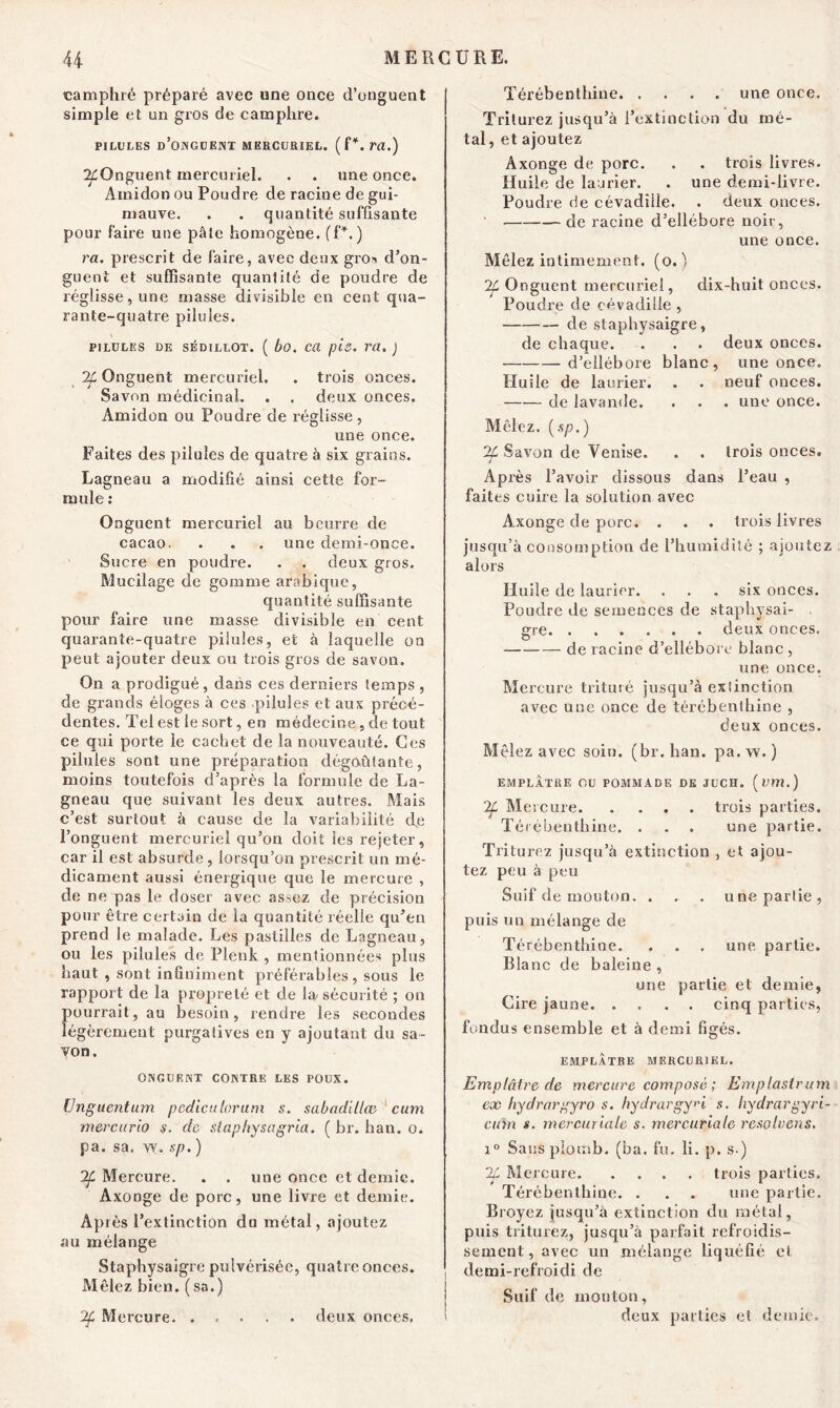 camphré préparé avec une once d’onguent simple et un gros de camphre. PILULES d’oNGUENT MERCURIEL. ( f *. m.) ^Onguent mercuriel. . . une once. Amidon ou Poudre de racine de gui- mauve. . . quantité suffisante pour faire une pâte homogène. (P.) ra. prescrit de faire, avec deux gros d’on- guent et suffisante quantité de poudre de réglisse, une masse divisible en cent qua- rante-quatre pilules. PILULES DE SÉDILLOT. ( bo. C(l pie. Tü. ) ^Onguent mercuriel. . trois onces. Savon médicinal. . . deux onces. Amidon ou Poudre de réglisse , une once. Faites des pilules de quatre à six grains. Lagneau a modifié ainsi cette for- mule : Onguent mercuriel au beurre de cacao. . . . une demi-once. Sucre en poudre. . . deux gros. Mucilage de gomme arabique, quantité suffisante pour faire une masse divisible en cent quarante-quatre pilules, et à laquelle on peut ajouter deux ou trois gros de savon. On a prodigué, dans ces derniers temps , de grands éloges à ces pilules et aux précé- dentes. Tel est le sort, en médecine, de tout ce qui porte le cachet de la nouveauté. Ces pilules sont une préparation dégoûtante, moins toutefois d’après la formule de La- gneau que suivant les deux autres. Mais c’est surtout à cause de la variabilité de l’onguent mercuriel qu’on doit les rejeter, car il est absurde , lorsqu’on prescrit un mé- dicament aussi énergique que le mercure , de ne pas le doser avec assez de précision pour être certain de la quantité réelle qu’en prend le malade. Les pastilles de Lagneau, ou les pilules de Plenk , mentionnées plus haut , sont infiniment préférables , sous le rapport de la propreté et de la/sécurité ; on pourrait, au besoin, rendre les secondes légèrement purgatives en y ajoutant du sa- von. ONGUENT CONTRE LES POUX. Unguentum pediculoruni s. sabadillœ cum mercurio s. de slaphysagria. ( br. ban. o. pa. sa. vy. sp. ) If Mercure. . . une once et demie. Axonge de porc, une livre et demie. Après l’extinction du métal, ajoutez au mélange Staphysaigre pulvérisée, quatre onces. Mêlez bien, (sa.) 2f Mercure. . Térébenthine une once. Triturez jusqu’à l’extinction du mé- tal , et ajoutez Axonge de porc. . . trois livres. Huile de laurier. . une demi-livre. Poudre de cévadiile. . deux onces. de racine d’ellébore noir, une once. Mêlez intimement, (o. ) 7f Onguent mercuriel, dix-huit onces. Poudre de cévadiile , de staphysaigre, de chaque. . . . deux onces. d’ellébore blanc, une once. Huile de laurier. . . neuf onces. —— de lavande. . . . une once. Mêlez. (sp.) 2f Savon de Venise. . . trois onces. Après l’avoir dissous dans l’eau , faites cuire la solution avec Axonge de porc. . . . trois livres jusqu’à consomption de l’humidité ; ajoutez alors Huile de laurier. . . . six onces. Poudre de semences de staphysai- £re. ...... deux onces. de racine d’ellébore blanc , une once. Mercure trituré jusqu’à extinction avec une once de térébenthine , deux onces. Mêlez avec soin. (br. ban. pa.vv. ) EMPLATRE OU POMMADE DE JUCH. («ffl.) Mercure trois parties. Térébenthine. . . . une partie. Triturez jusqu’à extinction , et ajou- tez peu à peu Suif de mouton. . . . une partie, puis un mélange de Térébenthine. . . . une partie. Blanc de baleine , une partie et demie, Cire jaune cinq parties, fondus ensemble et à demi figés. EMPLÂTRE MERCURIEL. Emplâtre de mercure composé ; Emplastrum ex hydrargyro s. hydrargy^i s. hydrargyri- cum s. mercuriale s. mercuriale résolvais. i° Sans plomb, (ba. fu. li. p. s.) 2L Mercure trois parties. Térébenthine. . . . une partie. Broyez jusqu’à extinction du métal, puis triturez, jusqu’à parfait refroidis- sement, avec un mélange liquéfié et demi-refroidi de Suif de mouton, deux pallies et demie. . deux onces.