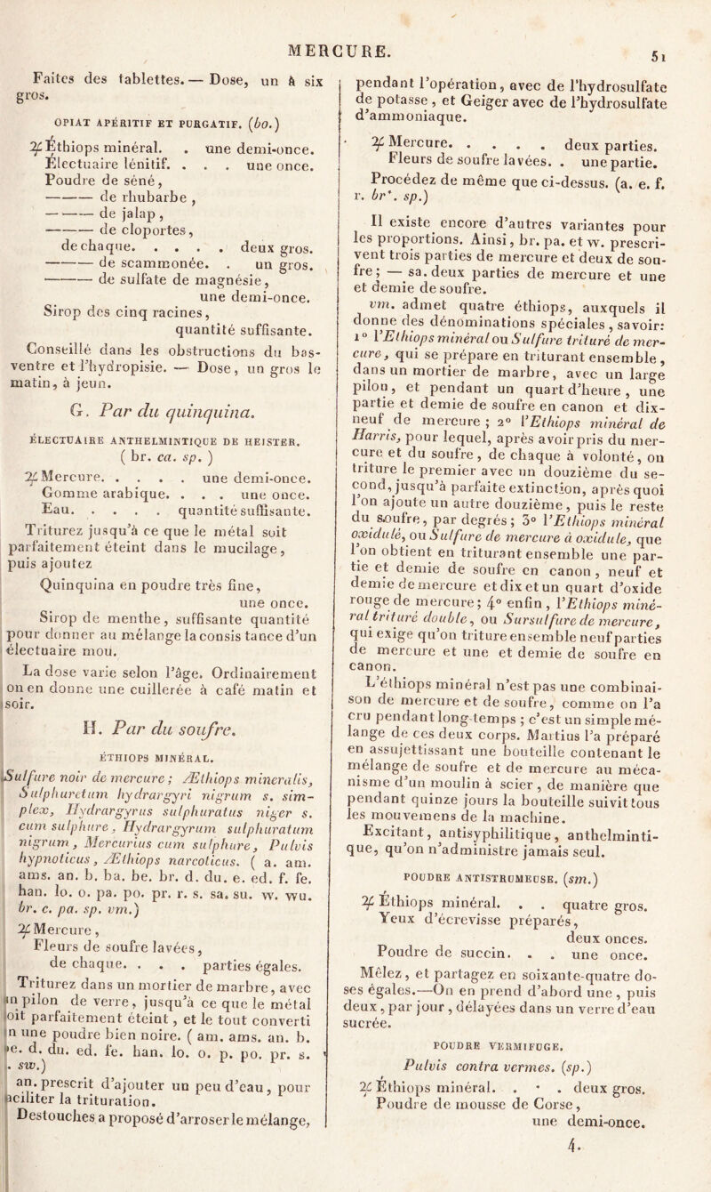 5i Faites des tablettes.— Dose, un à six gros. OPIAX APÉRITIF ET PURGATIF, (bo. ) Éthiops minéral. . «ne demi-once. Electuaire lénitif. . . . une once. Poudre de séné, de rhubarbe , de jalap, de cloportes, de chaque deux gros. de scammonée. . un gros. de sulfate de magnésie, une demi-once. Sirop des cinq racines, quantité suffisante. Conseillé dans les obstructions du bas- ventre et l’hydropisie. — Dose, un gros le matin, à jeun. G, Par du quinquina. ÉLECTUAlRE A NTHE LM INTIQUE DE HEISTER. ( br. ca. sp. ) Mercure une demi-once. Gomme arabique. . . . une once. Eau quantité suffisante. Triturez jusqu’à ce que le métal soit parfaitement éteint dans le mucilage, puis ajoutez Quinquina en poudre très fine, une once. Sirop de menthe, suffisante quantité pour donner au mélange la consis tance d’un électuaire mou. La dose varie selon l’âge. Ordinairement on en donne une cuillerée à café matin et 'Soir. H. Par du soufre. ÉTHIOPS MINÉRAL. ^Sulfure noir de mercure; Æthiops minera lis, S ulphuretum hydrargyri nigrum s. sim- plex, Iiydrargyrus sulphuratus niger s. cum sulphure, Hydrargyrum sulphuratum nigrum , Mercurius cum sulphure, Pulvis hypnoticus, Æthiops narcoticus. ( a. am. aras. an. b. ba. be. br. d. du. e. ed. f. fe. han. lo. o. pa. po. pr. r. s. sa. su. w. wu. br. c. pa. sp. vm.) ^Mercure, Fleurs de soufre lavées, de chaque. . . . parties égales. Triturez dans un mortier de marbre, avec in pilon de verre, jusqu’à ce que le métal oit parfaitement éteint, et le tout converti n une poudre bien noire. ( am. aras. an. b. >e. d. du. ed. le. han. lo. o. p. po. pr. s. > . sw.) an. prescrit d’ajouter un peu cl’eau, pour aciliter la trituration. Destouches a proposé d’arroser le mélange, | pendant l’opération, avec de l’hydrosulfate de potasse , et Geiger avec de l’hydrosulfate d’ammoniaque. Of Mercure deux parties. Fleurs de soufre la vées. . une partie. Procédez de même que ci-dessus, (a. e. f. r. br\ sp.) Il existe encore d’autres variantes pour les proportions. Ainsi, br. pa. et w. prescri- vent trois parties de mercure et deux de sou- fre ; — sa. deux parties de mercure et une et demie de soufre. vm. admet quatre éthiops, auxquels il donne des dénominations spéciales , savoir: 1 ° Y Ethiops minéral ou Sulfure trituré de mer- cure, qui se prépare en triturant ensemble , dans un mortier de marbre, avec un large pilon, et pendant un quart d’heure , une partie et demie de soufre en canon et dix- neuf de mercure; 20 Y Ethiops minéral de Harris, pour lequel, après avoir pris du mer- cure et du soufre, de chaque à volonté, on triture le premier avec un douzième du se- cond, jusqu’à parfaite extinction, après quoi 1 on ajoute un autre douzième, puis le reste du s.oufre, par degrés; 3° Y Ethiops minéral oxidulè, ou Sulfure cle mercure ci oxidule, que I on obtient en triturant ensemble une par- tie et demie de soufre en canon, neuf et demie de mercure et dix et un quart d’oxide longe de mercure; 4° enfin , Y Ethiops miné- ral trituré double, ou Sursulfure de mercure, qui exige qu’on triture ensemble neuf parties de mercure et une et demie de soufre en canon. L éthiops minéral n’est pas une combinai- son de mercure et de soufre, comme on l’a cru pendant long temps ; c’est un simple mé- lange de ces deux corps. Martius l’a préparé en assujettissant une bouteille contenant le mélange de soufre et de mercure au méca- nisme d un moulin à scier, de manière que pendant quinze jours la bouteille suivit tous les mouveinens de la machine. Excitant, antisyphilitique, anthelminti- que, qu’on n’administre jamais seul. poudre antistrumeuse. (sm.) r 'if Ethiops minéral. . . quatre gros. Yeux d’écrevisse préparés, deux onces. Poudre de succin. . „ une once. Mêlez, et partagez en soixante-quatre do- ses égales.—On en prend d’abord une , puis deux, par jour , délayées dans un verre d’eau sucrée. POUDRE VERMIFUGE. Pulvis contra vermes. (sp.) iÇ Ethiops minéral. . • . deux gros. Poudre de mousse de Corse, une demi-once. 4-