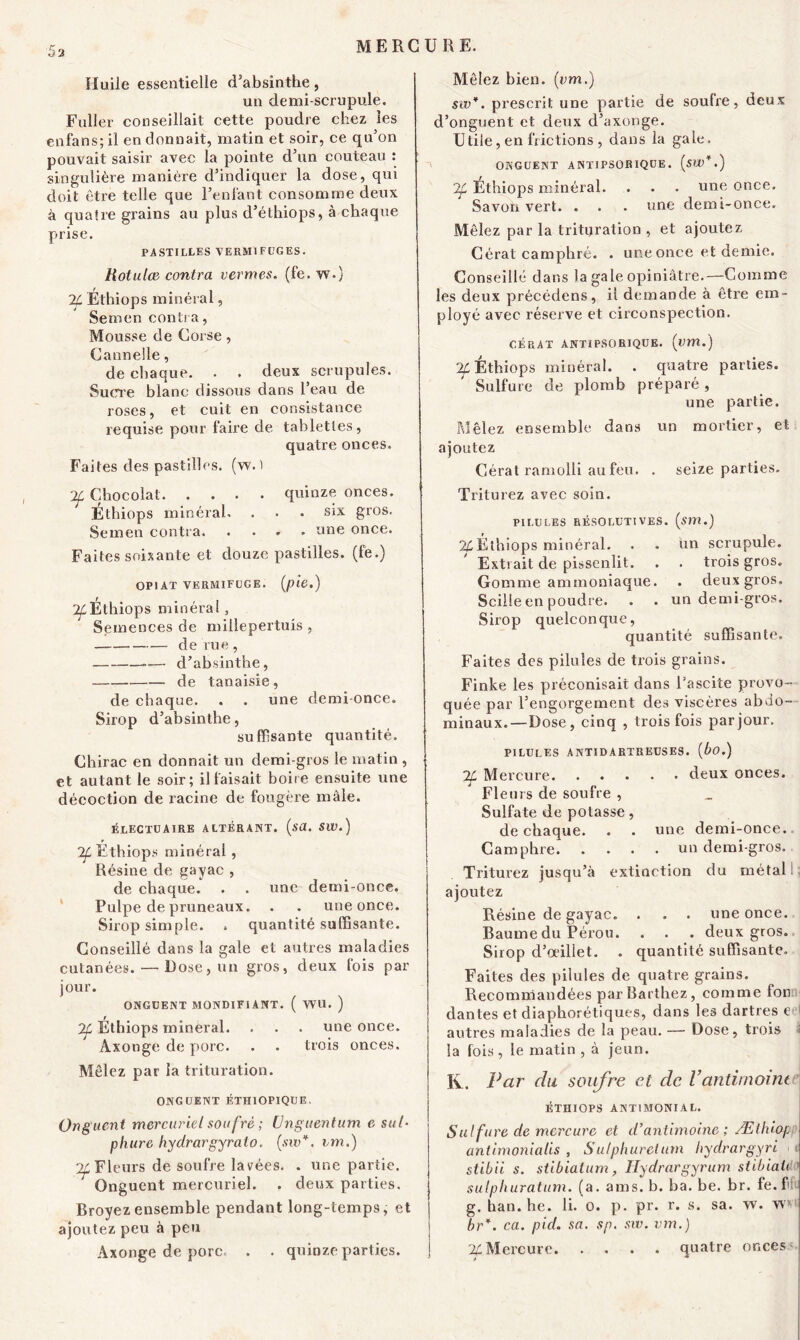 Huile essentielle d’absinthe, un demi-scrupule. Fuller conseillait cette poudre chez les enfans; il en donnait, matin et soir, ce qu’on pouvait saisir avec la pointe d’un couteau : singulière manière d’indiquer la dose, qui doit être telle que l’enfant consomme deux à quatre grains au plus d’élhiops, à chaque prise. PASTILLES VERMIFUGES. tiotulœ contra vermes. (fe. w.) 2L Éthiops minéral, Semen contra, Mousse de Corse, Cannelle, de chaque. . . deux scrupules. Sucre blanc dissous dans l’eau de roses, et cuit en consistance requise pour faire de tablettes, quatre onces. Faites des pastilles, (w. ï Tf Chocolat quinze onces. Éthiops minéral. . • . six gros. Semen contra ane once. Faites soixante et douze pastilles, (fe.) OPI AT VERMIFUGE, (pie.) Tf Éthiops minéral, Semences de millepertuis , de rue, ..— d’absinthe, de tanaisie, de chaque. . . une demi-once. Sirop d’absinthe, suffisante quantité. Chirac en donnait un demi-gros le matin , et autant le soir; il faisait boire ensuite une décoction de racine de fougère mâle. électuaire altérant, (sa. sw.) Tf Éthiops minéral, Résine de gayac , de chaque. . . une demi-once. Pulpe de pruneaux. . . une once. Sirop simple. » quantité suffisante. Conseillé dans la gale et autres maladies cutanées. — Dose, un gros, deux fois par jour. ONGUENT MONDIF1ANT. ( WU. ) Tf Éthiops minerai. . . . une once. Axonge de porc. . . trois onces. Mêlez par la trituration. ONGUENT ÉTH10PIQUE. Onguent mercuriel soufrè ; (Jnguentum e sut- pliure hydrargyralo. (sw*. un.) ^Fleurs de soufre lavées. . une partie. Onguent mercuriel. . deux parties. Broyez ensemble pendant long-temps, et ajoutez peu à peu Axonge de porc. . . quinze parties. Mêlez bien, (cm.) sw*. prescrit une partie de soufre, deux d’onguent et deux d’axonge. Utile, en frictions , dans la gaie. ONGUENT ANTIPSORIQUE. (SW*.) Tf Ethiops minéral. . . . une once. Savon vert. . . . une demi-once. Mêlez par la trituration , et ajoutez Cérat camphré. . une once et demie. Conseillé dans la gale opiniâtre.—Comme les deux précédens, il demande à être em- ployé avec réserve et circonspection. GÉRÂT ANTIPSORIQUE. (um.) Tf Éthiops minéral. . quatre parties. Sulfure de plomb préparé, une partie. Mêlez ensemble dans un mortier, et ajoutez Cérat ramolli au feu. . seize parties. Triturez avec soin. PILULES RÉSOLUTIVES, (sm.) 24Ëthiops minéral. . . un scrupule. Extrait de pissenlit. . . trois gros. Gomme ammoniaque. . deux gros. Scille en poudre. . . un demi-gros. Sirop quelconque, quantité suffisante. Faites des pilules de trois grains. Finke les préconisait dans l’ascite provo- quée par l’engorgement des viscères abdo- minaux.—Dose, cinq , trois fois parjour. PILULES ANTIDARTUEUSES. (bo.) Tf Mercure deux onces. Fleurs de soufre , Sulfate de potasse, de chaque. . . une demi-once. Camphre un demi-gros. Triturez jusqu’à extinction du métal ajoutez Résine de gayac. . . . une once. Baume du Pérou. . . . deux gros. Sirop d’œillet. . quantité suffisante. Faites des pilules de quatre grains. Recommandées par Barthez, comme fon dantes et diaphoniques, dans les dartres e I autres maladies de la peau. — Dose, trois i la fois, le matin , à jeun. IA. Par clu soufre et de l’antimointe ÉTHIOPS ANTIMONIAL. Sutfure de mercure et d’antimoine ; Ætbiop antimonialis , Sulphurelum hydrargyri ■ t stibii s. stibiatum, Hydrargyrum stibiaù ' sulphuratum. (a. ams. b. ba. be. br. fe.fi g. han.be. li. o. p. pr. r. s. sa. w. wm br*. ca. p ici. sa. sp. sw. vm.) % Mercure quatre onces -