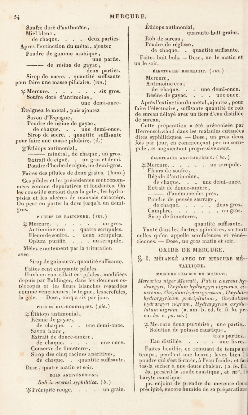 Soufre doré d’antîmotne, Micd blanc , de chaque. . . . deux parties. Après l’extinction du métal, ajoutez Poudre de gomme arabique , une partie. de résine de gayac, deux parties. Sirop de sucre. . quantité suffisante pour faire une masse pilulaire. (inn.) 2f Mercure six gros. Soufre doré d’antimoine, une demi-once. Eteignez le métal, puis aj-outez Savon d’Espagne, Poudre de résine de gayac, de chaque. . . une demi-once. Sirop de sucre. . quantité suffisante pour faire une masse pilulaire. (d.) ^Ethiops antimonial, minéral, de chaque, un gros. Extrait de ciguë. . un gros et demi. Poudre d’herbe de ciguë, un demi-gros. Faites des pilules de deux grains, (ham.) Ces pilules et les précédentes sont renom- mées comme dépuratives et fondantes. On les conseille surtout dans la gale, les hydro- pisies et les ulcères de mauvais caractère. On peut en porter la dose jusqu’à un demi- gros. riLULES DE BALDINGER. (Sïtl.) ^Mercure . un gros. Antimoine cru. . quatre scrupules. Fleurs de soufre. . deux scrupules. Opium purifié. . . .un scrupule. Mêlez exactement par la trituration avec Sirop de guimauve, quantité suffisante. Faites cent cinquante pilules. Huxham conseillait ces pilules, modifiées depuis par Baldinger, dans les douleurs os- téocopes et les fleurs blanches regardées comme vénériennes, la teigne, les scrofules, la gale. •— Dose, cinq à six par jour. PILULES DIAPHORÉTIQUES. (p‘l6. ) 2/^Ethiops antimonial. Résine de gayac, de chaque. . . une demi-once. Savon blanc, Extrait de douce-amère, de chaque une once. Conserve de fuœeterre, Sirop des cinq racines apéritives, de chaque. . quantité suffisante. Dose , quatre matin et soir. BOLS A N TI VÉNÉRIEN S, Boli innecrosi syphilitica. {h.) 24 Précipité rouge. . . . un grain. r Ethlops antimonial, quarante-huit grains. Rob de sureau, Poudre de réglisse, de chaque. . quantité suffisante. Faites huit bols. — Dose, un le matin et un le soir. ÉLECTUA1BB DÉPURATIF. (SWÎ.) Mercure, Antimoine cru, de chaque. . . une demi-once. Résine de gayac. . . . une once. Après l’extinction du métal, ajoutez , pour faire l’électuaire, suffisante quantité de rob de sureau délayé avec un tiers d’eau distillée de sureau. Cette préparation a été préconisée par Herrenschwand dans les maladies cutanées dites syphilitiques. — Dose, un gros deux fois par jour, en commençant par un scru- pule , et augmentant progressivement. ÉLECTUAIRE ANTIDARTREUX. ( bo.) 24 Mercure un scrupule. Fleurs de soufre, Régule d’antimoine, de chaque. . . une demi-once. Extrait de douce-amère, d’anémone des prés, Poudre de pensée sauvage, de chaque deux gros. Camphre un gros. Sirop de fumeterre, quantité suffisante. Vanté dans les dartres opiniâtres, surtout celles qu’on appelle scrofuleuses et véné- riennes. — Dose, un gros matin et soir. OXIDE DE MERCURE. g, ï. MÉLANGÉ AVEC BU MERCURE ME- TALLIQUE. MERCURE SOLUBLE DE MOSCATI. Mercurius nigcr Moscati, Pulvis cincreus hy drargyri, Oxydum hydrargyri nigrum s. ci nereutn, Oxydum hydrargyrosum, Oxydum liyclrargyricum prœcipitaium , Oxydulun hydrargyri nigrum, Hydrargyrum oxydu latum nigrum. (a. am. b. ed. fe. fi. lo. pr su. ho. c. pa. sw. ) Mercure doux pulvérisé , une partie. Solution de. potasse caustique , trois parties. Eau distillée une livre.. Faites bouillir, en remuant de temps e temps, pendant une heure; lavez bien 1 poudre qui s’est formée, à l’eau froide, et fa i tes-la sécher à une douce chaleur. ( a. fe. fi bo. prescrit la soude caustique, et sw*. 1 baryte caustique. pr. enjoint de prendre du mercure don précipité, encore humide de sa préparatior