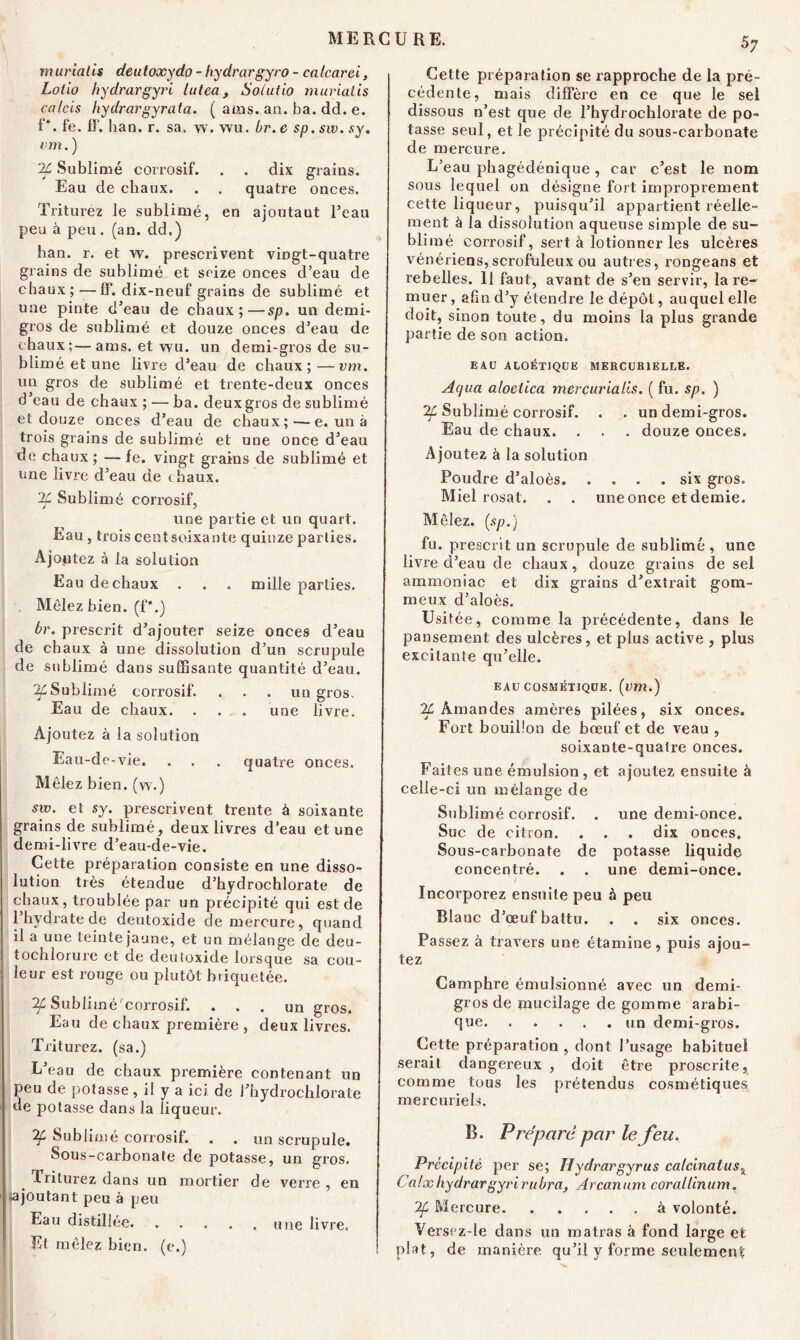 murialis deutoxydo - hydrargyro - catcarei, Loiio hydrargyri tutea, Soiutio murialis calcis hydrargyrata. ( ams. an. ba. dd. e. P. fe. fF. han. r. sa. w. wu. br. e sp.sw. sy. vm. ) 'if Sublimé corrosif. . . dix grains. Eau de chaux. . . quatre onces. Triturez le sublimé, en ajoutaut l’eau peu à peu. (an. dd.) han. r. et w. prescrivent vingt-quatre grains de sublimé et seize onces d’eau de chaux;—fF. dix-neuf grains de sublimé et une pinte d’eau de chaux;—sp. un demi- gros de sublimé et douze onces d’eau de (baux;—ams. et wu. un demi-gros de su- blimé et une livre d’eau de chaux;—vm. un gros de sublimé et trente-deux onces d’eau de chaux ; — ba. deux gros de sublimé et douze onces d’eau de chaux;—e. un à trois grains de sublimé et une once d’eau de chaux; —fe. vingt grains de sublimé et une livre d’eau de ( baux. %Sublimé corrosif, une partie et un quart. Eau, trois cent soixante quinze parties. Ajoutez à la solution Eau de chaux . . . mille parties. Mêlez bien, (f*.) br. prescrit d’ajouter seize onces d’eau de chaux à une dissolution d’un scrupule de sublimé dans suffisante quantité d’eau. if Sublimé corrosif. . . . un gros. Eau de chaux. . . . une livre. Ajoutez à la solution Eau-de-vie. . . . quatre onces. Mêlez bien, (w.) sw. et sy. prescrivent trente à soixante grains de sublimé, deux livres d’eau et une demi-livre d’eau-de-vie. Cette préparation consiste en une disso- lution très étendue d’hydrochlorate de chaux, troublée par un précipité qui est de l’hydrate de deutoxide de mercure, quand il a une teinte jaune, et un mélange de deu- tochlorure et de deutoxide lorsque sa cou- leur est rouge ou plutôt b t iquetée. if Sublimé'corrosif. ... un gros. Eau de chaux première , deux livres. Triturez, (sa.) L’eau de chaux première contenant un peu de potasse, il y a icr de l’hydrochlorate de potasse dans la liqueur. 'if Sublimé corrosif. . . un scrupule. Sous-carbonate de potasse, un gros. Triturez dans un mortier de verre , en (ajoutant peu à peu Eau distillée une livre. Et mêlez bien, (e.) 57 Cette préparation se rapproche de la pré- cédente, mais diffère en ce que le sel dissous n’est que de l’hydrochlorate de po- tasse seul, et le précipité du sous-carbonate de mercure. L’eau phagédénique , car c’est le nom sous lequel on désigne fort improprement cette liqueur, puisqu’il appartient réelle- ment à la dissolution aqueuse simple de su- blimé corrosif, sert à lotionner les ulcères vénériens,scrofuleux ou autres, rongeans et rebelles. 11 faut, avant de s’en servir, la re- muer , afin d’y étendre le dépôt, auquel elle doit, sinon toute, du moins la plus grande partie de son action. EA.U ALOÉT1QUE MERCURIELLE. Ai'/ua aloetica mercurialis. ( fu. sp. ) if Sublimé corrosif. . . un demi-gros. Eau de chaux. . . . douze onces. Ajoutez à la solution Poudre d’aloès six gros. Miel rosat. . . une once et demie. Mêlez, (sp.) fu. prescrit un scrupule de sublimé , une livre d’eau de chaux, douze grains de sel ammoniac et dix grains d’extrait gom- meux d’aloès. Usitée, comme la précédente, dans le pansement des ulcères, et plus active , plus excitante qu’elle. EAU COSMÉTIQUE, (vm.) 'if Amandes amères pilées, six onces. Fort bouillon de bœuf et de veau , soixante-quatre onces. Faites une émulsion, et ajoutez ensuite à celle-ci un mélange de Sublimé corrosif. . une demi-once. Suc de citron. . . . dix onces. Sous-carbonate de potasse liquide concentré. . . une demi-once. Incorporez ensuite peu à peu Blauc d’œuf battu. . . six onces. Passez à travers une étamine, puis ajou- tez Camphre émulsionné avec un demi- gros de mucilage de gomme arabi- que un demi-gros. Cette préparation, dont l’usage habituel serait dangereux , doit être proscrite, comme tous les prétendus cosmétiques mercuriels. B. Prépare par le feu. Précipité per se; Tlydrargyrus calcinai us x Calxhydrargyrirubra, Arcanum corallinum. if Mercure à volonté. Versez-le dans un matras à fond large et plat, de manière qu’il y forme seulement