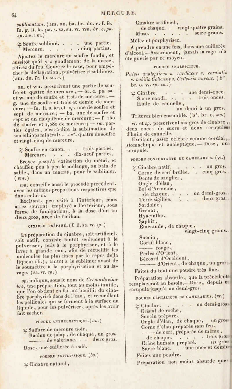 su b limât um. (am. an. ba. br. du. e. f. fe. fu. g. li. lo. pa. s. sa. su. w. wu. br. c. pa. $p. sw. vm.) 2f Soufre sublimé. . . . une partie. Mercure cinq parties. Ajoutez le mercure au soufre fondu , et aussitôt qu’il y a gonflement de la masse , retirez du feu. Couvrez le vase, pour empê- cher la déflagration , pulvérisez et sublimez, (am. du. fe. lo. su.c. ) an. et wu. prescrivent une partie de sou- fre et quatre de mercure ; — br. e. pa. sa. et w. une de soufre et trois de mercure ; — g. une de soufre et trois et demie de mer- cure 5 — fu. li. s. br. et sp. une de soufie et sept de mercure ; — ba. une de soufre et sept et un cinquième de mercure ; — f. i5o 1 de soufre et 1,080 de mercure; — sw. par- ties égales, c’est-à-dire la sublimation de son étlriops minéral ; — sw*. quatre de soufie et vingt-cinq de mercure. 2L Soufre en canon. . . trois parties. Mercure. . . . dix-neuf parties. Broyez jusqu’à extinction du métal, et chauffez peu à peu le mélange, au bain de sable, dans un matras, pour le sublimer. ( vm. ) vm. conseille aussi le procédé précédent, avec les mêmes proportions respectives que dans celui-ci. Excitant, peu usité à l’intérieur, mais assez souvent employé à l’extérieur, sous forme de fumigations, à la dose d’un ou deux gros, avec de i’oiiban. CINABRE PRÉPARÉ, (f. li.SÜ.W.Sp.) La préparation du cinabre , soit artificiel, soit natif, consiste tantôt seulement à le j pulvériser, puis à ie porphyriser, et à le laver à grande eau , afin de recueillir les molécules les plus fines par le repos deia liqueur (li.) ; tantôt à le sublimer avant de le soumettre à la porphyrisation et au la- vage. (sa. w. sp. ) sp. indique, sous le nom de Crème de cina- bre, une préparation, tout au moins inutile, que l’on obtient en faisant bouillir du cina- bre porphyrisé dans de l’eau , et recueillant les pellicules qui se forment à la surface du liquide, pour les pulvériser , après les avoir fait sécher. POUDRE ANTHELMINTIQUE. (flU.) 2f Sulfure de mercure noir, ' Racine de jalap , de chaque, un gros. .—. de valériane. . . deux gros. Dose , une cuillerée à café. POUDRE A NX IU VS SI QUE. (bo.) 2f Cinabre naturel, Cinabre artificiel, de chaque. . vingt-quatre grains. Musc seize grains. Mêlez et porphyrisez. A prendre en une fois, dans une cuillerée d’alcool.—Assurément , jamais la rage 11a été guérie par ce moyen. POUDRE ANALEPTIQUE. Pulvis analepticus s. cardiacus s. cordiaiis s. nobilis Cellensis s. Cellensis aureus. ( b . br. o. w. sp. sw. ) 2L Cinabre. , . . une demi-once. Sucre candi. - . • » trois onces. Huile de cannelle , un demi à un gros. Triturez bien ensemble, (b*, br. o. sw.) w. et sp. prescrivent six gros de cinabre ,, deux onces de sucre et deux scrupules d’huile de cannelle. Excitant, assez célèbre comme cordial, stomachique et analeptique. — Dose, uni scrupule. POUDRE CONFORTANTE DE CAMERARIUS. (w.) 2L Cinabre natif. .... un gros. 4 Corne de cerf brûlée. . cinq gros. Dents de sanglier, Ongle d’élan , Bol d’Arménie , de chaque. ... un demi-gros. Terre sigillée. \ . . deux gros. Sardoirie , Grenat, Hyacinthe, Saphir, Émeraude , de chaque , vingt-cinq grains. Succin , Corail blanc , rouge , Perles d’Onent, Bézoard d’Occident, d’Orient, de chaque , un gros*. Faites du tout une poudre très fine. Préparation absurde, que la précédent 3 remplacerait au besoin.—Dose , depuis u 1 scrupule jusqu’à un demi-gros. POUDRE CEPHALIQUE DE CAMERARIUS. v.W«) 2f Cinabre un demi-gros-| Cristal de roche , Succin préparé, Ongle d’élan, de chaque, un gros - Corne d’élan préparée sans feu , de cerf, préparée de même , de chaque trois grors Crâne humain préparé. . six grors Sucre blanc. . une once et demire Faites une poudre. 1 Préparation non moins absurde quee 1