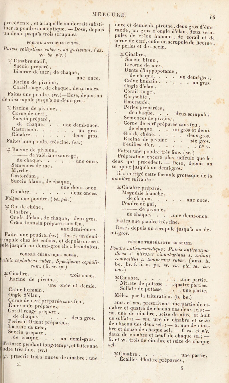 précédente , et à laquelle on devrait substi- tuer la poudre analeptique. — Dose, depuis un demi jusqu’à trois scrupules. POUDRE A NTI ÉPILEPTIQUE. Pulvis cpilepticus ruber s. ad guttetam. (sa. w. bo. pic. ) TL Cinabre natif, Succin préparé, Licorne de mer, de chaque, une once. Racine de pivoine, Corail rouge , de chaque, deux onces. Faites une poudre, (w.)—Dose, depuis un demi-scrupule jusqu’à un demi-gros. TL Racine de pivoine, Corne de cerf, Succin préparé, de chaque. . . une demi-once. Castoreum un gros. Cinabre deux gros. Faites une poudre très fine, (sa.) TL Racine de pivoine , de valériane sauvage, de chaque une once. Semences de rue, Myrrhe, Castoréum , . Succin blanc, de chaque, une demi-once. Cinabre. ..... deux onces. Faijes une poudre. ( bo. pie. ) Tf Gui de chêne , Cinabre , Ongle d’élan , de chaque , deux gros. Crâne humain préparé sans feu , une demi-once. Faites une poudre, (w.)—Dose, undemi- -rupule chez les enfans, et depuis un scru- àile jusqu’à un demi-gros chez les adultes. POUDRE CÉPHALIQUE ROUGE. ulvis cephaliens ruber, Specificum cephali- cum. (li. w.sp.) Tf Cinabre. trois onces. Racine de pivoine , une once et demie. Crâne humain, Ongle d’élan , Corne de cerf préparée sans feu , Émeraude préparée, Corail rouge préparé , de chaque. .... deux gros. Ferles d’Orient préparées, Licorne de mer, Succin préparé, oe chaque. . . un demi-gros. (Triturez pendant long-temps, et faites une idre très fine, (w.) p. prescrit troi s onces de cinabre, une 65 once et demie de pivoine, deux gros d’éme- rauoe, un gros d’ongle d’élan, deux scru- pules de crâne humain , de corail et de corne de cerf, enfin un scrupule de licorne , de perles et de succin. TL Cinabre, Succin blanc , Licorne de mer, Dents d’hippopotame , de chaque. . . . un demi-gros. Crâne humain un gros. Ongle d élan , Corail rouge , Çhrysoliîe , Emeraude, Perles préparées, de chaque. . . deux scrupules. Semences de pivoine, Corne de cerf préparée sans feu , de chaque. . . un gros et demi. Gui de chêne deux gros. Racine de pivoine . . six gros. ^ Feuilles d<or n« 2. Faites une poudre très fine, (w.) Piéparation encore plus ridicule que les deux qui précèdent. — Dose, depuis un scrupule jusqu’à un demi-gros. h. a corrigé cette formule grotesque de la manière suivante : TL Cinabre préparé, Magnésie blanche, de chaque once. Foudre de gui, — de pivoine, de chaque. . . .une demi-once. Faites une poudre très fine. Dose, depuis un scrupule jusqu’à un de- mi-gros. POUDRE TEMPÉRANTE DE STAHL. Poudre antispasmodique ; Pulvis antispasrno- dicus s. niirosus cinnabarinus s. salinus compositus s. temperans ruber. ( ams. b. be. br. f. li. o. pa. w. ca. pie. sa. sw. vm. ) ^ Cinabre. ..... .une pai-tie. Nitrate dépotasse . .quatre parties, oullate de potasse . . . une partie. Mêlez par la trituration, (b. be.) ams. et vm. prescrivent une partie de ci- nabre et quatre de chacun des deux sels; — sw. une de cinabre , seize de nitre et huit de sulfate; — vm. une de cinabre et seize de chacun des deux sels ; — o. une de cina- bre et douze de chaque sel ; — f. ca. et pie. deux de cinabre et neuf de chaque sel; li. et w. trois de cinabre et seize de chaque sei. Tf Cinabre une partie* Ecailles d’huître préparées, 5