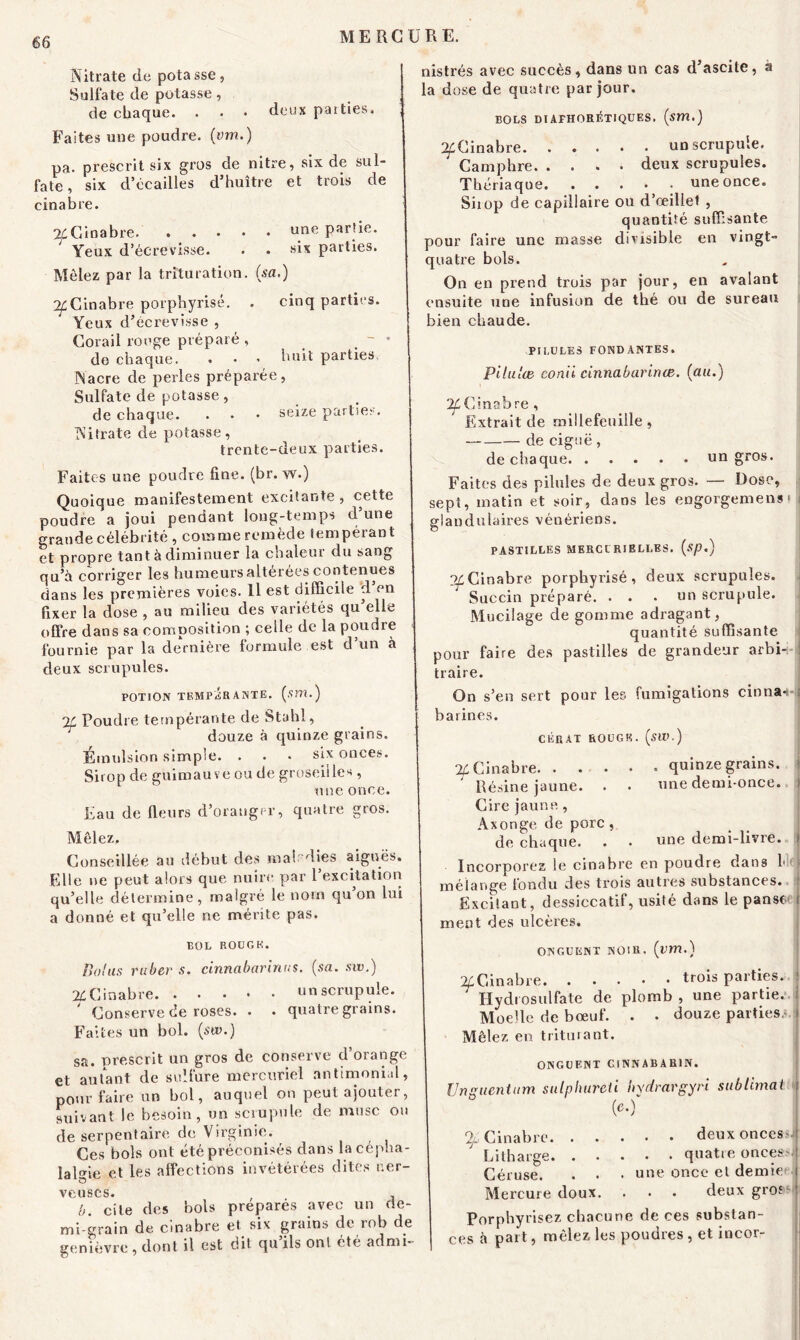 Nitrate de pota sse , Sulfate de potasse, de chaque. . • • deux parties. Faites une poudre, (vm.) pa. prescrit six gros de nitre, six de sul- fate, six d’ccailles d’huître et trois de cinabre. 24Cinabre une Par'ie- Yeux d’écrevisse. . • six parties. Mêlez par la trituration, (sa.) ^Cinabre porphyrisé. . cinq parties. Yeux d’écrevisse , Corail rouge préparé , do chaque. . • ^ huit parties. Nacre de perles préparée, Sulfate de potasse, de chaque. . . • seize parties. Nitrate de potasse, trente-deux parties. Faites une poudre fine. (br. vv.) Quoique manifestement excitante , cette poudre a joui pendant long-temps d’une grande célébrité , comme remède tempérant et propre tant à diminuer la chaleur du sang qu’a corriger les humeurs altérées contenues dans les premières voies. Il est difficile cl en fixer la dose , au milieu des variétés qu’elle offre dans sa composition ; celle de la poudre < fournie par la dernière formule est d’un à deux scrupules. POTION TEMPERANTE, (sm.) IL Foudre tempérante de Stahl, douze à quinze grains. Émulsion simple. ... six onces. Sirop de guimauve ou de groseilles, une once. Eau de fleurs d’oraugr-r, quatre gros. Mêlez. Conseillée au début des maladies aiguës. Elle ne peut alors que nuire par l’excitation qu’elle détermine, malgré le nom qu on lui a donné et qu’elle ne mérite pas. BOL ROÜGK. Bol as ruber s. cinnabarinus. (sa. siv.) 24Cinabre un scrupule. ' Conserve de roses. . . quatre grains. Faites un bol. (sw.) sa. prescrit un gros de conserve d’orange et autant de sulfure mercuriel antimonial, pour faire un bol, auquel on peut ajouter, suivant le besoin, un scrupule de musc ou de serpentaire de Virginie. Ces bols ont été préconisés dans la cépha- lalgie et les affections invétérées dites ner- veuses. , b. cite des bols préparés avec un de- mi-grain de cinabre et six grains de rob de genièvre, dont il est dit qu ils ont été admi- nistrés avec succès, dans un cas d’ascite, à la dose de quatre par jour. BOLS DlAFHORéTIQUES. (sm.) ^Cinabre. ..... un scrupule. Camphre deux scrupules. Thériaque une once. Siiop de capillaire ou d’œillet , quantité suffisante pour faire une masse divisible en vingt- quatre bols. On en prend trois par jour, en avalant ensuite une infusion de thé ou de sureau bien chaude. PILULES FONDANTES. Pilu'œ conii cinnabarime. (au.) 2f Cinabre , Extrait de millefeuille , de ciguë, de chaque un gros. Faites des pilules de deux gros. — Dose, sept, matin et soir, dans les engorgement J glandulaires vénériens. PASTILLES MERCI RIELLES. (sp.) o^Cinabre porphyrisé, deux scrupules. Succin préparé. ... un scrupule. Mucilage de gomme adragant, quantité suffisante pour faire des pastilles de grandeur arbi-i-! traire. On s’en sert pour les fumigations cinna-H barines. CÉRAT ROÜGK. (SW.) % Cinabre quinze grains. ' Résine jaune. . . une demi-once. Cire jaune , Axonge de porc , de chaque. . . une demi-livre. Incorporez le cinabre en poudre dans Ici | mélange fondu des trois autres substances. Excitant, dessiccatif, usité dans le panser f ment des ulcères. ONGUENT NOIR, (vm.) ^Cinabre trois parties, j ' Ilydiosulfate de plomb, une partie, j Moelle de bœuf. . . douze parties.*, j Mêlez en triturant. ONGUENT CINNABAR1N. Unguentum sulpliureli hydrargyri sublimai 4 (‘O” % Cinabre. . Litharge. . Céruse. Mercure doux. . . deux onces.*! . . quatre onces ! une once et demie . . deux gros' Porphyrisez chacune de ces substan- ces à part, mêlez les poudres , et incor-