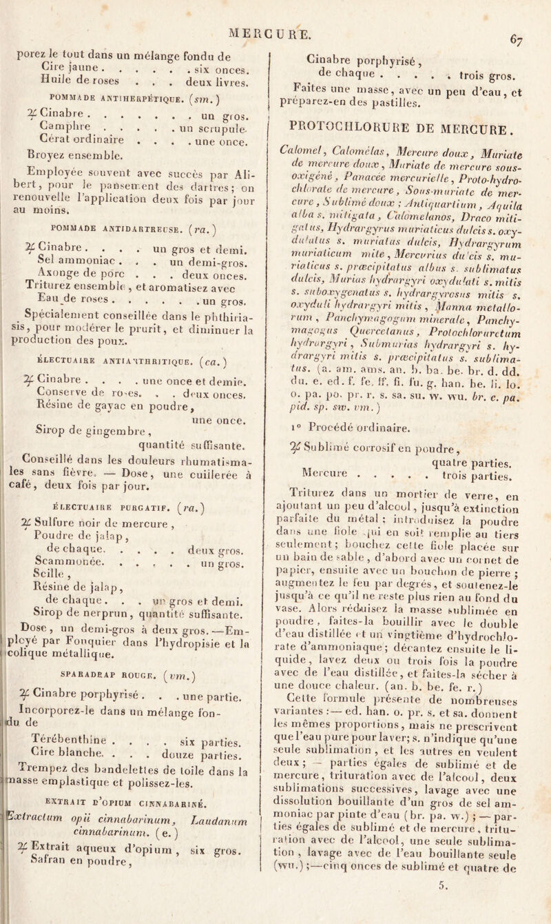 porez le tout dans un mélange fondu de Cire jaune six onces. Huile de roses . . . deux livres. POMMADE A NTIHERPÉTIQUE. (Sin .) ^Cinabre g,0s. 67 Camphre Cérat ordinaire . . un scrupule- . . . une once. Broyez ensemble. Employée souvent avec succès par Ali- beit, pour le pansement des dartres; on renouvelle l’application deux fois par jour au moins. POMMADE ANTIDARTRE CSE. ( ra. ) 2f Cinabre. ... un gros et demi. Sel ammoniac . . . un demi-gros. Axonge de porc . . . deux onces. Triturez ensemble , et aromatisez avec Eau de roses un gros. Spécialement conseillée dans le phthiria- sis, pour modérer le prurit, et diminuer la production des poux. ELECTÜAIRE ANTIA'iTHRITIQUE. (cfl.) Cinabre .... une once et demie. Conserve de ro-es. . . deux onces. Bésine de gayac en poudre, une once. Sirop de gingembre , quantité suffisante. Conseillé dans les douleurs rhumatisma- les sans fièvre. — Dose, une cuillerée à café, deux fois par jour. ÉLECTÜAIRE PURGATIF. (ra.) IL Sullure noir de mercure , Poudre de jaîap , de chaque. . . . Scammonée. . . t Scille , Résine de jalap, de chaque. . . un gros et demi. Sirop de nerprun, quantité suffisante. Dose, un demi-gros à deux gros.—Em- plcyé par Fouquier dans l’hydropisie et la colique métallique. SPARADRAP ROUGE, (wn.) If Cinabre porphyrisé . . . une partie. Incorporez-le dans un mélange fon- du. de Térébenthine .... six parties. Cire blanche. . . . douze parties. Trempez des bandelettes de toile dans la 'masse emplastique et polissez-les. extrait d’opium cinnabariné. Extraclum opii cinnabarinum, Laudanum cinnabarinum. (e. ) ^Extrait aqueux d’opium, six gros. Safran en poudre, deux gros. . un gros. Cinabre porphyrisé , de chaque ..... trois gros. haïtes une masse, avec un peu d’eau, et préparez-en des pastilles. PROTOCIÎLORURE DE MERCURE . Calomel, Calomélas, Mercure doux, Muriate de mercure doux, Muriate de mercure sous- 0x1 gène, Panacée mercurielle, Proto-hydro- chlorate de mercure, Sons-muriatc de mer- cure , Sublimé doux ; Antiquariium , Jquila al bas. miiigata, Calometanos, Draco miti- galus, Hydrargyrus murialicus dulciss. oxy- duialus s. muriaius dulcis, Hydrargyrum muriaiieum mile , Mercurius du 'eis s. mu- 7tadicus s. præcipitatus albus s. subhmatus dulcis, Munus hydrargyri oxydulati s.mitis s. suboxygenatus s. hydrargyrosus mitis s, oxydali hydrargyri mitis , jalonna melallo- rum , Panchymagogum minérale, Panchy- magogus Quercetanus, Prolochloruretum hydrargyri, Submurias hydrargyri s. hy- drargyri mitis s. præcipitatus s'', sublima- tus. (a. sm, aras. an. I). ba. be. br. d. dd. ou. e. ed. f, fe. If. fi. lu. g. ban. be. li. lo. o. pa. po. pr. r. s. sa. su. w. wu. br. c. pa. pid. sp. sw. vm. ) i° Procédé ordinaire. Of Subi imé corrosif en poudre, quatre parties. Mercure trois parties. Triturez dans un mortier de verre, en ajoutant un peu d’alcool, jusqu’à extinction parfaite du métal ; introduisez la poudre dans une fiole qui en soi1: remplie au tiers seulement; bouchez cette fiole placée sur un bain de sable , d’abord avec un cornet de papier, ensuite avec un bouchon de pierre ; augmentez le feu par degrés, et souienez-le jusqu’à ce qu’il ne reste plus rien au fond du vase. Alors réduisez la masse sublimée en poudre , faites-la bouillir avec le double d’eau distillée et un vingtième d’hydrochlo- rate d’ammoniaque ; décantez ensuite le li- quide , lavez deux ou trois lois la poudre avec de l’eau distillée, et faites-la sécher à une douce chaleur, (an. b. be. fe. r. ) Cette formule présente de nombreuses variantes ed. han. o. pr. s. et sa. donnent les mêmes proportions, mais ne prescrivent que l’eau pure pour laver; s. n’indique qu’une seule sublimation , et les autres en veulent deux ; parties égaies de sublimé et de mercure, trituration avec de l’alcool, deux sublimations successives, lavage avec une dissolution bouillante d’un gros de sel am- moniac par pinte d’eau ( br. pa. w.) ; — par- ties égales de sublimé et de mercure, tritu- ration avec de l’alcool, une seule sublima- tion , lavage avec de l’eau bouillante seule (wu.) ;—cinq onces de sublimé et quatre de