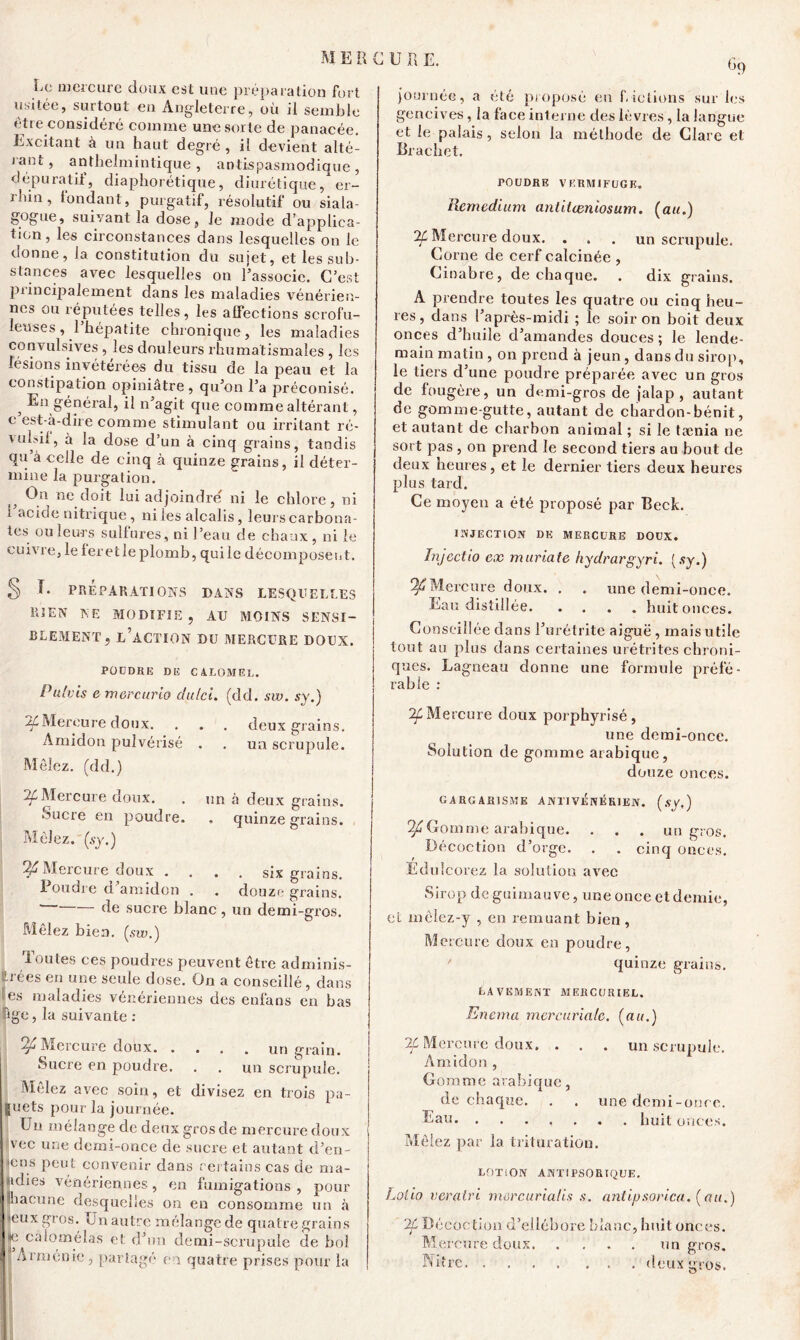 Le mercure doux est une préparation fort usitée, surtout eu Angleterre, où il semble être considéré comme une sorte de panacée. Excitant à un haut degré , il devient alté- rant, antbeîmintique , antispasmodique, dépuratif, diaphonique, diurétique, er- i liin, tondant, purgatif, résolutif ou siala- gogue, suivant la dose, le mode d'applica- tion, les circonstances dans lesquelles on le donne, la constitution du sujet, et les sub- stances avec lesquelles on l’associe. C’est principalement dans les maladies vénérien- nes ou réputées telles, les affections scrofu- leuses , 1 hépatite chronique, les maladies convulsives , les douleurs rhumatismales , les lésions invétérées du tissu de la peau et la constipation opiniâtre, qu’on l’a préconisé. 3 En général, il n’agit que comme altérant, e est-à-dire comme stimulant ou irritant ré- vulsil, à la dose d’un à cinq grains, tandis qu’à celle de cinq à quinze grains, il déter- mine la purgation. On ne doit lui adjoindre ni le chlore, ni i acide nitrique, ni les alcalis, leui’s carbona- tes ou leurs sulfures, ni l’eau de chaux, ni le cuivre, le feretleplomb, quile décomposent. % journée, a été proposé en fictions sur les gencives, la face interne des lèvres, la langue et le palais, selon la méthode de Clare et Brachet. rOUDRE VERMIFUGE. Remedium anlilceniosum. (au.) 7f Mercure doux. ... un scrupule. Corne de cerf calcinée , Cinabre, de chaque. . dix grains. A prendre toutes les quatre ou cinq heu- res, clans l’après-midi ; le soir on boit deux onces d’huile d’amandes douces ; le lende- main matin, on prend à jeun, dans du sirop, le tiers d’une poudre préparée avec un gros de fougère, un demi-gros de jalap , autant de gomme-gutte, autant de chardon-bénit, et autant de charbon animal ; si le tænia ne sort pas , on prend le second tiers au bout de deux heures, et le dernier tiers deux heures plus tard. Ce moyen a été proposé par Beck. INJECTION DE MERCURE DOUX. Injectio ex maria te hydrargyri. (sy.) deux mains. O un scrupule. un à deux grains. , quinze grains. six grains, douze grains, un demi-gros. X. PRÉPARATIONS DANS LESQUELLES E3EN NE MODIFIE, AU MOINS SENSI- BLEMENT, l’action du mercure doux. POUDRE DE C ALÜMEL. Pulvis emercurio du/ci. (dd. sw. sy.) Mercure doux. Amidon pulvérisé Mêlez, (dd.) Mercure doux. Sucre en poudre. Mêlez.' (sy.) Mercure doux . Poudre d’amidon . . de sucre blanc , Mêlez bien, (sw.) X ouïes ces poudres peuvent être adminis- trées en une seule dose. On a conseillé, dans es maladies vénériennes des enfans en bas âge, la suivante : ^Mercure doux un grain. Sucre en poudre. . . un scrupule. Mêlez avec soin, et divisez en trois pa- §uets pour la journée. Un mélange de deux gros de mercure doux vec une demi-once de sucre et autant d’en- 'Cns peut convenir dans certains cas de ma- «dies vénériennes, en fumigations, pour lhacune desquelles on en consomme un à leux gros. Un autre mélange de quatre grains càlomélas ci; d’un demi-scrupule de bol Arménie, partagé en quatre prises pour la ^Mercure doux. . . une demi-once. Eau distillée huit onces. Conseillée dans l’urétrite aiguë, mais utile tout au plus dans certaines urétrites chroni- ques. Lagneau donne une formule préfé- rable : ^Mercure doux porphyrisé, une demi-once. Solution de gomme arabique, douze onces. GARGARISME ANT1 VENERIEN. (sy,) ^Gommé arabique. . . . an gros. Décoction d’orge. . . cinq onces. Edulco rez la solution avec Sirop de guimauve, une once et demie, et mclez-y , en remuant bien, Mercure doux en poudre, quinze grains. LAVEMENT MERCURIEL. Enema mercuriale, (au.) If Mercure doux. . . . un scrupule. Amidon , Gomme arabique, de chaque. . . une demi-once. Eau. ....... huit onces. Mêlez par la trituration. LOTION ANTiPSORIQUE. Lolio veralri mürcurialis s. antipsorica. (au.) 2f Décoction d’ellébore blanc, huit onces. Me retire doux un gros. Nitre deux gros.