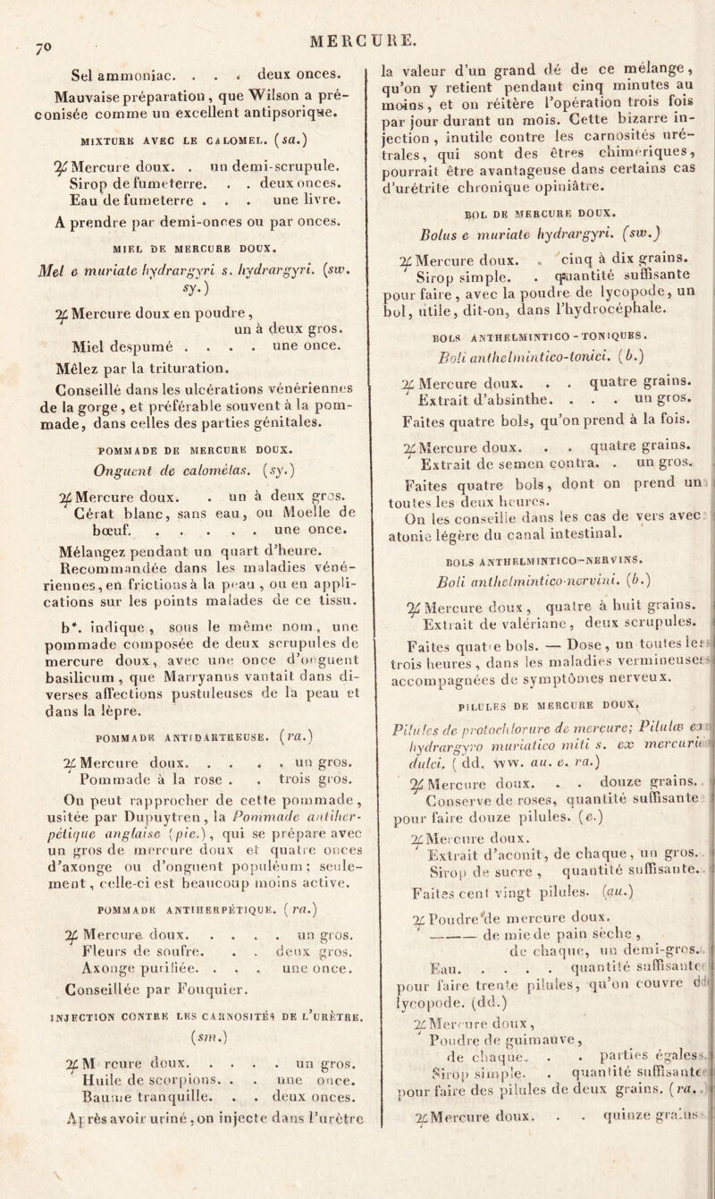 7° Sel ammoniac. . . * deux onces. Mauvaise préparation , que Wilson a pré- conisée comme un excellent antipsoriqse. MIXTURE AVEC LE CALOMEL. (Sü.) “^Mercure doux. . un demi-scrupule. Sirop de fumeterre. . . deux onces. Eau de fumeterre . . . une livre. A prendre par demi-onces ou par onces. MIEL î)E MERCURE DOUX. Met 6 tnuriale hydrargyri s. hydrargyri. (sw. sy- ) 7f Mercure doux en poudre, un à deux gros. Miel despumé .... une once. Mêlez par la trituration. Conseillé dans les ulcérations vénériennes de la gorge , et préférable souvent à la pom- made, dans celles des parties génitales. POMMADE DE MERCURE DOUX. Onguent de calomèlas. (sy.) °2f Mercure doux. . un à deux gros. Cérat blanc, sans eau, ou Moelle de bœuf une once. Mélangez pendant un quart d’heure. Recommandée dans les maladies véné- riennes, en frictions à la peau , ou en appli- cations sur les points malades de ce tissu. b*, indique , sous le même nom, une pommade composée de deux scrupules de mercure doux, avec une once d’onguent basilicum , que Marryanus vantait dans di- verses affections pustuleuses de la peau et dans la lèpre. POMMADE A NTI DARTRE USE. (VCl.) 7f Mercure doux. .... un gros. Pommade à la rose . . trois gros. On peut rapprocher de cette pommade, usitée par Dupuytren, la Pommade aniiher- pèiique anglaise (pic.), qui se prépare avec un gros de mercure doux et quatre onces d’axonge ou d’onguent populéum; seule- ment, celle-ci est beaucoup moins active. POMMADE ANTIHERPÉTIQUE. (r«.) 2f Mercure doux un gros. Fleurs de soufre. . . deux gros. Axonge purifiée. . . . une once. Conseillée par Fouquier. INJECTION CONTRE LES CARNOS1TÉ1 DE l’uRÈTRE. (sm.) ^M rcure doux un gros. Huile de scorpions. . . une once. Baume tranquille. . . deux onces. Après avoir uriné ,on injecte dans l’urètre la valeur d’un grand dé de ce mélange, qu’on y retient pendant cinq minutes au moins, et on réitère l’opération trois fois par jour durant un mois. Cette bizarre in- jection , inutile contre les carnosités uré- trales, qui sont des êtres chimériques, pourrait être avantageuse dans certains cas d’urétrite chronique opiniâtre. BOL DE MERCURE DOUX. Bolus e muriate hydrargyri. (sw.) ^Mercure doux. „ cinq à dix grains. Sirop simple. . quantité suffisante pour faire , avec la poudre de lycopode, un bol, utile, dit-on, dans l’hydrocéphale. BOLS ANTHELMINT1CO-TONIQUES. Boli anthelmintico-tonici. (b.) 2f Mercure doux. . . quatre grains. Extrait d’absinthe. . . . un gros. Faites quatre bols, qu’on prend à la fois. % Mercure doux. . . quatre grains. Extrait de semen contra. . un gros. Faites quatre bols, dont on prend un toutes les deux heures. On les conseille dans les cas de vers avec atonie légère du canal intestinal. BOLS ANTHELMINTICO-NERVINS. Boli anthelmintico-ncrvini. (b.) Ifi Mercure doux, quatre à huit grains. Extrait de valériane, deux scrupules. Faites quat-e bols. — Dose, un toutes 1ersij trois heures , dans les maladies vermineuses : accompagnées de symptômes nerveux. PILULES DE MERCURE DOUX. Pilules de protochlorure de mercure; Pilulœ ci oj hydrargyro murtatico nuit s. ex mercurii du Ici. ( dd. ww. au. e. va.) Mercure doux. . . douze grains. Conserve de roses, quantité suffisante pour faire douze pilules, (e.) ^Mercure doux. Extrait d’aconit, de chaque, un gros. Sirop de sucre , quantité suffisante. : Faites cent vingt pilules. (au.) ^Poudre'de mercure doux. — de mie de pain sèche , de chaque, un demi-gros.; j Eau quantité saffisantei pour faire trente pilules, qu’on couvre ddij lycopode. (dd.) Mercure doux, Poudre de guimauve, de chaque. . . parties égales- Sirop simple. . quantité suffisant* pour faire des pilules de deux grains, (ra. If Mercure doux. . . quinze grains- \