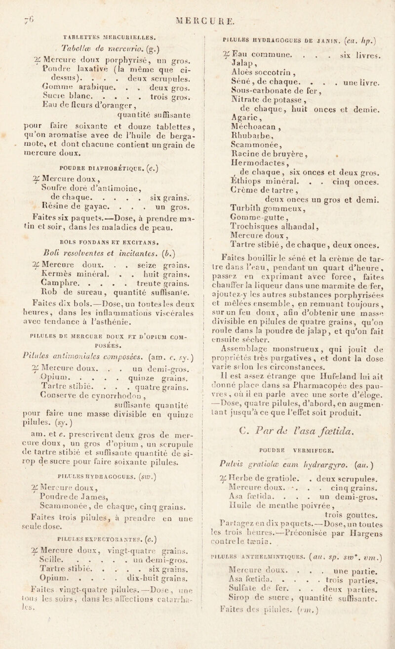 TABLETTES MERCURIELLES. Tabellie de rtiercurio. (g.) ^Mercure doux porphyrisè, un gros. Pondre laxative (la même que ci- dessus). . . . deux scrupules. Gomme arabique. . . deux gros. Sucre blanc trois gros. Eau de fleurs d’oransfer , quantité suffisante pour faire soixante et douze tablettes, qu’on aromatise avec de l’huile de berga- mote, et dont chacune contient un grain de mercure doux. I POUDRE DIAPHORETIQUE. (e.) 2f Mercure doux, Soufre doré d’antimoine, de cha que six grains. Résine de gayac. ... un gros. Faites six paquets.—Dose, à prendre ma- tin et soir, clans les maladies de peau. BOLS FONDANS ET EXCITANS» Boli resolventes et niellantes, (b.) 2f Mercure doux. . . seize grains. Kermès minéral. . . huit grains. Camphre trente grains. R.ob de sureau, quantité suffisante. Faites dix bols.—Dose, un toutes les deux heures, dans les inflammations viscérales avec tendance à l’asthénie. PILULES DE MERCURE DOUX F,T «'OPIUM COM- POSEES. • . . ! Pilules antimoniales composées, (arn. c. s y. ) 7Ù Mercure doux. . . un demi-gros. Opium quinze grains. Tartre slibié. . . . quatre grains. Conserve de cvnorrhodon , * 7 1 suffisante quantité j pour faire une masse divisible en quinze pilules, (sy. ) am. et e. prescrivent deux gros de mer- j cure doux , un gros d’opium , un scrupule j de tartre stibié et suffisante quantité de si- • rop de sucre pour faire soixante pilules. PILULES HYDBACOGUES. (siV.) 2f Mercure doux, Pon dre de James, Scammonée, de chaque, cinq grains. Faites trois pilules, à prendre en une i seule dose. PILULES EXPECTORANTES, (c.) ^Mercure doux, vingt-quatre grains. Scilîc un demi-gros. Tartre stibié six grains. Opium dix-huit grains. Faites, vingt-quatre pilules.—Dose, une ! fous les soirs, dans les affections calarrha- ! les. 1 t> PILULES H Y D R A G O G U ES DE J AIVIN. (ca. Iip.) au commune. ... six livres. Jalap, Aloès soccotrin , Séné, de chaque. . . . une livre. Sous-carbonate de fer, Nitrate de potasse , cle chaque, huit onces et demie. Agaric , Méchoacan , Rhubaibe, Scammonée, Racine de bruyère, Ile rmodaetes, , de chaque, six onces et deux gros. Ethiops minéral. . . cinq onces. Crème de tartre , deux onces un gros et demi. Turbith gommeux, Gomme-gutte, Troehisques alhandal, Mercure doux , Tartre stibié, de chaque , deux onces. Faites bouillir le séné et la crème de tar- tre dans l’eau, pendant un quart d’heure, passez en exprimant avec force, faites chauffer la liqueur dans une marmite de fer, ajoufez-y les autres substances porpbyrisées et mêlées ensemble, en remuant toujours, sur un feu doux, afin d’obtenir une masse divisible en pilules de quatre grains, qu’on roule dans la poudre de jalap, et qu’on fait ensuite sécher. Assemblage monstrueux, qui jouît de propriétés très purgatives, et dont la dose varie scion les circonstances. Il est assez étrange que Hufeland lui ait donné place dans sa Pharmacopée des pau- vres , où il en parle avec une sorte d’éloge. —Dose, quatre pilules, d’abord, en augmen- tant jusqu’à ce que l’effet soit produit. C. Par de Vasa fœtida. POUDRE VERMIFUGE. Pulvis graiiolte cum hydrargyro. (au. ) Herbe de gratioîe. . deux scrupules. Mercure doux. *. . . cinq grains. Asa fœtida. . . . un demi-gros. Huile de menthe poivrée , trois gouttes. Partagez en dix paquets.—Dose, un toutes les trois heures.—Préconisée par Hargens contre le tænia. PILULES ANTHELMINTIQUES. («H. Sp. SW*. Vm.) Merçure doux. . . . une partie. Asa fœtida trois parties. Sulfate de fer. . . deux parties. Sirop de sucre, quantité suffisante. Faites des pilules. (> m.)