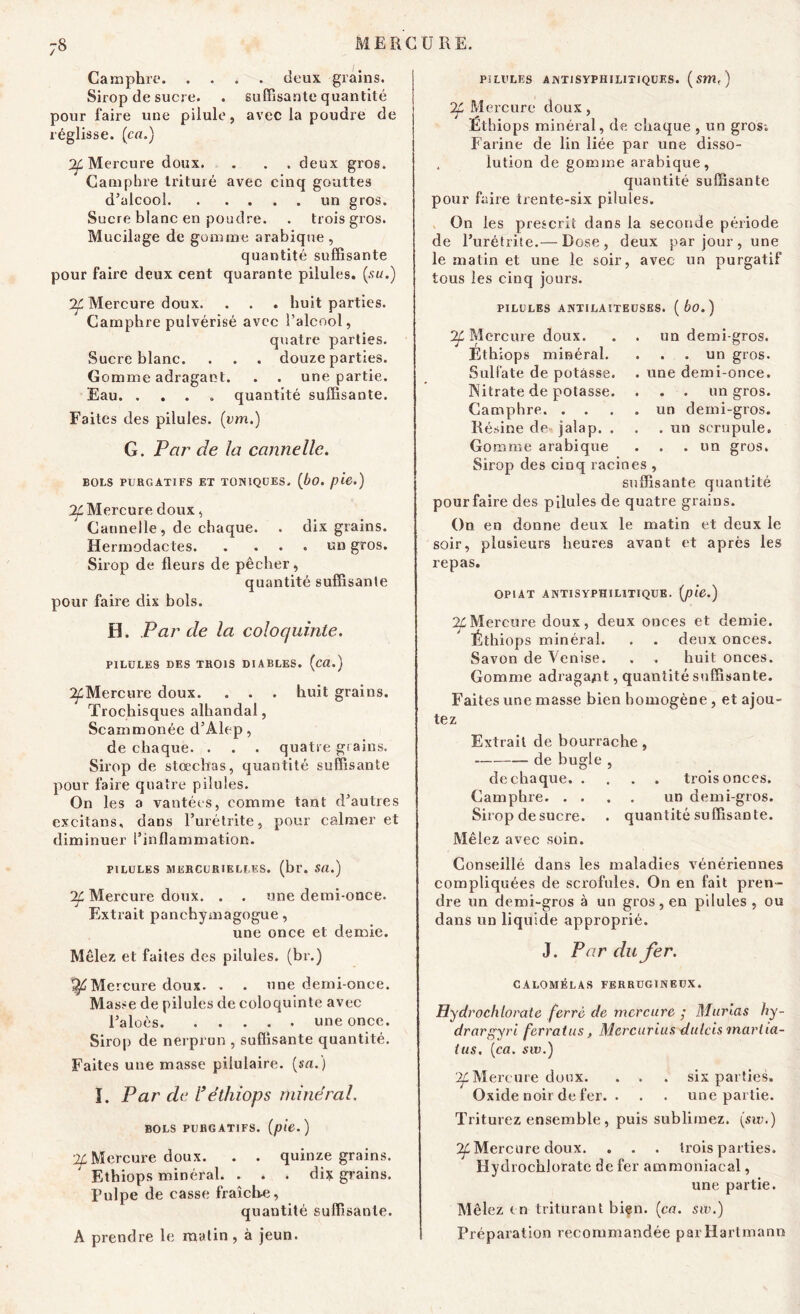 Camphre deux grains. Sirop de sucre. . suffisante quantité pour faire une pilule, avec la poudre de réglisse. (ca.) Of Mercure doux. . . . deux gros. Camphre trituré avec cinq gouttes d’alcool un gros. Sucre blanc en poudre. . trois gros. Mucilage de gomme arabique , quantité suffisante pour faire deux cent quarante pilules, {su.) Mercure doux. . . . huit parties. Camphre pulvérisé avec l’alcool, quatre parties. Sucre blanc. . . . douze parties. Gomme adragaot. . . une partie. Eau. ... » quantité suffisante. Faites des pilules, (vm.) G. Par de la cannelle. BOLS PURGATIFS ET TONIQUES. (bo. pie.) ^Mercure doux, Cannelle, de chaque. . dix grains. Hermodactes un gros. Sirop de fleurs de pêcher, quantité suffisante pour faire dix bols. H. Par de la coloquinte. PILULES DES TROIS DIABLES, (cd.) ^Mercure doux. . . . huit grains. Trochisques alhandal, Scammonée d’Alep, de chaque. . . . quatre grains. Sirop de stœchas, quantité suffisante pour faire quatre pilules. On les a vantées, comme tant d’autres excitans. dans l’urétrite, pour calmer et diminuer l’inflammation. PILULES MERCURIELLES, (br. SU.) Tf. Mercure doux. . . une demi-once. Extrait panchymagogue, une once et demie. Mêlez et faites des pilules, (br.) Mercure doux. . . une demi-once. Masse de pilules de coloquinte avec l’aloès une once. Sirop de nerprun , suffisante quantité. Faites une masse pilulaire. {sa.) ï. Par de l3 ethiops minéral. BOLS PURGATIFS, {pie.) ^Mercure doux. . . quinze grains. Ethiops minéral. . . . dix grains, pulpe de casse fraîche, quantité suffisante. A prendre le matin , à jeun. PILULES A N Ti SYPHILITIQUES. ( Sm< ) 24 Mercure doux, Ethiops minéral, de chaque , un gros-. Farine de lin liée par une disso- , lution de gomme arabique, quantité suffisante pour faire trente-six pilules. On les prescrit dans la seconde période de l’urétrite.— Dose, deux par jour , une le matin et une le soir, avec un purgatif tous les cinq jours. PILULES ANTILAITEUSES. ( bo. ) un demi-gros. . . un gros, une demi-once. . . un gros, un demi-gros. . un scrupule. , un gros. ^4 Mercure doux. Ethiops minéral. Sulfate de potasse. Nitrate de potasse. Camphre. . . Résine de jalap. . Gomme arabique Sirop des cinq racines , suffisante quantité pour faire des pilules de quatre grains. On en donne deux le matin et deux le soir, plusieurs heures avant et après les repas. OPIAT ANTISYPHILITIQUE, {pie.) 24 Mercure doux, deux onces et demie. Éthiops minéral. . . deux onces. Savon de Venise. . . huit onces. Gomme adragajnt, quantité suffisante. Faites une masse bien homogène, et ajou- tez Extrait de bourrache, de bugle , de chaque. . Camphre Sirop de sucre. Mêlez avec soin. . . trois onces. un demi-gros, quantité suffisante. Conseillé dans les maladies vénériennes compliquées de scrofules. On en fait pren- dre un demi-gros à un gros, en pilules , ou dans un liquide approprié. J. Par du fer. CALOMÉLAS FERRUGINEUX. Hydrochlorate ferré de mercure ; Marias hy- drargyri ferrai us, Mcrcurius dulcis martia- ius, {ca. sw.) 24 Mercure doux. . . . six parties. Oxide noir de fer. . . . une partie. Triturez ensemble, puis sublimez, {sw.) ^Mercure doux. . . . trois parties. Hydrochlorate de fer ammoniacal, une partie. Mêlez in triturant bien. {ca. sw.) Préparation recommandée par Hartmann