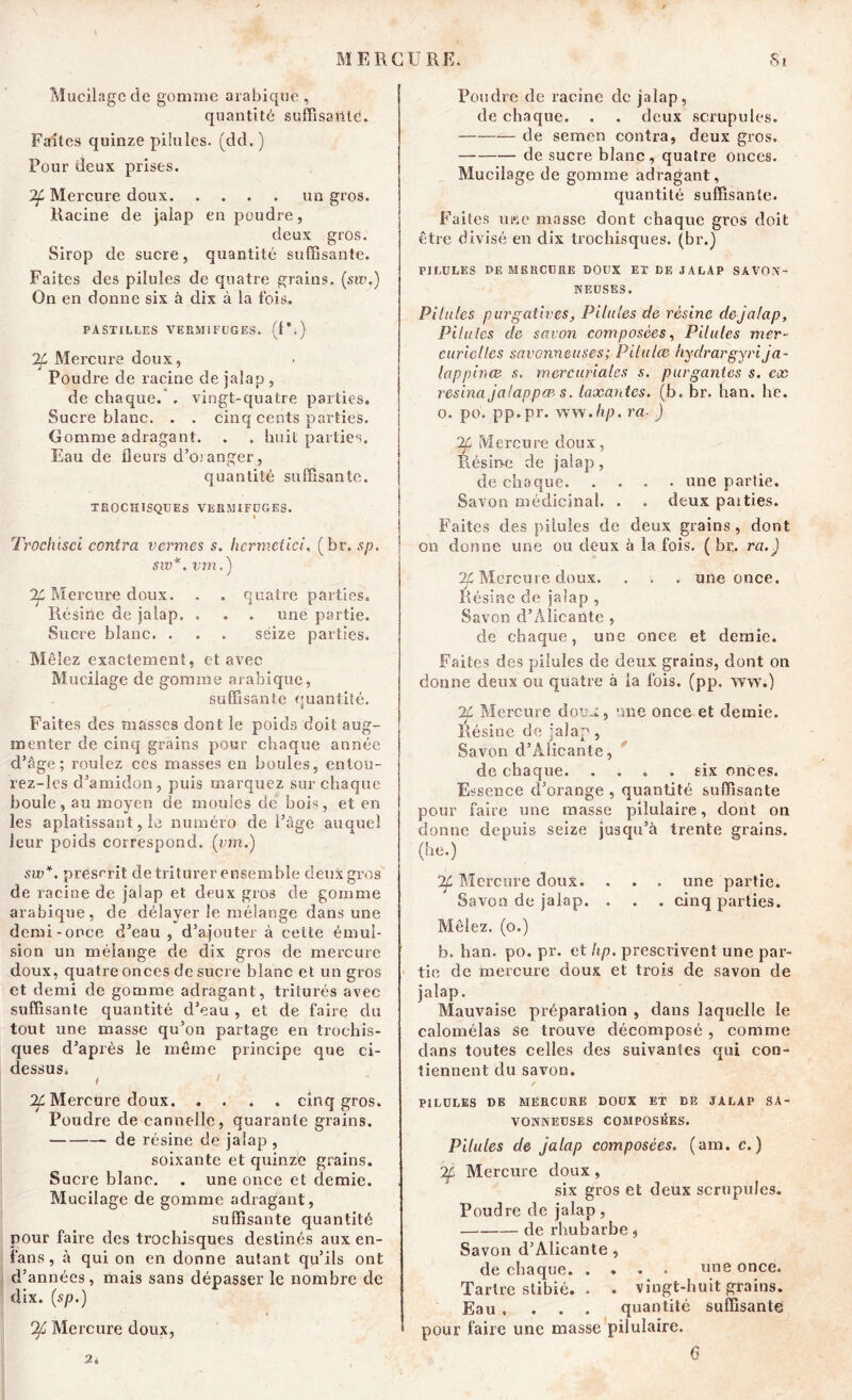 Mucilage de gomme arabique , quantité suffisante. Faîtes quinze pilules, (dd.) Pour deux prises. 2f Mercure doux un gros. Racine de jalap en poudre, deux gros. Sirop de sucre, quantité suffisante. Faites des pilules de quatre grains. (sw.) On en donne six à dix à la fois. PASTILLES VERMIFUGES. (U*) If Mercure doux, Poudre de racine de jalap , de chaque. . vingt-quatre parties. Sucre blanc. . . cinq cents parties. Gomme adragant. . . huit parties. Eau de fleurs d’oranger 3 quantité suffisante. TEGCHISQUES VERMIFUGES. I Trochisci contra vernies s. hcrmetici, ( hr. sp. sw*. vm.) Mercure doux. . . quatre parties. Résine de jalap. . . . une partie. Sucre blanc. . . . séize parties. Mêlez exactement, et avec Mucilage de gomme arabique, suffisante quantité. Faites des masses dont le poids doit aug- menter de cinq grains pour chaque année d’âge; roulez ces masses en boules, entoü- rez-les d’amidon, puis marquez sur chaque houle, au moyen de moules dé bois, et en les aplatissant, le numéro de l’âge auquel leur poids correspond. (j;m.) sw*. présurit de triturer ensemble deux gros de racine de jalap et deux gros de gomme arabique, de délayer le mélange dans une demi-once d’eau , d’ajouter à cette émul- sion un mélange de dix gros de mercure doux, quatre onces de sucre blanc et un gros et demi de gomme adragant, triturés avec suffisante quantité d’eau , et de faire du tout une masse qu’on partage en trochis- ques d’après le même principe que ci- dessus. i 1 ^Mercure doux cinq gros. Poudre de cannelle, quarante grains. de résine de jalap , soixante et quinze grains. Sucre blanc. . une once et demie. Mucilage de gomme adragant, suffisante quantité pour faire des trochisques destinés aux en- fans , à qui on en donne autant qu’ils ont d’années, mais sans dépasser le nombre de dix. {sp.) If Mercure doux, Poudre de racine cîc jalap, de chaque. . . deux scrupules. de semen contra, deux gros. de sucre blanc, quatre onces. Mucilage de gomme adragant, quantité suffisante. Faites ime masse dont chaque gros doit être divisé en dix trochisques. (br.) PILULES DE MERCURE DOUX ET DE JALAP SAVON- NEUSES. Pilules purgatives. Pilules de résine dejalap. Pilules de savon composées, Pilules mer- curielles savonneuses; Pilulce hydrargyri ja- lappince s. mercuriales s. purgantes s. ex résina jalappœ-s. taxantes, (b. br. han. lie. o. po. pp.pr. ww.hp. ra■ ) If Mercure doux, Résine de jalap, de chaque une partie. Savon médicinal. . . deux paities. Faites des pilules de deux grains, dont on donne une ou deux à la fois. ( br,. ra.) Mercure doux. . . . une once. Résine cle jalap , Savon d’Alicante , de chaque, une once et demie. Faites des pilules de deux grains, dont on donne deux ou quatre à ia fois, (pp, ww.) 2f Mercure doux, une once et demie. Résine de jalap , Savon d’Alicante, de chaque. .... six onces. Essence d’orange , quantité suffisante pour faire une masse pilulaire, dont on donne depuis seize jusqu’à trente grains, (he.) 2f Mercure doux. . . . une partie. Savon de jalap. . . . cinq parties. Mêlez, (o.) b. han, po. pr. et hp. prescrivent une par- tie de mercure doux et trois de savon de jalap. Mauvaise préparation , dans laquelle le calomélas se trouve décomposé , comme dans toutes celles des suivantes qui con- tiennent du savon. PILULES DE MERCURE DOUX ET DE JALAP SA- VONNEUSES COMPOSEES. Pilules de jalap composées, (am. c. ) Mercure doux, six gros et deux scrupules. Poudre de jalap, de rhubarbe, Savon d’Alicante, de chaque. .... une once. Tartre stibié. . . vingt-huit grains. Eau . . . . quantité suffisante pour faire une masse pilulaire. 6