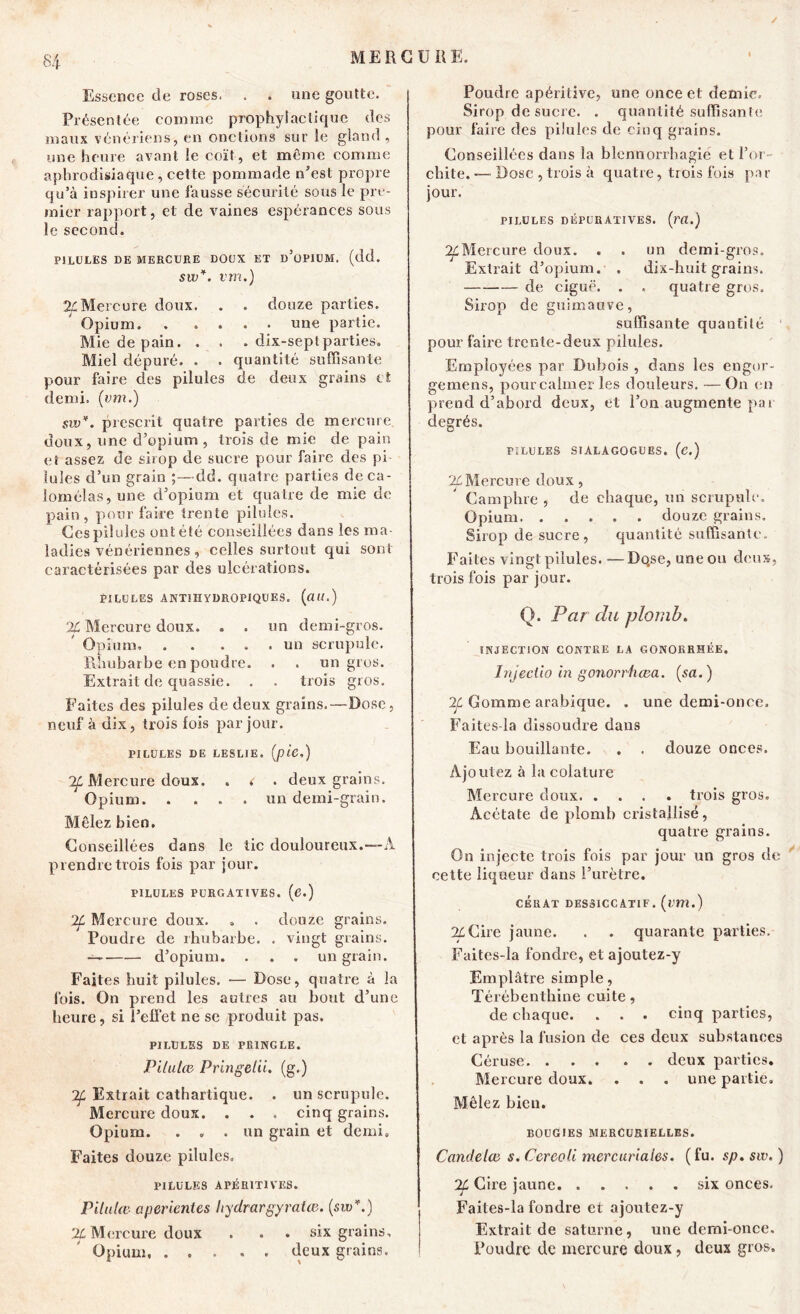 Essence de roses. . . une goutte. Présentée comme prophylactique des maux vénériens, en onctions sur le gland , une heure avant le coït, et même comme aphrodisiaque, cette pommade n’est propre qu’à inspirer une fausse sécurité sous le pre- mier rapport, et de vaines espérances sous le second. PILULES DE MERCURE DOUX ET d’üPIUM. (dd. sw*. vm.) Mercure, doux. . . douze parties. Opium. une partie. Mie de pain. . . . dix-seplparties. Miel dépuré. . . quantité suffisante pour faire des pilules de deux grains et demi, (vm.) sw*. prescrit quatre parties de mercure doux, une d’opium , trois de mie de pain et assez de sirop de sucre pour faire des pi- lules d’un grain ;—dd. quatre parties de ca- lornélas, une d’opium et quatre de mie de pain, pour faire trente pilules. Ces pilules ont été conseillées dans les ma- ladies vénériennes , celles surtout qui sont caractérisées par des ulcérations. PILULES ANTÏÎIYOROPIQUES. (ait.) % Mercure doux. . . un demi-gros. Opium» . . ... un scrupule. Rhubarbe en poudre. . . un gros. Extrait de quassie. . . trois gros. Faites des pilules de deux grains.—Dose, neuf à dix, trois fois par jour. PILULES DE LESLIE. (p'lC.) 2f Mercure doux. . < . deux grains. Opium un demi-grain. Mêlez bien. Conseillées dans le tic douloureux.-—A prendre trois fois par jour. PILULES PURGATIVES, (e.) ‘21 Mercure doux. . . douze grains. Poudre de rhubarbe. . vingt grains. d’opium. . . . un grain. Faites huit pilules. — Dose, quatre à la fois. On prend les autres an bout d’une heure, si l’effet ne se produit pas. PILULES DE PRINGLE. Pilutce Pringelii. (g.) 2f Extrait cathartique. . un scrupule. Mercure doux. . . . cinq grains. Opium. . . . un grain et demi. Faites douze pilules. PILULES APÉR1T1VES. Pilulæ a per lent es hydrargyralie. (sw*.) X Mercure doux . . . six grains. Opium. ..... deux grains. Poudre apéritive, une once et demie. Sirop de sucre. . quantité suffisante pour faire des pilules de cinq grains. Conseillées dans la blennorrhagie et l’or- chite. — Dose , trois à quatre, trois fois par jour. PILULES DÉFURATIVES. (m.) 2LMercure doux. . . un demi-gros. Extrait d’opium. . dix-huit grains. de ciguë. . , quatre gros. Sirop de guimauve, suffisante quantité 1 pour faire trente-deux pilules. Employées par Dubois , dans les engor- gemens, pour calmer les douleurs. —Ou en prend d’abord deux, et l’on augmente pat degrés. PILULES SIALAGOGUES, (C.) % Mercure doux, Camphre , de chaque, un scrupule. Opium douze grains. Sirop de sucre, quantité suffisante. Faites vingt pilules. — Dqse, une ou deux, trois fois par jour. Q. Par du plomb. INJECTION CONTRE LA GONORRHÉE. Injectio in gonorrfxœa. (sa.) 2f Gomme arabique. . une demi-once. Faites-la dissoudre dans Eau bouillante. . . douze onces. Ajoutez à la colature Mercure doux trois gros. Acétate de plomb cristallisé, quatre grains. On injecte trois fois par jour un gros de cette liqueur dans l’urètre. cerat dessiccatif, (vm.) %Cire jaune. . . quarante parties. Faites-la fondre, et ajoutez-y Emplâtre simple, Térébenthine cuite, de chaque. . . . cinq parties, et après la fusion de ces deux substances Céruse deux parties. Mercure doux. . . . une partie. Mêlez bien. BOUGIES MERCURIELLES. Candelce s. Ccreoli mercuriales. ( fu. sp. sw. ) 2f Cire jaune. ..... six onces. Faites-la fondre et ajoutez-y Extrait de saturne, une demi-once. Foudre de mercure doux, deux gros.