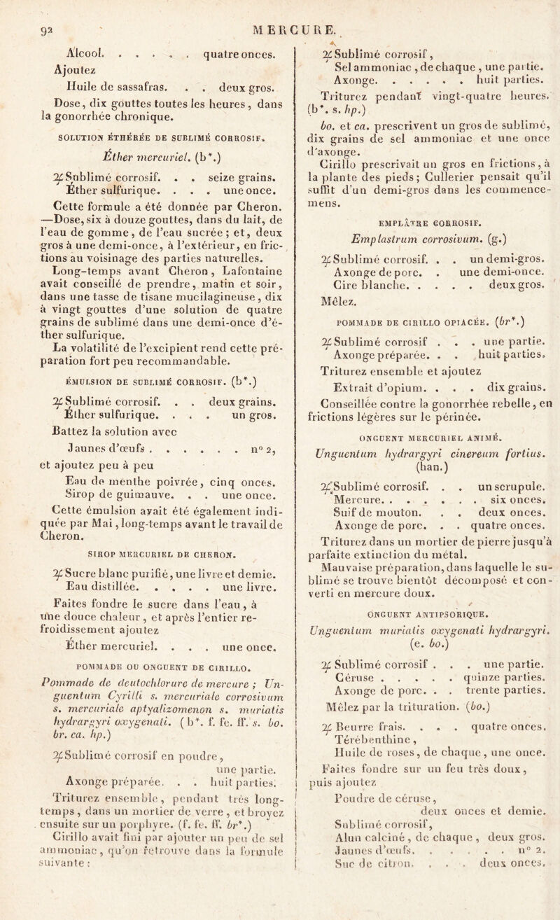 Alcool. ..... quatre onces. Ajoutez Huile de sassafras. . . deux gros. Dose, dix gouttes toutes les heures, dans la gonorrhée chronique. SOLUTION ÉTHÉRÉE DE SUBLIME CORROSIF. Éther mercuriel, (b*.) ^Sublimé corrosif. . . seize grains. Ether sulfurique. . . . une once. Cette formule a été donnée par Cheron. —Dose, six à douze gouttes, dans du lait, de l’eau de gomme, de l’eau sucrée; et, deux gros à une demi-once, à l’extérieur, en fric- tions au voisinage des parties naturelles. Long-temps avant Cheron, Lafontaine avait conseillé de prendre, matin et soir, dans une tasse de tisane mucilagineuse , dix à vingt gouttes d’une solution de quatre grains de sublimé dans une demi-once d’é- ther sulfurique. La volatilité de l’excipient rend cette pré- paration fort peu recommandable. ÉMULSION DE SUBLIMÉ CORROSIF, (b*.) IL Sublimé corrosif. . . deux grains. Ether sulfurique. ... un gros. Battez la solution avec J aunes d’œufs . ..... n° 2, et ajoutez peu à peu Eau do menthe poivrée, cinq onces. Sirop de guimauve. . . une once. Cette émulsion ayait été également indi- quée par Mai, long-temps avant le travail de Cheron. SIROP MERCURIEL DE CHERON. ^ Sucre blanc purifié, une livre et demie. Eau distillée une livre. Faites fondre le sucre dans l’eau, à une douce chaleur , et après l’entier re- froidissement ajoutez r Ether mercuriel. . . . une once. POMMADE OU ONGUENT DE ClRILLO. Pommade de deutochlorurc de mercure ; Un- guentum Cyrilli s. mercuriale corrosivum s. mercuriale aptyalizomenon s. muriatis hydrargyri oæygenati. ( b*, f. fe. ff. s. bo. br. ca. hp.) ^Sublimé corrosif en poudre, une partie. Axonge préparée. . . huit parties. Triturez ensemble, pendant très long- ; temps , dans un mortier de verre , et broyez ensuite sur un porphyre, (f. fe. ff. Or.) Ciiillo avait fini par ajouter un peu de sel ammoniac, qu’on retrouve dans la formule suivante : ^Sublimé corrosif, Sel ammoniac , de chaque , une partie. Axonge. ..... huit parties. Triturez pendant vingt-quatre heures, (b*, s. hp.) bo. et ca. prescrivent un gros de sublimé, dix grains de sel ammoniac et une once d'axonge. Cirillo prescrivait un gros en frictions , à la plante des pieds ; Cullerier pensait qu’il suffît d’un demi-gros dans les commence- mens. emplâtre corrosif. Emplastrum corrosivum. (g.) 2f Sublimé eorrosif. . . un demi-gros. Axonge de porc. . une demi-once. Cire blanche deux gros. Mêlez. POMMADE DE CIRILLO OPIACÉE, (br*.) Sublimé corrosif . . .une partie. Axonge préparée. . . huit parties» Triturez ensemble et ajoutez Extrait d’opium. . . . dix grains. Conseillée contre la gonorrhée rebelle, en frictions légères sur le périnée. ONGUENT MERCURIEL ANIMÉ. Unguentum hydrargyri cinereum fortius. (ban.) ^Sublimé corrosif. . . un scrupule. Mercure six onces. Suif de mouton. . . deux onces. Axonge de porc. . . quatre onces. Triturez dans un mortier de pierre jusqu’à parfaite extinciion du métal. Mauvaise préparation, dans laquelle le su- blimé se trouve bientôt décomposé et con- verti en mercure doux. / ONGUENT ANTIPSORIQUE. Unguentum muriatis oxygenati hydrargyri. (e. bo.) :If Sublimé corrosif . . . une partie. Céruse quinze parties. Axonge de porc. . . trente parties. Mêlez par la trituration, (bo.) 2f Beurre frais. . . . quatre onces. Térébenthine, Huile de roses, de chaque, une once. Faites fondre sur un feu très doux, puis ajoutez Foudre de céruse, deux onces et demie. Sublimé corrosif, Alun calciné , de chaque , deux gros, .launes d’œufs. . . . . n° 2. Suc de citron. . . . deux onces.