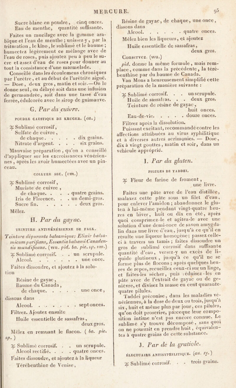 Sucre blanc en poudre , cinq onces. Eau de menthe, quantité suffisante. Faites un mucilage avec la gomme ara- bique et l’eau de menthe ; unis^ez-y, par la trituration , le kino , le sublimé et le baume ; humectez légèrement ce mélange avec de l’eau de roses, puis ajoutez peu à peu le su- cre et assez d’eau de roses pour donner au tout la consistance d’une marmelade. Conseillé dans les écoulemens chroniques par l’urètre , et au début de l’urétrite aiguë. — Dose, deux gros , matin et soir.—On le donne seul, ou délayé soit dans une infusion de germandrée, soit dans une tasse d’eau ferrée, édulcorée avec le sirop de guimauve. G. Par du cuivre. POUDRE CAUSTIQUE DE RRUGER. (cü.) If Sublimé corrosif, Sulfate de cuivre, de chaque dix grains. Nitrate d’argent. . * . six grains. Mauvaise préparation , qu'on a conseillé d’appliquer sur les excroissances vénérien- nes , après les avoir humectées avec un pin- ceau. COLLYRE SEC. (iW.) 2L Sublimé corrosif, Muriate cie cuivre , de chaque. . . . quatre grains. Iris de Florence. , . un demi-gros. Sucre fin. ..... deux gros. Mêlez. H. Par du gayac. TEINTURE ANT1VÉNÉRIENNE DE FALK. Teinture dépurante balsamique; Elixir balsa- micum purifians, Es sent la bals a mi Ca n a d. en- sis mundifieans. (wu. pid. bo. pie.sp. vm.) If Sublimé corrosif. . . un scrupule. Alcool. une once. Faites dissoudre, et ajoutez à la solu- tion Résine de gayac, Baume du Canada, de chaque une once , dissous dans Alcool sept onces. Filtrez. Ajoutez ensuite Huile essentielle de sassafras, deux gros. Mêlez en remuant le flacon. ( bo. pie. sp. ) % Sublimé corrosif. . . un scrupule. Alcool rectifié. . . . quatre onces. Faites dissoudre, et ajoutez à îa liqueur Térébenthine de Venise, Résine de gayac, de chaque, une once, dissous dans Alcool quatre onces. Mêlez bien les liqueurs, et ajoutez Huile essentielle de sassafras, deux gros. Conservez, (wu.) pid. donne la même formule, mais rem- place , comme dans la précédente , la téré- benthine par du baume de Canada. Van Mons a heureusement simplifié cette préparation de la manière suivante : Sublimé corrosif. . . un scrupule. ~ Huile de sassafras. . . deux gros. Teinture de résine de gayac , huit onces. Eau-de-vie douze onces. Filtrez après la dissolution. Puissant excitant, recommandé contre les affections attribuées au virus syphilitique et à diverses autres acrimonies. — Dose, dix à vingt gouttes , matin et soir, dans un véhicule approprié. I. Par du gluten. PILULES DE TADDEI, 7f Fleur de farine de froment, une livre. Faites une pâle avec de l’eau distillée, malaxez cette pâte sous un filet deau, pour enlever l’amidon ; abandonnez le glu- ten à lui-même pendant vingt-quatre heu- res en hiver, huit ou dix en été, après quoi comprimez -le et agitcz-le avec une solution d’une demi-once de savon amygda- lin dans une livre d’eau , jusqu à ce qu il en résulte une liqueur homogène; passez celle- ci à travers un tarais ; laites dissoudre un gros de sublimé corrosif dans suffisante quantité d’eau, versez-y un exces de li- quide glutmeux , jusqu a ce qu il ne se forme plus de flocons ; après quelques heu- res de repos, recueillez ceux-ci sur un linge, et faites-les sécher, puis (éduisez-les en pâte avec de l’extrait de gayac ou de ge- nièvre, et divisez la masse en cent quarante- quatre pilules. Taddei préconise, dans les maladies vé- nériennes, à la dose de deux ou trois, jusqu a six , huit et même plus par jour, ces pilules, qu’on doit proscrire, pareeque leur compo- sition intime n’est pas encore connue. Le sublimé s’y trouve décomposé, sans quoi on ne pourrait en prendre huit, équivalen- tes à quatre grains de cette substance. J. Far de la gratiole. ÉLECTUAIRE ANTISYPHIL1TIQUE, (flW. Sy. ) 2f Sublimé corrosif. • • tr0*s £ra*ns*