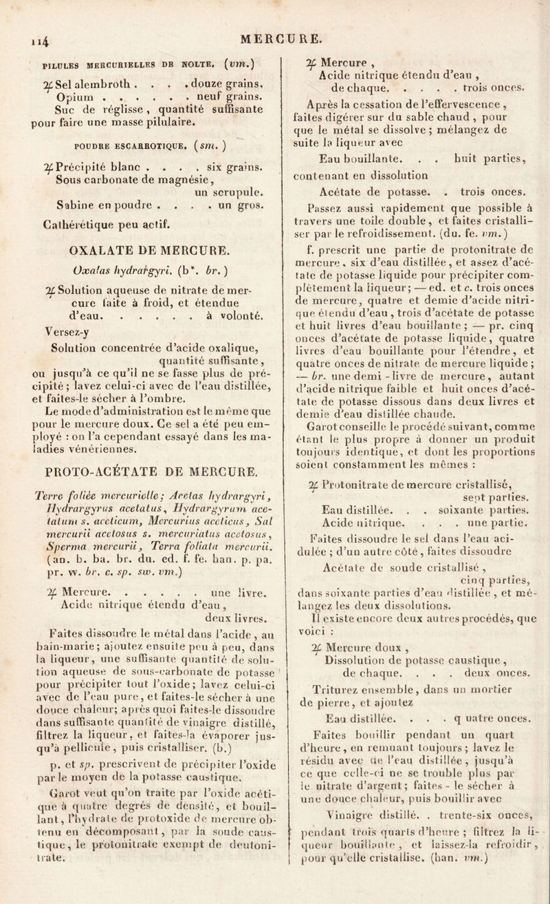 i»4 PILULES MERCURIELLES DE NOLTE. (ïm.) ^Sel alembroth . . . . douze grains. Opium neuf grains. Suc de réglisse, quantité suffisante pour faire une masse pilulaire. POUDRE ESCARROXIQUE. (jim. ) ^Précipité blanc .... six grains. Sous carbonate de magnésie, un scrupule. Sabine en poudre .... un gros. Cathérétique peu actif. OXALATE DE MERCURE. Oxalas hydratgyri. (b*, br. ) % Solution aqueuse de nitrate de mer- cure laite à froid, et étendue d’eau à volonté. Versez-y Solution concentrée d’acide oxalique, quantité suffisante, ou jusqu’à ce qu’il ne se fasse plus de pré- cipité ; lavez celui-ci avec de l’eau distillée, et faites-le sécher à l’ombre. Le mode d’administration est le même que pour le mercure doux. Ce sel a été peu em- ployé : on l’a cependant essayé dans les ma- ladies vénériennes. PROTO-ACÉTATE DE MERCURE. Terre foliée mercurielle ; Acelas liydrargyri, Hydrargyrus acelatus, Hydrargyrum ace- talum s. acelicum, Mercurius aceticus, Sal mercurii acetosus s. merciirialus acetosus, S germa mercurii , Terra foliata mercurii. (an. b. ba. br. du. ed. f. fe. ban. p. pa. pr. w. br. c. sp. sw. vm.) ‘2f Mercure une livre. Acide nitrique étendu d’eau, deux livres. Faites dissoudre le métal dans l’acide , au bain-marie; ajoutez ensuite peu à peu, dans la liqueur, une suffisante quantité de solu- tion aqueuse de sous-carbonate de potasse pour précipiter tout l’oxide; lavez celui-ci avec de l’eau pure, et faites-le sécher à une douce chaleur; après quoi faites-le dissoudre dans suffisante quantité de vinaigre distillé, filtrez la liqueur, et faites-la évaporer jus- qu’à pellicule, puis cristalliser, (b.) p. et sp. prescrivent de précipiter l’oxide par le moyen de la potasse caustique. Garot veut qu’on traite par l’oxide acéti- que à quatre degrés de densité, et bouil- lant, l’hydrate de protoxide de mercure ob- tenu en décomposant , par la soude caus- tique, le protonitrate exempt de deutoni- trate. *2f Mercure , Acide nitrique étendu d’eau , de chaque trois onces. Après la cessation de l’effervescence , faites digérer sur du sable chaud , pour que le métal se dissolve ; mélangez de suite la liqueur avec Eau bouillante. . . huit parties, contenant en dissolution Acétate de potasse. . trois onces. Passez aussi rapidement que possible à travers une toile double , et faites cristalli- ser par le refroidissement, (du. fe. vm.) f. prescrit une partie de protonitrate de mercure, six d’eau distillée, et assez d’acé- tate de potasse liquide pour précipiter com- plètement la liqueur; — ed. et c. trois onces de mercure, quatre et demie d’acide nitri- que étendu d’eau , trois d’acétate de potasse et huit livres d’eau bouillante; — pr. cinq onces d’acétate de potasse liquide, quatre livres d’eau bouillante pour l’étendre, et quatre onces de nitrate de mercure liquide ; — br. une demi - livre de mercure, autant d’acide nitrique faible et huit onces d’acé- tate de potasse dissous dans deux livres et demie d’eau distillée chaude. I Garot conseille le procédé suivant, comme étant le plus propre à donner un produit toujours identique, et dont les proportions soient constamment les mêmes : If Protonitrate de mercure cristallisé, sept parties. Eau distillée. . . soixante parties. Acide nitrique. . . . une partie. Faites dissoudre le sel dans l’eau aci- dulée ; cl’un autre côté , faites dissoudre Acétate de soude cristallisé , cinq parties, dans soixante parties d’eau distillée , et mé- langez les deux dissolutions. Il existe encore deux autres procédés, que voici : % Mercure doux , Dissolution de potasse caustique, de chaque. . . . deux onces. Triturez ensemble, dans un mortier de pierre, et ajoutez Eau distillée. . . . q uatre onces. Faites bouillir pendant un quart d’heure, en remuant toujours; lavez le résidu avec ne l’eau distillée, jusqu’à ce que celle-ci ne se trouble plus par le nitrate d’argent; faites - le sécher à une douce chaleur, puis bouillir avec Vinaigre distillé. . trente-six onces, pendant trois quarts d’heure ; filtrez la li- queur bouillante, et laissez-îa refroidir, pour qu'elle cristallise, (ban. vm.)