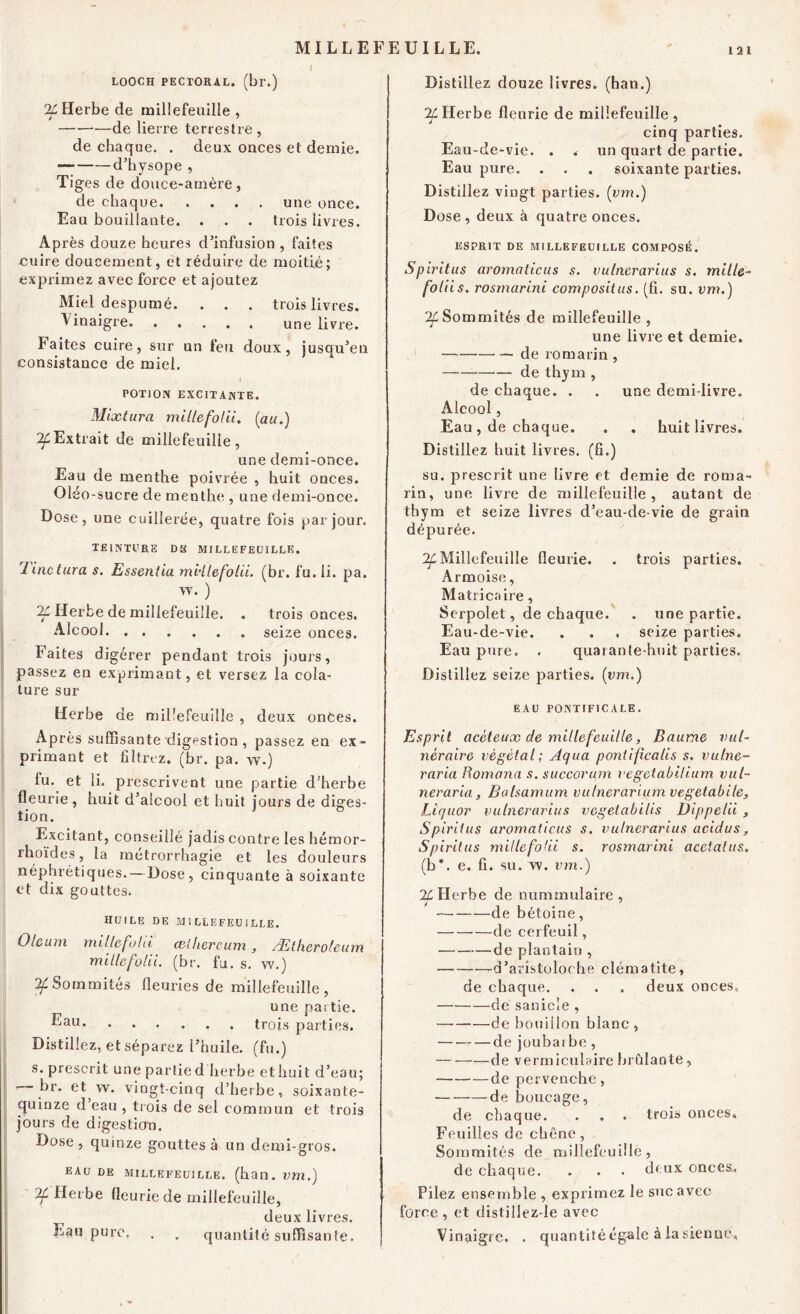 LOOCH PECTORAL. (br.) Jf Herbe de millefeuille , de lierre terrestre, de chaque. . deux oaces et demie. d’hysope , Tiges de douce-amère, de chaque une once. Eau bouillante. . . . trois livres. Après douze heures d’infusion , faites cuire doucement, et réduire de moitié; exprimez avec force et ajoutez Miel despumé. . . . trois livres. Vinaigre une livre. Faites cuire, sur un feu doux, jusqu’en consistance de miel. i POTION EXCITANTE. Mlxtura miLlefoUi. (au.) ^Extrait de millefeuille, une demi-once. Eau de menthe poivrée , huit onces. Oléo -sucre de menthe , une demi-once. Dose, une cuillerée, quatre fois par jour. TEINTURE DH MILLEFEUILLE. lincturas. Essentia millefolii. (br. fu.li. pa. w. ) IL Herbe de millefeuille. . trois onces. Alcool seize onces. Faites digérer pendant trois jours, passez en exprimant, et versez la cola- ture sur Herbe de millefeuille , deux onces. Après suffisante digestion , passez en ex- primant et filtrez, (br. pa. w.) lu. et ii. prescrivent une partie d’herbe fleurie , huit d’aîcool et huit jours de diges- tion. Excitant, conseillé jadis contre les hémor- rhoïdes, la métrorrhagie et les douleurs néphrétiques. — Dose, cinquante à soixante et dix gouttes. HUILE DE MILLEFEUILLE. Olcum mille fohi celhercum , Ætheroleum millefolii. (br. fu. s. w.) 2f Sommités fleuries de millefeuille, une pai tie. ^au trois parties. Distillez, et séparez l’huile, (fu.) s. prescrit une partie d herbe et huit d’eau; ’ ^r. et w. vingt-cinq d’herbe, soixante- quinze d eau , trois de sel commun et trois jours de digestion. Dose, quinze gouttes à un demi-gros. EAU DE millefeuille. (han. vm.) If Herbe fleurie de millefeuille, deux livres. Eau pure. . . quantité suffisante. Distillez douze livres, (han.) If Herbe fleurie de millefeuille , cinq parties. Eau-de-vie. . . un quart de partie. Eau pure. . . . soixante parties. Distillez vingt parties, (vm.) Dose, deux à quatre onces. ESPRIT DE MILLEFEUILLE COMPOSÉ. Spiritus aromaticus s. vulnerarius s. mille- foliis. rosmarini compositus. (fi. su. vm.) ^Sommités de millefeuille , une livre et demie. de romarin , de thym , de chaque. . . une demi-livre. Alcool, Eau, de chaque. . . huit livres. Distillez huit livres, (fi.) su. prescrit une livre et demie de roma- rin, une livre de millefeuille, autant de thym et seize livres d’eau-de-vie de grain dépurée. ^Millefeuille fleurie. . trois parties. Armoise, Matricaire, Serpolet, de chaque. . une partie. Eau-de-vie. . . , seize parties. Eau pure. . quarante-huit parties. Distillez seize parties, (vm.) EAU PONTIFICALE. Esprit acéteuæ de millefeuille, Baume vul- néraire végétal; Aqua pontificalis s. vulne- raria Romana s. succorum vegeiabilium val- neraria, Balsamum vutnerarium vtgetabile, Liquor vulnerarius vegetabilis Dippelii , Spiritus aromaticus s. vulnerarius acidus, Spiritus millefolii s. rosmarini acctatus. (b*, e. fi. su. w. vm.) % Herbe de nummulaire , de bétoine, de cerfeuil, de plantain , d’aristoloche clématite, de chaque. . . . deux onces, de sanicie , de bouillon blanc, de joubai be , de vermiculaire brûlante, de pervenche, de boucage, de chaque. . . . trois onces. Feuilles de chêne, Sommités de millefeuille, de chaque. . . . doux onces. Pilez ensemble , exprimez le suc avec force, et distillez-le avec Vinaigre. . quantité égale à la sienne.