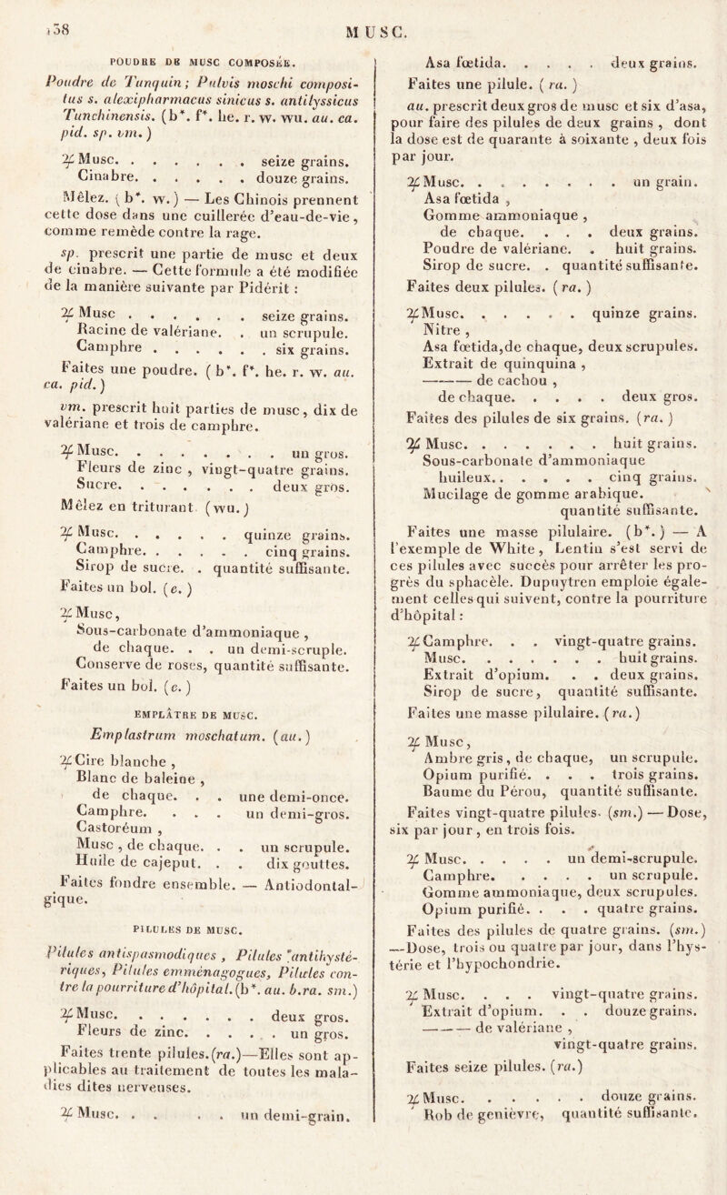 M USG. } 58 PO DD UE DB MUSC COMPOSEE. Poudre de Tunquin; Pulvis moschi compost- lus s. alexipharmacus sinicus s. antilyssicus Tunchinensis. (b*. f\ lie. r. w. wu. au. ca. pid. sp. un. ) ^Musc seize grains. Cinabre douze grains. Mêlez. (b*. w.) — Les Chinois prennent cette dose dans une cuillerée d’eau-de-vie, comme remède contre la rage. sp. prescrit une partie de muse et deux de cinabre. — Cette formule a été modifiée de la manière suivante par Pidérit : % Musc seize grains. Racine de valériane. . un scrupule. Camphre six grains. faites une poudre. ( b*. P. he. r. w. au. ca. pid. ) vm. prescrit huit parties de musc, dix de valériane et trois de camphre. Musc un gros. Fleurs de zinc , viugt-quatre grains. Sucre deux gros. Mêlez en triturant (wu.J Musc quinze grains. Camphre cinq grains. Sirop de sucre. . quantité suffisante. Faites un bol. (e. ) i^Musc, Sous-carbonate d’ammoniaque , de chaque. . . un demi-scruple. Conserve de roses, quantité suffisante. Faites un bol. (e. ) emplâtre de musc. Emplastrurn moschatum. (au.) ^Cire blanche , Blanc de baleine , de chaque. . . une demi-once. Camphre. ... un demi-gros. Castoréum , Musc , de chaque. . . un scrupule. Huile de cajeput. . . dix gouttes. Faites fondre ensemble. — Antiodontal- gique. PILULES DE MUSC. Pilules antispasmodiques , Pilules ’antihysté- riques, Pilules emmènagogues, Pilules con- tre la pourriture d’hôpital, (b \ au. b.ra. sm.) 2f Musc deux gros. b leurs de zinc. . . . . un gros. Faites trente pilules.(m.)—Elles sont ap- plicables au traitement de toutes les mala- dies dites nerveuses. 2£ Musc. . . . un demi-grain. Asa fœtida. .... deux grains. Faites une pilule. ( ra. ) au. prescrit deux gros de musc et six d’asa, pour faire des pilules de deux grains , dont la dose est de quarante à soixante , deux fois par jour. ^Musc. . un grain. Asa fœtida , Gomme ammoniaque , de chaque. . . . deux grains. Poudre de valériane. . huit grains. Sirop de sucre. . quantité suffisante. Faites deux pilules. ( ra. ) ^Musc. ..... quinze grains. Nitre , Asa fœtida,de chaque, deux scrupules. Extrait de quinquina , —— de cachou , de chaque deux gros. Faites des pilules de six grains, (ra. ) *)£ Musc huit grains. Sous-carbonale d’ammoniaque huileux cinq grains. Mucilage de gomme arabique. quantité suffisante. Faites une masse pilulaire. (b*.) — A l’exemple de White , Lentin s’est servi de ces pilules avec succès pour arrêter les pro- grès du sphacèle. Dupuytren emploie égale- ment celles qui suivent, contre la pourriture d’hôpital : ^Camphre. . . vingt-quatre grains. Musc huit grains. Extrait d’opium. . . deux grains. Sirop de sucre, quantité suffisante. Faites une masse pilulaire. (ra.) Musc, Ambre gris, de chaque, un scrupule. Opium purifié. . . . trois grains. Baume du Pérou, quantité suffisante. Faites vingt-quatre pilules- (sm.) —Dose, six par jour , en trois fois. S If Musc un demi-scrupule. Camphre un scrupule. Gomme ammoniaque, deux scrupules. Opium purifié. . . . quatre grains. Faites des pilules de quatre grains, (sm.) — Dose, trois ou quatre par jour, dans l’hys- térie et l’hypochondrie. If Musc. . . . vingt-quatre grains. Extrait d’opium. . . douze grains. de valériane , vingt-quatre grains. Faites seize pilules, (ra.) % Musc douze grains. Bob de genièvre, quantité suffisante.