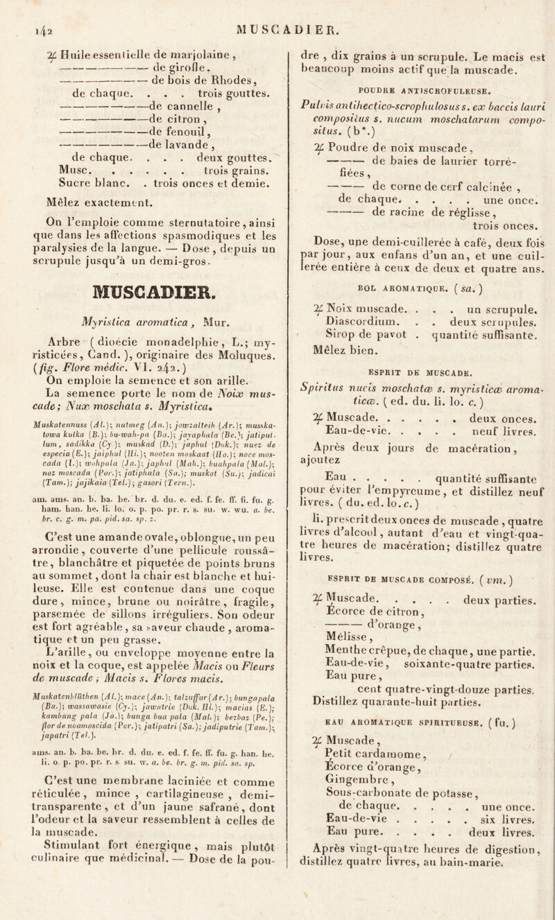if Huile essentielle de marjolaine , de girofle, de bois de Rhodes, de chaque. . . . trois gouttes. de cannelle , de citron , de fenouil, de lavande , de chaque. . . . deux gouttes. Musc trois grains. Sucre blanc. . trois onces et demie. Mêlez exactement. On l’emploie comme sternutatoire , ainsi que dans les affections spasmodiques et les paralysies de la langue. — Dose , depuis un scrupule jusqu’à un demi-gros. MUSCADIER. Myristica aromatica , Mur. Arbre ( dioécie monadelphie, L.; my- risticées, Cand. ), originaire des Moiuques. ( fig. Flore mèdic. VI. 242.) On emploie la semence et son arille. La semence porte le nom de Noix mus- cade; Nux moschata s. Myristica. Muskalennuss [AL); nutmeg [An.]; jowzalteib (Ar.); musska- towa kalka (B.); bu-wah-pa (Ba.); jayaphala (Bejatipul. lum, sadikka (Cy.); tnuskad (D.); japhul [Duk.); nuez de especia (E.); jaiphul (H/.); nooten moskaat [Ho.); noce mos- cadn [L); wohpala (Ja.): japhul [Mali.); buahpala (Mal.); noz moscada (fur.); jatiphala [Sa.]; muskot (Su.); jadicai (Tam.); jajikaia (Tel.); gasori (Tern.). am. amï. an. b. ba. be. br. d. du. e. ed. f. fe. ff. fi. fu. g. ham. ban. lie. li. lo. o. p. po. pr. r. s. su. vv. wu. a. be. br. c. g. m, pa. pid.sa. sp. z. C’est une amande ovale, oblongue, un peu arrondie, couverte d’une pellicule roussâ- tre, blanchâtre et piquetée de points bruns au sommet, dont la chair est blanche et hui- leuse. Elle est contenue dans une coque dure, mince, brune ou noirâtre, fragile, parsemée de sillons irréguliers. Son odeur est fort agréable , sa saveur chaude , aroma- tique et un peu grasse. L’arille, ou enveloppe moyenne entre la noix et. la coque, est appelée Macis ou Fleurs de muscade ; Macis s. Flores macis. Muskatenblilthen (Al.);nxar,e (An.); taliuffur (Ar.); bungapala (Ba.)\ wassawasie (Cy.); jawatrie (Duk. Ili.); macias [E.); kambang pala (Ja.); bunga hua pala (Mal.); bezbaz (Pe.); jlor de. noamoscida (Pur.); jatipatri (Sa.); jadiputrie (Tam.); japatri (Tel.). ams. an. b. ba. be. br. d. du. e. ed. f. fe. ff. fu. g. han. be. li. o. p. po. pr. r. s su. w. a. be. br. g. m. pid. sa. sp. C’est une membrane laciniée et comme réticulée, mince, cartilagineuse, demi- transparente, et d’un jaune safrané,dont l’odeur et la saveur ressemblent à celles de la muscade. Stimulant fort énergique, mais plutôt culinaire que médicinal. — Dose de la pou- dre , dix grains à un scrupule. Le macis est beaucoup moins actif que la muscade. POUDRE ANTISCROFULEUSE. Pulv is antiliectico-scropliulosus s. ex baccis lauri composilus s. nucum moschatarum compo- situs. (bL) if Poudre de noix muscade, de baies de laurier torré- fiées , de corne de cerf calcinée , de chaque. .... une once. — déraciné de réglisse , trois onces. Dose, une demi-cuillerée à café, deux fois par jour, aux enfans d’un an, et une cuil- lerée entière à ceux de deux et quatre ans. BOL AROMATIQUE. ( sa. ) if Noix muscade. . . . un scrupule. Diascordium. . . deux scrupules. Sirop de pavot . quantité suffisante. Mêlez bien. ESPRIT DE MUSCADE. Spiritus nucis moschatce s. myristicce aroma- ticce. { ed. du. li. lo. c. ) if Muscade deux onces. Eau-de-vie neuf livres. Après deux jours de macération, ajoutez ®au quantité suffisante pour éviter l’empyrcume, et distillez neuf livres. ( du. ed. lo.c. ) li. prescrit deux onces de muscade , quatre livres d’alcool, autant d’eau et vingt-qua- tre heures de macération; distillez quatre livres. ESPRIT DE MUSCADE COMPOSÉ. ( Dm.) if Muscade deux parties. Ecorce de citron, d’orange, Mélisse, Menthe crépue, de chaque, une partie. Eau-de-vie, soixante-quatre parties. Eau pure, cent quatre-vingt-douze parties. Distillez quarante-huit parties. EAU AROMATIQUE SPIRITÜEUSE. ( fu. ) if Muscade, Petit cardamome, / Ecorce d’orange, Gingembre, Sous-carbonate de potasse, de chaque une once. Eau-de-vie six livres. Eau pure deux livres. Après vingt-quatre heures de digestion, distillez quatre livres, au bain-marie.