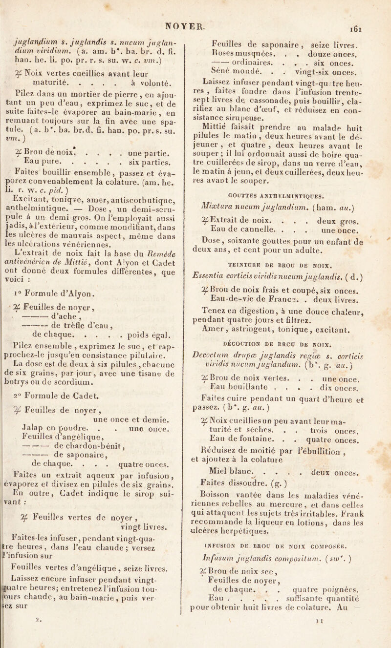 NOYER. juglandium s. juglandis s. nucum jttglan- dium l'iridium, (a. am. b, ba. br. d. fi. han. he. li. po. pr. r. s. su. w. c. vm.) ^f Noix vertes cueillies avant leur maturité à volonté. Pilez dans un mortier de pierre , en ajou- tant un peu d’eau, exprimez le suc, et de suite f'aites-le évaporer au bain-marie , en remuant toujours sur la fin avec une spa- tule. (a. b*, ba. br.d. fi. han. po. pr. s. su. vm. ) If Brou de noix une partie. Eau pure. . ... .six parties. Faites bouillir ensemble, passez et éva- porez convenablement la colature. (am. he. li. r. w. c. pid. ) Excitant, toniqve, amer, antiscorbutique, anthelmintique. — Dose, un demi-scru- pule à un demi-gros. On l’employait aussi jadis, à l’extérieur, comme mondifiant, dans les ulcères de mauvais aspect, même dans les ulcérations vénériennes. L’extrait de noix fait la base du Remède antivénérien de Mittié, dont Alyon et Cadet ont donné deux formules différentes, que voici : i° Formule d’Alyon. 7f Feuilles de noyer, — d’ache , ——*— de trèfle d’eau , de chaque poids égal. Pilez ensemble , exprimez le suc , et rap- prochez-le jusqu’en consistance piîulaire. La dose est de deux à sis pilules , chacune de six grains, par jour, avec une tisane de botrys ou de scordium. 2° Formule de Cadet. % Feuilles de noyer, une once et demie. Jalap en poudre. . . une once. Feuilles d’angélique, de chardon-bénit, de saponaire, de chaque. . . . quatre onces. Faites un extrait aqueux par infusion, évaporez et divisez en pilules de six grains. En outre, Cadet indique le sirop sui- vant : 7f Feuilles vertes de noyer, vingt livres. Faites-les infuser, pendant vingt-qua- tre heures , dans l’eau chaude ; versez l’infusion sur Fouilles vertes d’angélique, seize livres. Laissez encore infuser pendant vingt- quatre heures; entretenez l’infusion tou- ours chaude, au bain-marie, puis vcr- iez sur 161 Feuilles de saponaire, seize livres. Roses musquées. . . douze onces. ordinaires. . . . six onces. Séné mondé. . . vingt-six onces. Laissez infuser pendant vingt-qu tre heu- res , faites fondre dans l’infusion trente- sept livres de cassonade, puis bouillir, cla- rifiez au blanc d’œuf, et réduisez en con- sistance sirupeuse. Mittié faisait prendre au malade huit pilules le matin , deux heures avant le dé- jeuner , et quatre , deux heures avant le souper; il lui ordonnait aussi de boire qua- tre cuillerées de sirop, dans un verre d’eau, le matin à jeun, et deux cuillerées, deux heu- res avant le souper. GOUTTES ANTHELM INTIQUE S. Mixtura nucum juglandium. ( ham. au.) ^Extrait de noix. . . . deux gros. Eau de cannelle. . . . une once. Dose , soixante gouttes pour un enfant de deux ans, et cent pour un adulte. TEINTURE DE BROU DE NOIX. Essentia corticisviridisnucumjuglandis. ( d.) If Brou de noix frais et coupé, six onces. Eau-de-vie de France. . deux livres. Tenez en digestion, à une douce chaleur, pendant quatre jours et filtrez. Amer, astringent, tonique, excitant. DÉCOCTION DE BROU DE NOIX. Decoclum drupæ juglandis regiæ s. corlicis viridis nucum juglandum. (b*, g. au.) ^Brou de noix vertes. . . une once. Eau bouillante .... dix onces. Faites cuire pendant un quart d’heure et passez. ( b*, g. au. ) 2f Noix cueillies un peu avant leur ma- turité et sèches. . . trois onces. Eau de fontaine. . . quatre onces. Réduisez de moitié par l’ébullition , et ajoutez à la colature Miel blanc. .... deux onces. Faites dissoudre, (g. ) Boisson vantée dans les maladies véné- riennes rebelles au mercure, et dans celles qui attaquent les sujets très irritables. Frank recommande la liqueur en lotions, dans les ulcères herpétiques. INFUSION DE BROU DE NOIX COMPOSÉE. Infusum juglandis compositum. (sw*.) 2£Brou de noix sec, Feuilles de noyer, de chaque. . . quatre poignées. Eau suffisante quantité pour obtenir huit livres de colature. Au \ 11