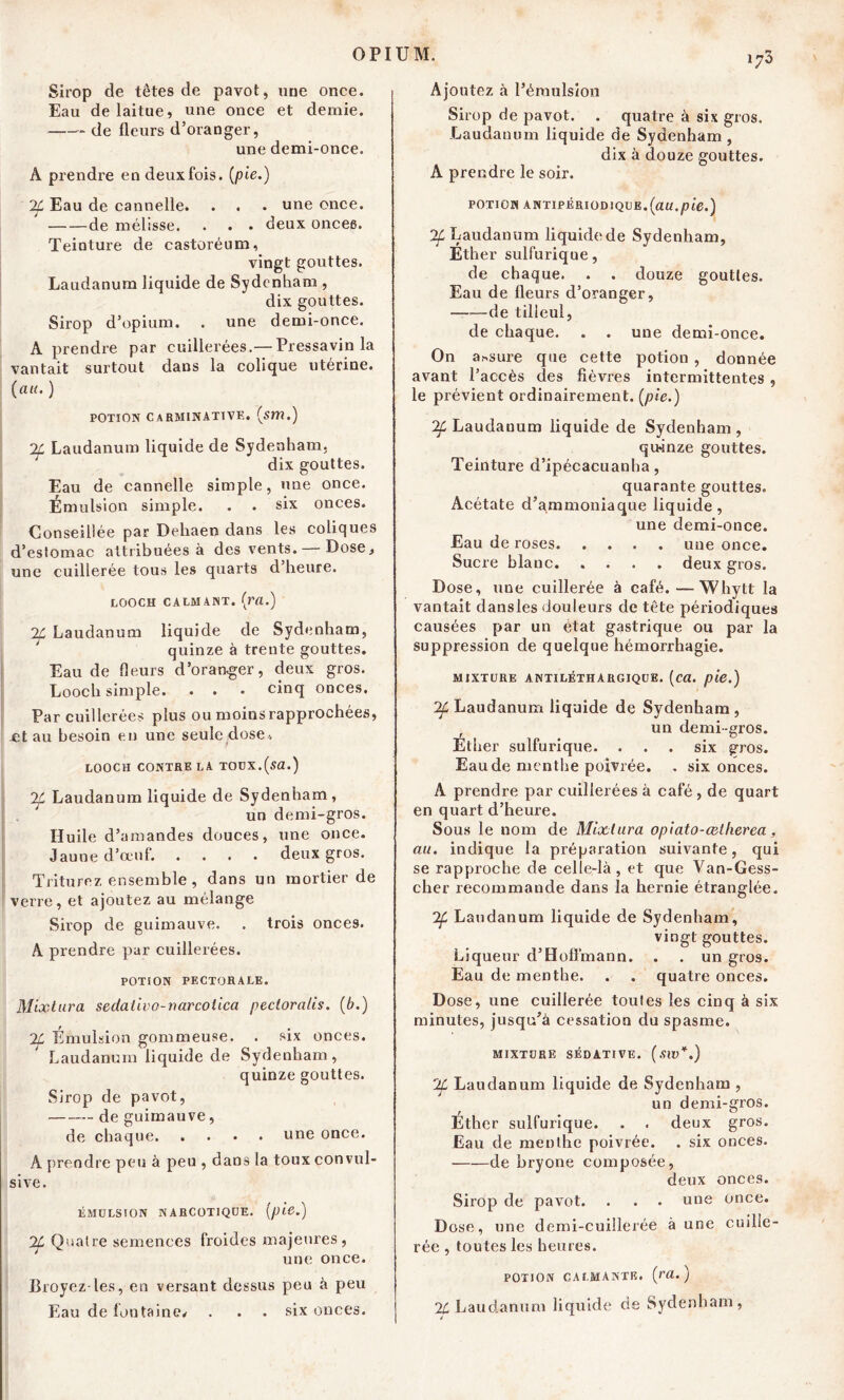 Sirop de têtes de pavot, une once. Eau de laitue, une once et demie. de fleurs d’oranger, une demi-once. A prendre endeuxfois. {pie.) If Eau de cannelle. . . . une once. de mélisse. . . . deux onces. Teinture de castoréum, vingt gouttes. Laudanum liquide de Sydenham , dix gouttes. Sirop d’opium. . une demi-once. A prendre par cuillerées.— Pressavin la vantait surtout dans la colique utérine. {au. ) potion carminative. {sm.) 2f Laudanum liquide de Sydenham, dix gouttes. Eau de cannelle simple, une once. Émulsion simple. . • six onces. Conseillée par Dehaen dans les coliques d’estomac attribuées à des vents. Dose* une cuillerée tous les quarts d heure. LOOCH CALMANT, (m.) 2£ Laudanum liquide de Sydenham, quinze à trente gouttes. Eau de fleurs d’oranger, deux gros. Looch simple. . . . cinq onces. Par cuillerées plus ou moins rapprochées, -et au besoin en une seule dose* LOOCH CONTRE LA TOUX.Qa.) 2f Laudanum liquide de Sydenham , ; un demi-gros. Huile d’amandes douces, une once. Jaune d’œuf. .... deux gros. Triturez ensemble , dans un mortier de verre, et ajoutez au mélange Sirop de guimauve. . trois onces. A prendre par cuillerées. POTiON PECTORALE. Mixtura sedalivo-narcoiica pecloratis. {b.) Émulsion gommeuse. . six onces. Laudanum liquide de Sydenham, quinze gouttes. Sirop de pavot, de guimauve, de chaque une once. A prendre peu à peu , dans la toux convul- sive. ÉMULSION NARCOTIQUE. 2f Quatre semences froides majeures, une once. Broyez les, en versant dessus peu à peu Eau de fontaine* . . . six onces. i;3 Ajoutez à l’émulsion Sirop de pavot. . quatre à six gros. Laudanum liquide de Sydenham , dix à douze gouttes. A prendre le soir. POTION ANTIPÉRIODIQUE.{au.pie.) Laudanum liquidede Sydenham, Ether sulfurique, de chaque. . . douze gouttes. Eau de fleurs d’oranger, ——de tilleul, de chaque. . . une demi-once. On a*sure que cette potion , donnée avant l’accès des fièvres intermittentes , le prévient ordinairement, {pie.) ^Laudanum liquide de Sydenham, qiwnze gouttes. Teinture d’ipécacuanha, quarante gouttes. Acétate d’ammoniaque liquide, une demi-once. Eau de roses une once. Sucre blanc deux gros. Dose, une cuillerée à café. — Whytt la vantait dansles douleurs de tête périodiques causées par un état gastrique ou par la suppression de quelque hémorrhagie. MIXTURE ANTILÉTHARGIQUE, {ca. pie.) Laudanum liquide de Sydenham , r un demi-gros. Ether sulfurique. . . . six gros. Eau de menthe poivrée. , six onces. A prendre par cuillerées à café , de quart en quart d’heure. Sous le nom de Mixtura opiato-œlherea, au. indique la préparation suivante, qui se rapproche de celle-là, et que Van-Gess- cher recommande dans la hernie étranglée. 2f Laudanum liquide de Sydenham, vingt gouttes. Liqueur d’Hoffmann. . . un gros. Eau de menthe. . . quatre onces. Dose, une cuillerée toutes les cinq à six minutes, jusqu’à cessation du spasme. MIXTURE SÉDATIVE. (SW*.) 'Jf Laudanum liquide de Sydenham , un demi-gros. Éther sulfurique. . . deux gros. Eau de menthe poivrée. . six onces. de bryone composée, deux onces. Sirop de pavot. . . . une once. Dose, une demi-cuillerée à une cuille- rée , toutes les heures. POTION CALMANTE, {ra. ) 24 Laudanum liquide de Sydenham,