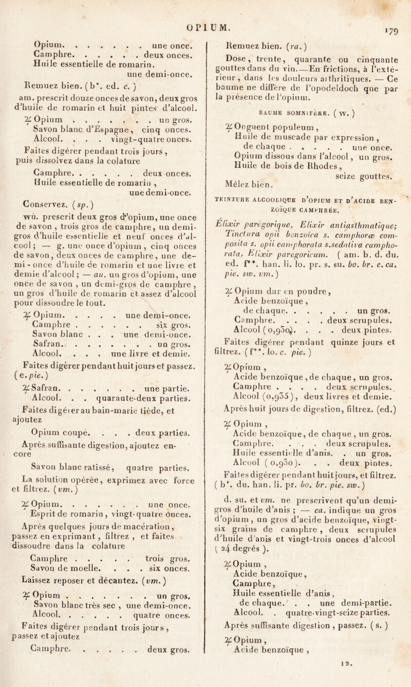 179 Opium une once. Camphre. ..... deux onces. H uile essentielle de romarin. une demi-once. Remuez bien. (b*, ed. c. ) am. prescrit douze onces de savon, deux gros d’huile de romarin et liait pintes d’alcool. 2Ç Opium ....... un gros. Savon blanc d’Espagne , cinq onces. Alcool. . . . vingt-quatre onces. Fa ites digérer pendant trois jours , puis dissolvez dans la colature Camphre deux onces. Huile essentielle de romarin , une demi-once. Conservez. (sp.) wû. prescrit deux gros a’’opium, une once de savon , trois gros de camphre, un demi- gros d’huile essentielle et neuf onces d’al- cool; — g. une once d’opium , cinq onces de savon, deux onces de camphre, une de- mi-once d’huile de romarin et une livre et demie d’alcool; — au. un gros d’opium, une once de savon , un demi-gros de camphre , un gros d’huile de romarin et assez d’alcool pour dissoudre le tout. Opium une demi-once. Camphre six gros. Savon blanc . . . une demi-once. Safran. un gros. Alcool. . . . une livre et demie. Faites digérer pendant huit jours et passez. ( e. pie. ) 2£Safran une partie. Alcool. . . quarante-deux parties. Faites digéier au bain-marie tiède, et ajoutez Opium coupé. . . . deux parties. Après suffisante digestion, ajoutez en- core Savon blanc ratissé, quatre parties. La solution opérée, exprimez avec force et filtrez. ( vm. ) 2£ Opium une once. Esprit de romarin, vingt-quatre onces. Après quelques jours de macération , passez en exprimant, filtrez , et faites dissoudre dans la colature Camphre trois gros. Savon de moelle. . . .six onces. Laissez reposer et décantez, (vm. ) Opium un gros. Savon blanc très sec , une demi-once. Alcool quatre onces. Faites digérer pendant trois jours, passez et ajoutez Camphre deux gros. Remuez bien, (ra.) Dose, trente, quarante ou cinquante gouttes dans du vin—En frictions, à l'exté- rieur , dans Ls douleurs aithritiques. — Ce baume ne différé de l’opodeîdoch que par la présence de l’opium. BAUME SOMNIFÈRE. ( W. ) ^Onguent populeum, Huile de muscade par expression, de chaque une once. Opium dissous dans l’alcool, un gros. Huile de bois de Rhodes, seize gouttes. Mêlez bien. TEINTURE ALCOOLIQUE D’OPIUM ET d’aCIDE BEN- ZOÏQUE CAMPHRÉE. r Elixir parégorique, Elixir aniiasibmatique; Einctura opii benzoïca s. camphorce com- posite s. opii camphorata s.sedaliva campho- raia, Elixir paregoricum. ( am. b. d. du. ed. f¥*. han. li. lo. pr. s. eu. bo. br. c.ca. pie. sw. vm. ) 2f Opium dur en poudre, Acide benzoïque, de chaque un gros. Camphre deux scrupules. Alcool ( 0,930^. . . . deux pintes. Faites digérer pendant quinze jours et filtrez. ( f*\ lo. c. pie. ) 2£Opium , Acide benzoïque,de chaque, un gros. Camphre .... deux scrupules. Alcool (0,935), deux livres et demie. A p rès huit jours de digestion, filtrez, (ed.) :If Opium , Acide benzoïque, de chaque , un gros. Camphre. . . . deux scrupules. Huile essentielle d’anis. . un gros. Alcool (0,900). . . deux pintes. Faites digérer pendant huit jours, et filtrez, (b*, du. han. li. pr. bo. br. pie. sw. ) d. su. et vm. ne prescrivent qu’un demi- gros d’huile d’anis ; — ca. indique un gros d’opium, un gros d’acide benzoïque, vingt- six grains de camphre , deux scrupules d’huile d anis et vingt-trois onces d’alcool [ 24 degrés ). 2£Opium , Acide benzoïque, Camphre, Huile essentielle d’anis > de chaque. . . une demi-partie. Alcool. . quatre-vingt-seize parties. Après suffisante digestion , passez. ( s. ) 2Ç. Opium , Acide benzoïque , 12.