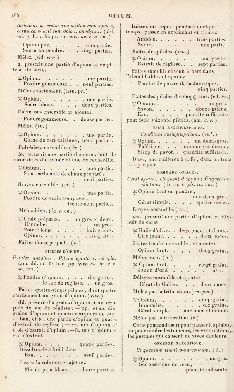 thcbaicus s. crctœ eompositus cum opio s. I eornu cervi usti cum opio s. anodynus. ( tld. ed. g. han. lo. pr. sa. ww. Or. c. c. im.) Opium pur une partie. Sucre en poudre. . . vingt parties. Mêlez, (dd. ww.) g. prescrit une partie d’opium et vingt- trois de sucre. IL Opium une partie. Poudre gommeuse . . neuf parties. Mêlez exactement. ( han. pr. ) '2f Opium une partie. Sucre blanc. . . . deux parties. Pulvérisez ensemble et ajoutez Poudre gommeuse. . douze parties. Mêlez, (su.) 2£Opium une partie. Corne de cerf calcinée, neuf parties. Pulvérisez ensemble. ( Or.) lo. prescrit une partie d’opium , huit de corne de cerf calcinée et une de cochenille. If Opium une partie. Sous-carbonate de chaux préparé , neuf parties. Broyez ensemble, (ed.) If Opium une partie. Poudre de craie composée, trente-neuf parties. Mêlez bien. ( lo.c. vm. ) 2f Craie préparée. . un gros et demi. Cannelle un gros. Poivre long huit grains. Opium six grains. Fait es douze paquets. ( c. ) pilules d’opium. Pilules anodines ; Pilulæ opiatæ s. ex opio. (am. dd. ed, fe. han. pp. ww. au. Or. c. e. sa. vm. ) 2êPoudre d’opium. . . . dix grains. • de suc de réglisse. « un gros. Faites quatre-vingts pilules , dont quatre contiennent un grain d’opium, (ww. ) dd. prescrit dix grains d’opium et un scru- pule de suc de réglisse; — pp. et au. dix grains d’opium et quatre scrupules de suc ; — han. et Or. une partie d’opium et quatre d’extrait de réglisse ; — sa. une d’opium et trois d’extrait d’opium ; — fe. une d’opium et six d’extrait. '% Opium. ..... quatre parties. I)issolvez-le à froid dans Eau neuf parties. Passez la solution et ajoutez Mie de pain blanc. . douze parties. Laissez en repos pendant quelque temps, passez en exprimant et ajoutez Amidon trois parties. Sucre une partie. Faites des pilules. ( vm. ) If Opium une partie. Extrait de réglisse. . . sept parties. Faites ramollir chacun à part dans l’alcool faible, et ajoutez Poudre de poivre de la Jamaïque, cinq parties. Faites des pilules de cinq grains, (ed. Or.) If Opium un gros. Savon douze grains. Eau quantité suffisante pour faire soixante pilules, (am. c. e. ) opiat anïiépileptique. Conditum anticpilepticum. (siv*.) g^Opium un demi-gros. Valériane. . . une once et demie. Sirop de pavot. . quantité suffisante. Dose, une cuillerée à café , deux ou trois fois par jour. POMMADE OPIACÉE. Cèrat. opiacé , Onguent d’opium ; Unguenlum opiatum. ( b. ca. e. pie. ra. vm. ) gê Opium brut en poudre, un à deux gros. Cérat simple. . . . quatre onces. Broyez ensemble. ( ra. ) vm. prescrit une partie d’opium et dix- huit de cérat. If Huile d’olive. . deux onces et demie. Cire jaune deux onces. Faites fondre ensemble , et ajoutez Opium brut. . . . deux grains. Mêlez bien. ( b. ) 'If Opium brut. . . . vingt grains. Jaune d’œuf u°i. Délayez ensemble et ajoutez Cérat de Galien. . . deux onces. Mêlez par la trituration. ( ca. pie.) If Opium cinq grains. Rhubarbe dix grains. Cérat simple. . une once et demie. Mêlez par la trituration, (e.) Cette pommade sert pour panser les plaies, ou pour oindre les tumeurs, les excoriations, les pustules qui causent de vives douleurs. ONGUENT NAECOTIQtJE. Unguenlum sedativo-narcoficum. ( 0.) 7f Opium un gros. Suc gastrique de veau , quantité suffisante.