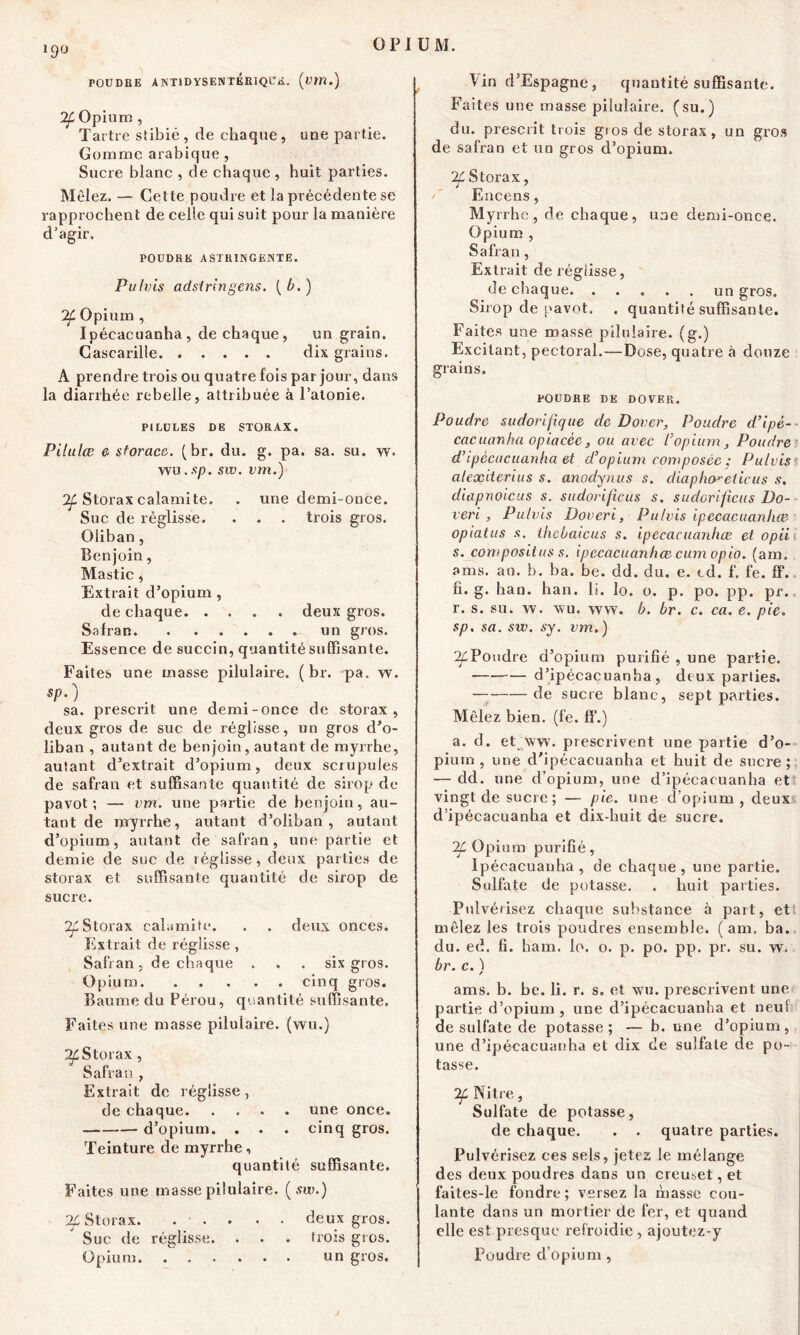 J9Ü POU DUE A.NT1DYS ENTERIQUE. (w/î.) If Opium , Tartre stibié, de chaque, une partie. Gomme arabique , Sucre blanc , de chaque , huit parties. Mêlez. — Cette poudre et la précédente se rapprochent de celle qui suit pour la manière d’agir, POUDRE ASTRINGENTE. Pulvis adsiringens. (b.) 'df Opium , Ipécacuanha, de chaque, un grain. Cascarille dix grains. A prendre trois ou quatre fois par jour, dans la diarrhée rebelle, attribuée à l’atonie. PILULES DE STORAX. Pilulæ e sforace. (br. du. g. pa. sa. su. w. wu. sp. sw. vm.) Storax calamite. . une demi-once. Suc de réglisse. . . . trois gros. Oliban, Benjoin, Mastic, Extrait d’opium , de chaque deux gros. Safran un gros. Essence de succin, quantité suffisante. Faites une masse pilulaire. ( br. pa. w. sp.) sa. prescrit une demi-once de storax , deux gros de suc de réglisse, un gros d’o- liban , autant de benjoin, autant de myrrhe, autant d’extrait d’opium, deux scrupules de safran et suffisante quantité de sirop de pavot; — vm. une partie de benjoin, au- tant de myrrhe, autant d’oliban , autant d’opium, autant de safran, une partie et demie de suc de réglisse, deux parties de storax et suffisante quantité de sirop de sucre. 7f Storax calamite. . . deux onces. Extrait de réglisse , Safran, de chaque . , . six gros. Opium cinq gros. Baume du Pérou, quantité suffisante. Faites une masse pilulaire. (wu.) IL Storax, Safran , Extrait de réglisse, de chaque une once. d’opium. . . . cinq gros. Teinture de myrrhe, quantité suffisante. Faites une masse pilulaire. (sw.) 2f Storax. ... . . deux gros. Suc de réglisse. . • . trois gros. Opium un gros. ! in d’Espagne, quantité suffisante. Faites une masse pilulaire. (su.) du. prescrit trois gios de storax, un gros de safran et un gros d’opium. If Storax, /' Encens, Myrrhe, de chaque, une demi-once. Opium , Safran, Extrait de réglisse, de chaque un gros. Sirop de pavot, . quantité suffisante. Faites une masse pilulaire. (g.) Excitant, pectoral.—Dose, quatre à douze grains. POUDRE DE DOVER. Poudre sudorifique de Dover, Poudre d’ipè- cacuanha opiacée, ou avec l'opium, Poudre d’ipécacuanha et d’opium composée ; Pulvis alexiterius s. anodynus s. diapho^eiicus s. diapnoicus s. sudorificus s. sudorificus Do- veri , Pulvis Doveri, Pulvis ipccacuanhœ. opiatus s. lhebatcus s. ipccacuanhœ et opii s. composites s. ipccacuanhœ cum opio. (am. a ms. an. b. ba. be. dd. du. e. td. f. fe. ff. fi. g. han. han. 11. lo. o. p. po. pp. pr. r. s. su. w. wu. \vw. b. br. c. ca. e. pie. sp. sa. sw. sy. vm. ) ^Poudre d’opium purifié , une partie. — d’ipécacuanha , deux parties. de sucre blanc, sept parties. Mêlez bien. (fe. ff.) a. d. etNvw. prescrivent une partie d’o- pium , une d'ipéeacuanha et huit de sucre; — dd. une d’opium, une d’ipécacuanha et vingt de sucre; — pie. une d’opium, deux d’ipécacuanha et dix-huit de sucre. 2f Opium purifié, Ipécacuanha, de chaque, une partie. Sulfate de potasse. . huit parties. Pulvérisez chaque substance à part, et mêlez les trois poudres ensemble. ( am. ba. du. ed. fi. ham. lo. o. p. po. pp. pr. su. w. br. c. ) ams. b. be. li. r. s. et wu. prescrivent une partie d’opium, une d’ipécacuanha et neuf de sulfate de potasse; — b. une d’opium, une d’ipécacuanha et dix de sulfate de po- tasse. If Nitre, Sulfate de potasse, de chaque. . . quatre parties. Pulvérisez ces sels, jetez le mélange des deux poudres dans un creuset, et faites-le fondre; versez la niasse cou- lante dans un mortier de fer, et quand elle est presque refroidie, ajoutez-y Poudre d'opium ,