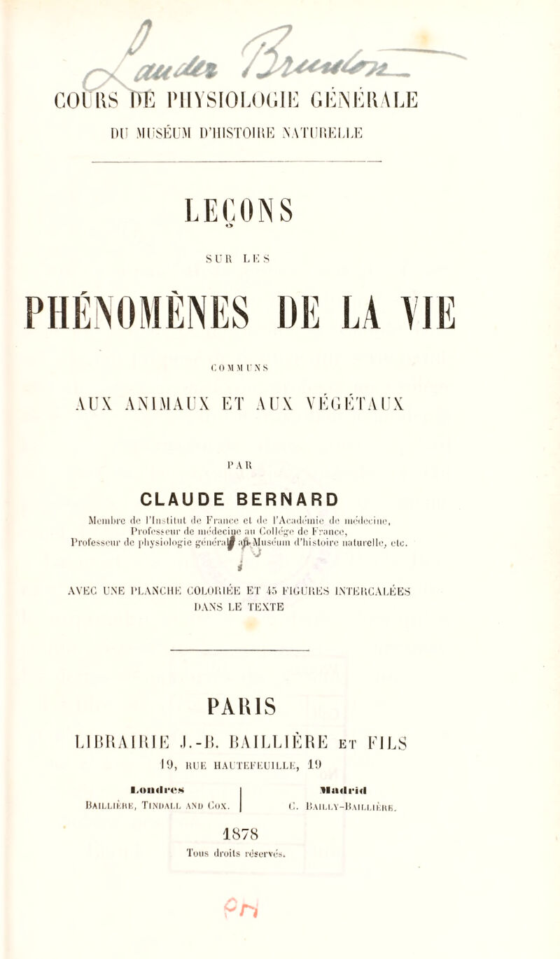 COURS DE PHYSIOLOGIE GÉNÉRALE DU MUSEUM D’IIISTOIIIE NATURELLE LEÇONS ù SUR LES C O M M r N s AUX ANIMAUX ET AUX VÉGÉTAUX p a n CLAUDE BERNARD Membre de l’Institut de France et de l'Academie de médecine, Professeur de médecine au Collège de France, Professeur de physiologie généra y Muséum d’histoire naturelle, etc. i AVEC UNE PLANCHE COLORIÉE ET 45 FIGURES INTERCALÉES DANS LE TEXTE P AIUS LIBRAIRIE .1.-13. BAILLIÈRE et FILS 19, RUE HAUTEFEUILLE, 19 l.ondrcM BAlLLIliHB, TlNDALL AND CüX. Madrid C. Bailly-Baillikhe. 1878 Tous droits réservés.