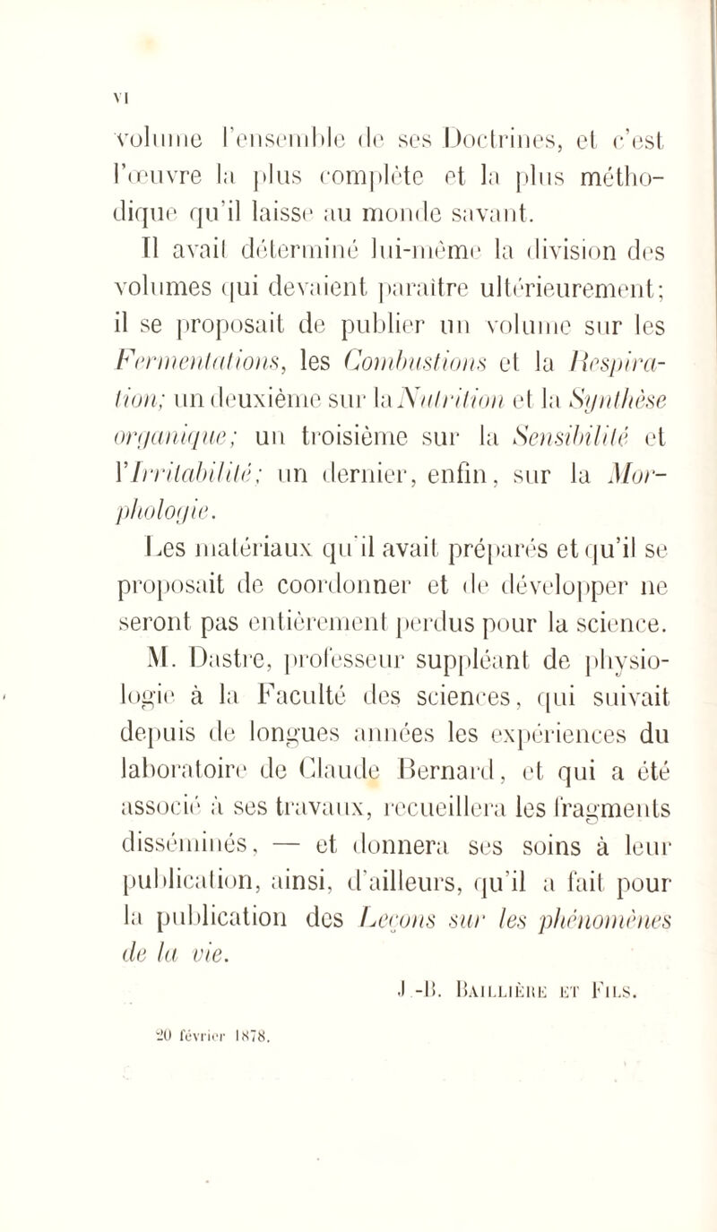 volume l’ensemble de ses Doctrines, et c’est l’œuvre la j*1 us complète et la plus métho¬ dique qu’il laisse au monde savant. Il avait déterminé lui-même la division des volumes qui devaient paraître ultérieurement; il se proposait de publier un volume sur les Fermentations, les Combustions et la Respira¬ tion; un deuxième sur la Nutrition et Ja Synthèse organique; un troisième sur la Sensibilité et Y Irritabilité ; un dernier, enfin, sur la Mor¬ phologie. Les matériaux qu'il avait préparés et qu’il se proposait de coordonner et de développer ne seront pas entièrement perdus pour la science. M. Dastre, professeur suppléant de physio¬ logie à la Faculté des sciences, qui suivait depuis de longues années les expériences du laboratoire de Claude Bernard, et qui a été associé à ses travaux, recueillera les fragments disséminés, — et donnera ses soins à leur publication, ainsi, d’ailleurs, qu il a fait pour la publication des Ferons sur les phénomènes de la vie. .1 -li. Baillièhe et Fils. il) février 1X78.