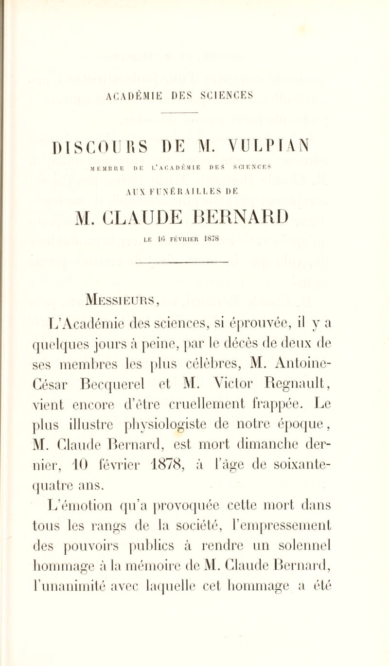 ACADEMIE DES SCIENCES DISCOURS DU M. VU LIMA N ME MD RE DE I.’AC A DEMIE DES SCIENCES A U X F U N F R AILLES 1) E M. CLAUDE BERNARD I,E 16 FÉVRIER 1878 Messieurs, L’Académie des sciences, si éprouvée, il y a quelques jours à peine, par le décès de deux de ses membres les plus célèbres, M. Antoine- César Becquerel et M. Victor Régnault, vient encore d’être cruellement frappée. Le plus illustre physiologiste de notre époque, M. Claude Bernard, est mort dimanche der¬ nier, 10 février 1878, à l’âge de soixante- quatre ans. L’émotion qu’a provoquée cette mort dans tous les rangs de la société, l’empressement des pouvoirs publics à rendre un solennel hommage à la mémoire de M. Claude Bernard, l’unanimité avec laquelle cet hommage a été
