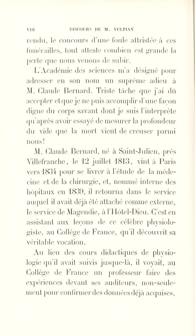 rendu, le concours d’une foule attristée à ces funérailles, tout atteste combien est grande la perte que nous venons de subir. L Académie des sciences m’a désigné pour adresser en son nom un suprême adieu à M. Claude Bernard. Triste tâche que j’ai dù accepter et que je ne puis accomplir d'une façon digne du corps savant dont je suis l’interprète qu après avoir essayé de mesurer la profondeur du vide que la mort vient de creuser parmi nous! M. Claude Bernard, né à Saint-Julien, près Villefranche, le 12 juillet 1813, vint à Paris vers 1834 pour se livrer à l’étude de la méde¬ cine et de la chirurgie, et, nommé interne des hôpitaux en 1839, il retourna dans le service auquel il avait déjà été attaché comme externe, le service de Magendie, à l’Hôtel-Dieu. C'est en assistant aux leçons de ce célèbre physiolo¬ giste, au Collège de France, qu’il découvrit sa véritable vocation. Au lieu des cours didactiques de physio¬ logie qu'il avait suivis jusque-là, il voyait, au Collège de France un professeur faire des expériences devant ses auditeurs, non-seule¬ ment pour confirmer des données déjà acquises,