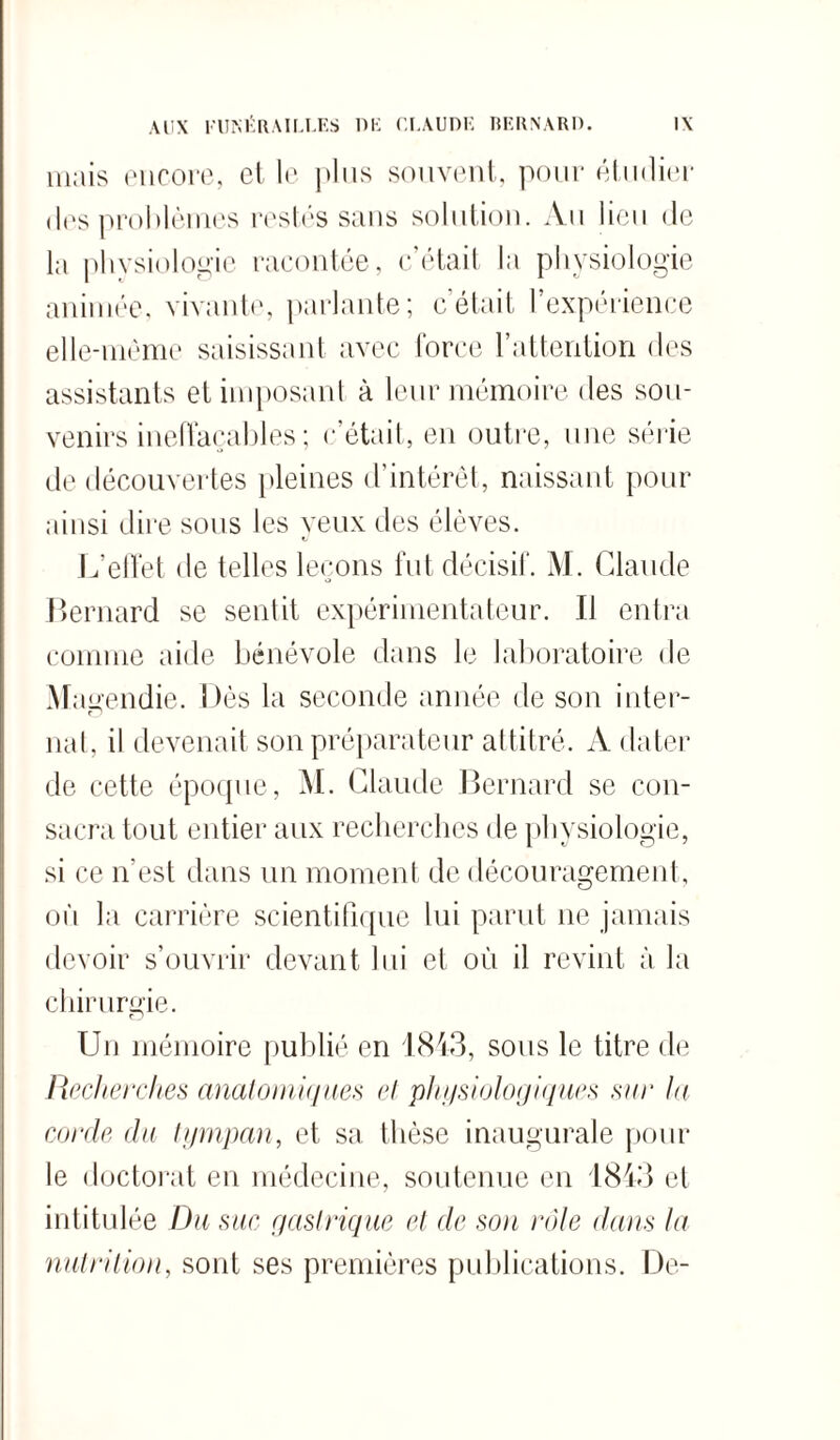 mais encore, et le plus souvent, pour étudier des problèmes restés sans solution. Au lieu de la physiologie racontée, c’était la physiologie animée, vivante, parlante; c’était l’expérience elle-même saisissant avec force l’attention des assistants et imposant à leur mémoire des sou¬ venirs ineffaçables ; c’était, en outre, une série de découvertes pleines d’intérêt, naissant pour ainsi dire sous les veux des élèves. L’effet de telles leçons fut décisif. M. Claude Bernard se sentit expérimentateur. Il entra comme aide bénévole dans le laboratoire de Magendie. Dès la seconde année de son inter- nal , il devenait son préparateur attitré. A dater de cette épocpie, M. Claude Bernard se con¬ sacra tout entier aux recherches de physiologie, si ce n’est dans un moment de découragement, où la carrière scientifique lui parut ne jamais devoir s’ouvrir devant lui et où il revint à la chirurgie. Un mémoire publié en 1843, sous le titre de Recherches anatomiques et physiologiques sur la corde du tympan, et sa thèse inaugurale pour le doctorat en médecine, soutenue en 1843 et intitulée Du suc gastrique et de son rôle dans la nutrition, sont ses premières publications. De-