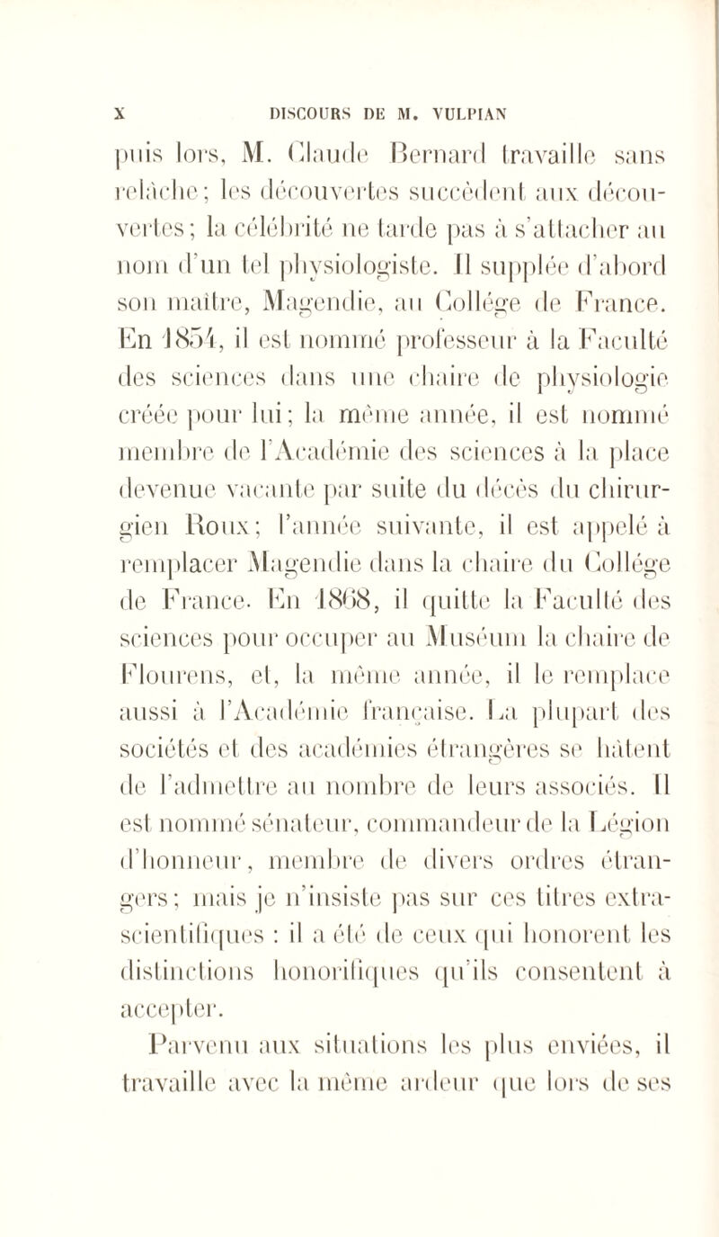 puis lors, M. Claude Bernard travaille sans relâche; les découvertes succèdent aux décou¬ vertes; la célébrité ne tarde pas à s’attacher au nom d'un tel physiologiste. Il supplée d’abord son maître, Magendie, au Collège de France. En 1854, il est nommé professeur à la Faculté des sciences dans une chaire de physiologie créée pour lui; la même année, il est nommé membre de b Académie des sciences à la place devenue vacante par suite du décès du chirur¬ gien Roux; l’année suivante, il est appelé à remplacer Magendie dans la chaire du Collège de France. En 1868, il quitte la Faculté des sciences pour occuper au Muséum la chaire de Flourens, et, la même année, il le remplace aussi à l’Académie française. La plupart des sociétés et des académies étrangères se hâtent de l’admettre au nombre de leurs associés. 11 est nommé sénateur, commandeur de la Légion d’honneur, membre de divers ordres étran¬ gers; mais je n’insiste pas sur ces ti 1res extra- scientitiques : il a été de ceux qui honorent les distinctions honorifiques qu’ils consentent à accepter. Parvenu aux situations les plus enviées, il travaille avec la même ardeur que lors de ses