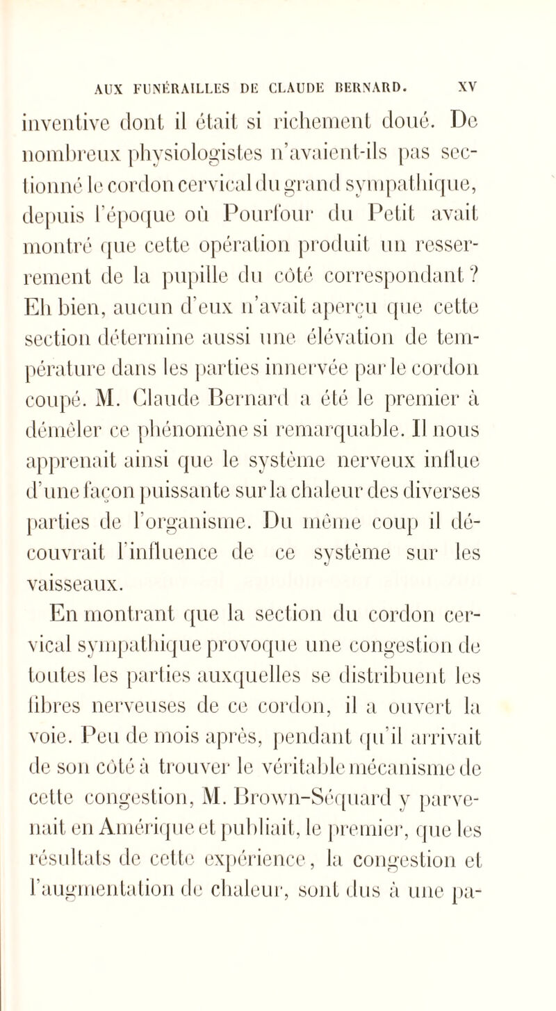 inventive dont il était si richement doué. De nombreux physiologistes n’avaient-ils pas sec¬ tionné le cordon cervical du grand sympathique, depuis l’époque où Pourtour du Petit avait montré que cette opération produit un resser¬ rement de la pupille du côté correspondant? Eh bien, aucun d’eux n’avait aperçu que cette section détermine aussi une élévation de tem¬ pérature dans les parties innervée parle cordon coupé. M. Claude Bernard a été le premier à démêler ce phénomène si remarquable. Il nous apprenait ainsi que le système nerveux influe d’une façon puissante sur la chaleur des diverses parties de l’organisme. Du même coup il dé¬ couvrait l’influence de ce système sur les nj vaisseaux. En montrant que la section du cordon cer¬ vical sympathique provoque une congestion de toutes les parties auxquelles se distribuent les libres nerveuses de ce cordon, il a ouvert la voie. Peu de mois après, pendant qu’il arrivait de son côté à trouver le véritable mécanisme de cette congestion, i\I. Brown-Séquard y parve¬ nait en Amérique et publiait, le premier, que les résultats de cette expérience, la congestion et l’augmentation de chaleur, sont dus à une pa-