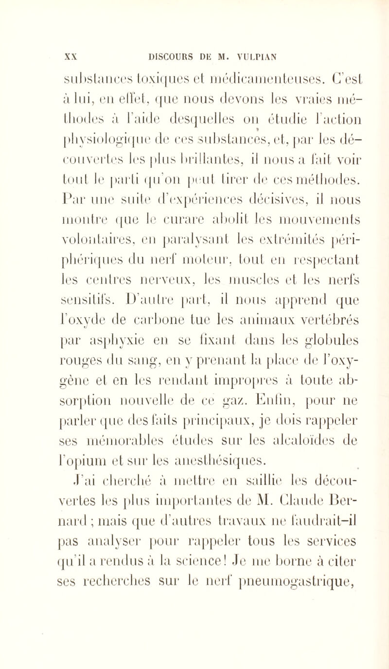 substances toxiques et médicamenteuses. C’est à lui, en effet, que nous devons les vraies mé- tliodes à l aide desquelles ou étudie J action » physiologique de ces substances, et, par les dé¬ couvertes les plus brillantes, il nous a l'ait voir tout le parti qu’on peut tirer de ces méthodes. Par une suite d’expériences décisives, il nous montre que le curare abolit les mouvements volontaires, en paralysant les extrémités péri¬ phériques du nerf moteur, tout en respectant les centres nerveux, les muscles et les nerfs sensitifs. D’autre part, il nous apprend que l’oxyde de carbone tue les animaux vertébrés par asphyxie en se fixant dans les globules rouges du sang, en y prenant la place de l’oxy¬ gène et en les rendant impropres à toute ab¬ sorption nouvelle de ce gaz. Enfin, pour 11e parler que des faits principaux, je dois rappeler ses mémorables études sur les alcaloïdes de l’opium et sur les anesthésiques. J ai cherché à mettre en saillie les décou¬ vertes les plus importantes de M. Claude Ber¬ nard ; mais que d’autres travaux ne faudrait-il pas analyser pour rappeler tous les services qu’il a rendus à la science! -le me borne à citer ses recherches sur le nerf pneumogastrique,