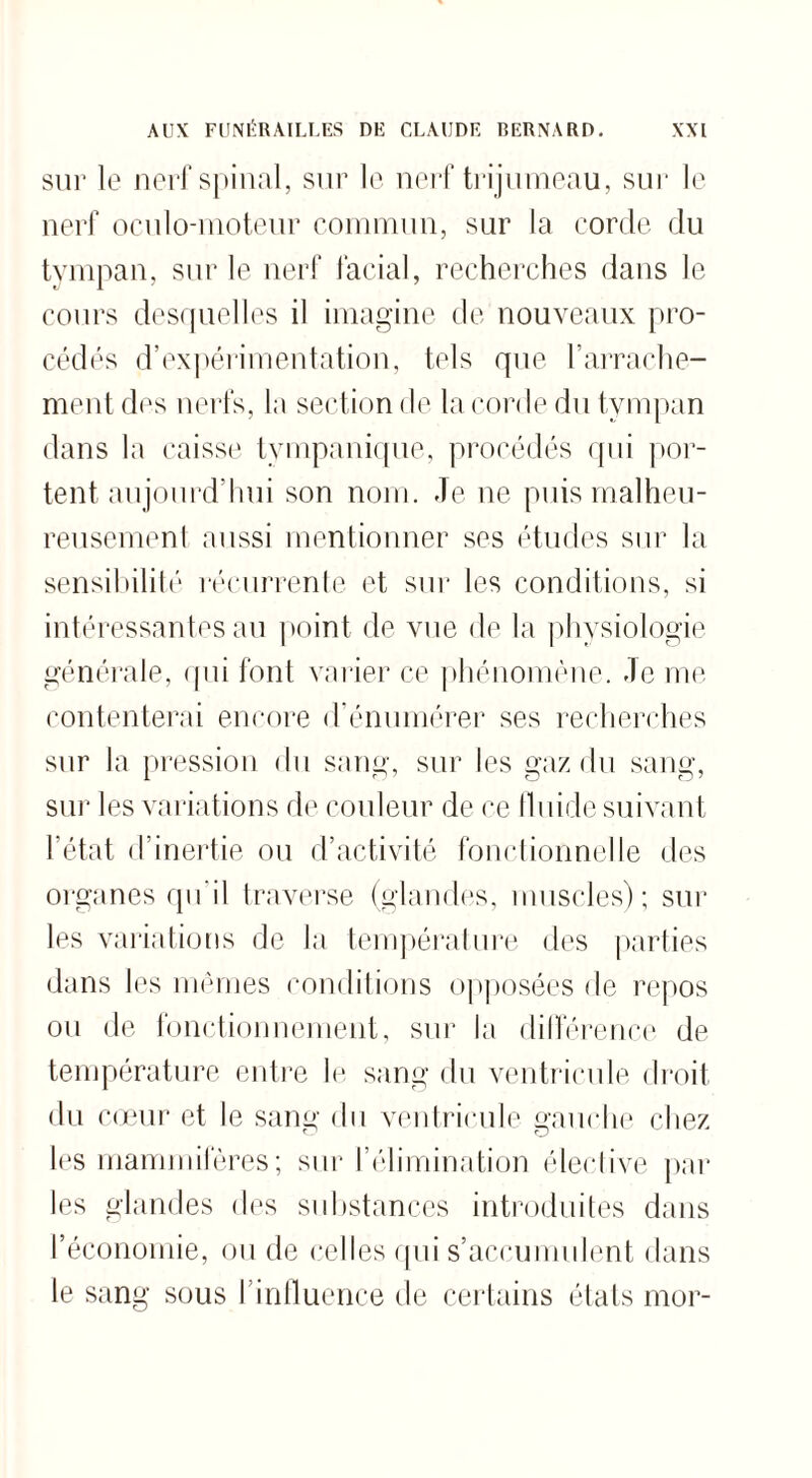 sur le nerf spinal, sur le nerf trijumeau, sur le nerf oculo-moteur commun, sur la corde du tympan, sur le nerf facial, recherches dans le cours desquelles il imagine de nouveaux pro¬ cédés d’expérimentation, tels que l'arrache¬ ment des nerfs, la section de la corde du tympan dans la caisse tvmpanique, procédés qui por¬ tent aujourd'hui son nom. Je ne puis malheu¬ reusement aussi mentionner ses études sur la sensibilité récurrente et sur les conditions, si intéressantes au point de vue de la physiologie générale, qui font varier ce phénomène, -le me contenterai encore d’énumérer ses recherches sur la pression du sang, sur les gaz du sang, sur les variations de couleur de ce fluide suivant l’état d’inertie ou d’activité fonctionnelle des organes qu’il traverse (glandes, muscles); sur les variations de la température des parties dans les memes conditions opposées de repos ou de fonctionnement, sur la différence de température entre le sang du ventricule droit du cœur et le sang du ventricule gauche chez 1rs mammifères; sur l’élimination élective par les glandes des substances introduites dans l’économie, ou de celles qui s’accumulent dans le sang sous l’influence de certains états mor-