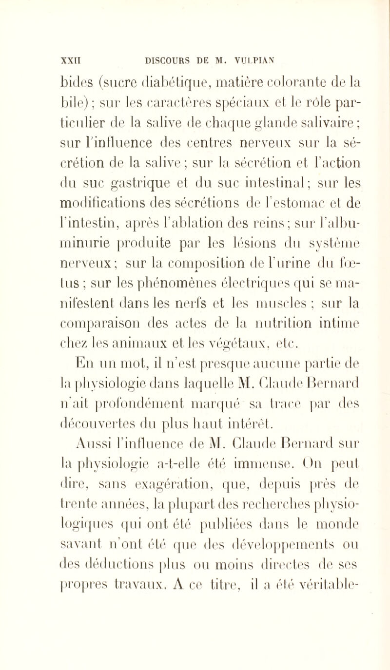 bides (sucre diabétique, matière colorante de la bile); sur les caractères spéciaux et le rôle par¬ ticulier de la salive de chaque glande salivaire; sur l'influence des centres nerveux sur la sé¬ crétion de la salive; sur la sécrétion et l’action du suc gastrique et du suc intestinal; sur les modifications des sécrétions de l’estomac et de l'intestin, après l’ablation des reins; sur l’albu¬ minurie produite par les lésions du système nerveux; sur la composition de l'urine du fœ- X lus ; sur les phénomènes électriques qui se ma¬ nifestent dans les nerfs et les muscles; sur la comparaison des actes de la nutrition intime chez les animaux et les végétaux, etc. En un mot, il n’est presque aucune partie de la physiologie dans laquelle M. Claude Bernard n’ait profondément marqué sa trace par des découvertes du plus haut intérêt. Aussi l’influence de M. Claude Bernard sur la physiologie a-t-elle été immense. I hi peut dire, sans exagération, que, depuis près de trente années, la plupart des recherches physio¬ logiques qui ont été publiées dans le monde savant n ont été que des développements ou des déductions plus ou moins directes de ses propres travaux. A ce titre, il a élé véritable-