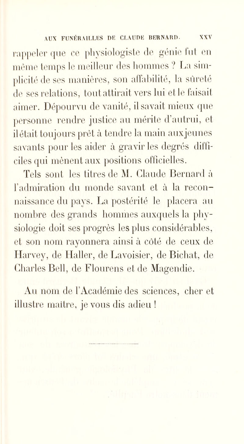 rappeler que ce physiologiste de génie fut en meme temps le meilleur des hommes ? La sim¬ plicité de ses manières, son allai>iIité, la sûreté de ses relations, tout attirait vers lui et le faisait aimer. Dépourvu de vanité, il savait mieux que personne rendre justice au mérite d’autrui, et il était toujours prêt à tendre la main auxjeunes savants pour les aider à gravir les degrés diffi¬ ciles qui mènent aux positions officielles. Tels sont les titres de M. Claude Bernard à l’admiration du monde savant et à la recon¬ naissance du pays. La postérité le placera au nombre des grands hommes auxquels la phy¬ siologie doit ses progrès les plus considérables, et son nom rayonnera ainsi à côté de ceux de Harvey, de Haller, de Lavoisier, de Bichat, de Charles Bell, de Flourens et de Magendie. Au nom de l’Académie des sciences, cher et illustre maître, je vous dis adieu !