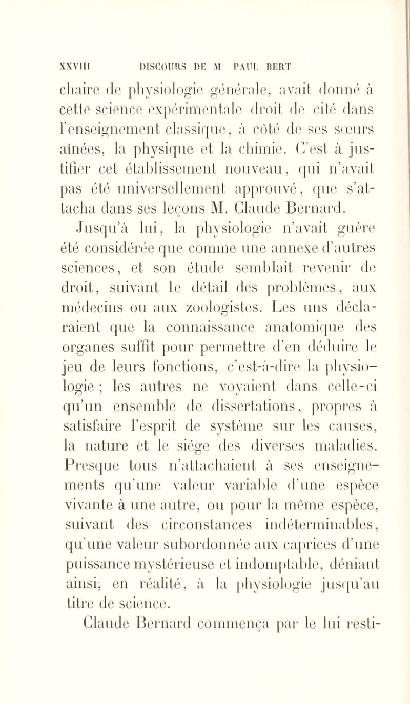 chaire de physiologie générale, avait donné à cette science expérimentale droit de cité dans l'enseignement classique, à côté de ses sœurs aînées, la physique et la chimie. (Test à jus¬ tifier cet établissement nouveau, qui n’avait pas été universellement approuvé, que s’at¬ tacha dans ses leçons M. Claude Bernard. Jusqu’à lui, la physiologie n’avait guère été considérée que connue une annexe d’autres sciences, et son étude semblait revenir de droit, suivant le détail des problèmes, aux médecins ou aux zoologistes. Les uns décla- raient que la connaissance anatomique des organes suffit pour permettre d’en déduire le jeu de leurs fonctions, c’est-à-dire la physio¬ logie ; les autres ne voyaient dans celle-ci qu’un ensemble de dissertations, propres à satisfaire l’esprit de système sur les causes, la nature et le siège des diverses maladies. Presque tous n’attachaient à ses enseigne¬ ments qu’une valeur variable d’une espèce vivante à une autre, ou pour la même espèce, suivant des circonstances indéterminables, qu’une valeur subordonnée aux caprices d’une puissance mystérieuse et indomptable, déniant ainsi, en réalité, à la physiologie jusqu’au titre de science. Claude Bernard commença par le lui resti-